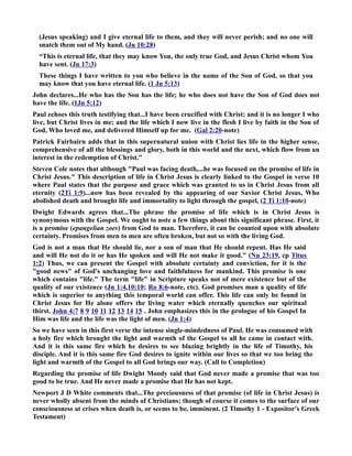 (Jesus speaking) and I give eternal life to them, and they will never perish; and no one will 
snatch them out of My hand. (Jn 10:28) 
“This is eternal life, that they may know You, the only true God, and Jesus Christ whom You 
have sent. (Jn 17:3) 
These things I have written to you who believe in the name of the Son of God, so that you 
may know that you have eternal life. (1 Jn 5:13) 
John declares...He who has the Son has the life; he who does not have the Son of God does not 
have the life. (1Jn 5:12) 
Paul echoes this truth testifying that...I have been crucified with Christ; and it is no longer I who 
live, but Christ lives in me; and the life which I now live in the flesh I live by faith in the Son of 
God, Who loved me, and delivered Himself up for me. (Gal 2:20-note) 
Patrick Fairbairn adds that in this supernatural union with Christ lies life in the higher sense, 
comprehensive of all the blessings and glory, both in this world and the next, which flow from an 
interest in the redemption of Christ. 
Steven Cole notes that although Paul was facing death,...he was focused on the promise of life in 
Christ Jesus. This description of life in Christ Jesus is clearly linked to the Gospel in verse 10 
where Paul states that the purpose and grace which was granted to us in Christ Jesus from all 
eternity (2Ti 1:9)...now has been revealed by the appearing of our Savior Christ Jesus, Who 
abolished death and brought life and immortality to light through the gospel, (2 Ti 1:10-note) 
Dwight Edwards agrees that...The phrase the promise of life which is in Christ Jesus is 
synonymous with the Gospel. We ought to note a few things about this significant phrase. First, it 
is a promise (epangelian zoes) from God to man. Therefore, it can be counted upon with absolute 
certainty. Promises from men to men are often broken, but not so with the living God. 
God is not a man that He should lie, nor a son of man that He should repent. Has He said 
and will He not do it or has He spoken and will He not make it good. (u 23:19, cp Titus 
1:2) Thus, we can present the Gospel with absolute certainty and conviction, for it is the 
good news of God's unchanging love and faithfulness for mankind. This promise is one 
which contains life. The term life in Scripture speaks not of mere existence but of the 
quality of our existence (Jn 1:4,10:10; Ro 8:6-note, etc). God promises man a quality of life 
which is superior to anything this temporal world can offer. This life can only be found in 
Christ Jesus for He alone offers the living water which eternally quenches our spiritual 
thirst. John 4:7 8 9 10 11 12 13 14 15 . John emphasizes this in the prologue of his Gospel In 
Him was life and the life was the light of men. (Jn 1:4) 
So we have seen in this first verse the intense single-mindedness of Paul. He was consumed with 
a holy fire which brought the light and warmth of the Gospel to all he came in contact with. 
And it is this same fire which he desires to see blazing brightly in the life of Timothy, his 
disciple. And it is this same fire God desires to ignite within our lives so that we too bring the 
light and warmth of the Gospel to all God brings our way. (Call to Completion) 
Regarding the promise of life Dwight Moody said that God never made a promise that was too 
good to be true. And He never made a promise that He has not kept. 
ewport J D White comments that...The preciousness of that promise (of life in Christ Jesus) is 
never wholly absent from the minds of Christians; though of course it comes to the surface of our 
consciousness at crises when death is, or seems to be, imminent. (2 Timothy 1 - Expositor's Greek 
Testament) 
 