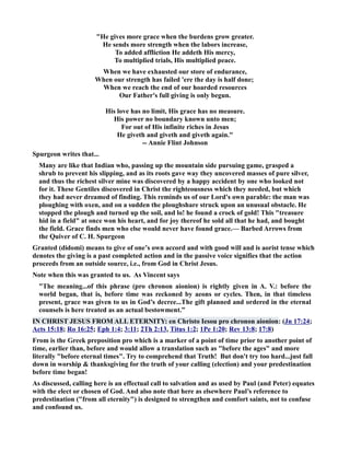 He gives more grace when the burdens grow greater. 
He sends more strength when the labors increase, 
To added affliction He addeth His mercy, 
To multiplied trials, His multiplied peace. 
When we have exhausted our store of endurance, 
When our strength has failed 'ere the day is half done; 
When we reach the end of our hoarded resources 
Our Father's full giving is only begun. 
His love has no limit, His grace has no measure. 
His power no boundary known unto men; 
For out of His infinite riches in Jesus 
He giveth and giveth and giveth again. 
-- Annie Flint Johnson 
Spurgeon writes that... 
Many are like that Indian who, passing up the mountain side pursuing game, grasped a 
shrub to prevent his slipping, and as its roots gave way they uncovered masses of pure silver, 
and thus the richest silver mine was discovered by a happy accident by one who looked not 
for it. These Gentiles discovered in Christ the righteousness which they needed, but which 
they had never dreamed of finding. This reminds us of our Lord's own parable: the man was 
ploughing with oxen, and on a sudden the ploughshare struck upon an unusual obstacle. He 
stopped the plough and turned up the soil, and lo! he found a crock of gold! This treasure 
hid in a field at once won his heart, and for joy thereof he sold all that he had, and bought 
the field. Grace finds men who else would never have found grace.— Barbed Arrows from 
the Quiver of C. H. Spurgeon 
Granted (didomi) means to give of one’s own accord and with good will and is aorist tense which 
denotes the giving is a past completed action and in the passive voice signifies that the action 
proceeds from an outside source, i.e., from God in Christ Jesus. 
ote when this was granted to us. As Vincent says 
The meaning...of this phrase (pro chronon aionion) is rightly given in A. V.: before the 
world began, that is, before time was reckoned by aeons or cycles. Then, in that timeless 
present, grace was given to us in God’s decree...The gift planned and ordered in the eternal 
counsels is here treated as an actual bestowment.” 
I CHRIST JESUS FROM ALL ETERITY: en Christo Iesou pro chronon aionion: (Jn 17:24; 
Acts 15:18; Ro 16:25; Eph 1:4; 3:11; 2Th 2:13, Titus 1:2; 1Pe 1:20; Rev 13:8; 17:8) 
From is the Greek preposition pro which is a marker of a point of time prior to another point of 
time, earlier than, before and would allow a translation such as before the ages and more 
literally before eternal times. Try to comprehend that Truth! But don't try too hard...just fall 
down in worship  thanksgiving for the truth of your calling (election) and your predestination 
before time began! 
As discussed, calling here is an effectual call to salvation and as used by Paul (and Peter) equates 
with the elect or chosen of God. And also note that here as elsewhere Paul’s reference to 
predestination (from all eternity) is designed to strengthen and comfort saints, not to confuse 
and confound us. 
 