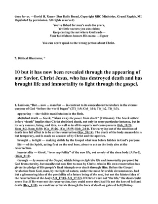 done for us. —David H. Roper (Our Daily Bread, Copyright RBC Ministries, Grand Rapids, MI. 
Reprinted by permission. All rights reserved) 
You've fished for men's souls for years, 
Yet little success you can claim; 
Keep casting the net where God leads— 
Your faithfulness honors His name. —Egner 
You can never speak to the wrong person about Christ. 
7. Biblical Illustrator, “ 
10 but it has now been revealed through the appearing of 
our Savior, Christ Jesus, who has destroyed death and has 
brought life and immortality to light through the gospel. 
1. Jamison, “But ... now ... manifest — in contrast to its concealment heretofore in the eternal 
purpose of God “before the world began” (2Ti_1:9; Col_1:16; Tit_1:2, Tit_1:3). 
appearing — the visible manifestation in the flesh. 
abolished death — Greek, “taken away the power from death” [Tittmann]. The Greek article 
before “death” implies that Christ abolished death, not only in some particular instance, but in 
its very essence, being, and idea, as well as in all its aspects and consequences (Joh_11:26; 
Rom_8:2, Rom_8:38; 1Co_15:26, 1Co_15:55; Heb_2:14). The carrying out of the abolition of 
death into full effect is to be at the resurrection (Rev_20:14). The death of the body meanwhile is 
but temporary, and is made no account of by Christ and the apostles. 
brought ... to light — making visible by the Gospel what was before hidden in God’s purpose. 
life — of the Spirit, acting first on the soul here, about to act on the body also at the 
resurrection. 
immortality — Greek, “incorruptibility” of the new life, not merely of the risen body [Alford], 
(Rom_8:11). 
through — by means of the Gospel, which brings to light the life and immortality purposed by 
God from eternity, but manifested now first to man by Christ, who in His own resurrection has 
given the pledge of His people’s final triumph over death through Him. Before the Gospel 
revelation from God, man, by the light of nature, under the most favorable circumstances, had 
but a glimmering idea of the possibility of a future being of the soul, but not the faintest idea of 
the resurrection of the body (Act_17:18, Act_17:32). If Christ were not “the life,” the dead could 
never live; if He were not the resurrection, they could never rise; had He not the keys of hell and 
death (Rev_1:18), we could never break through the bars of death or gates of hell [Bishop 
 