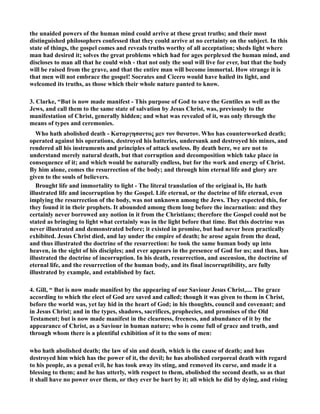 the unaided powers of the human mind could arrive at these great truths; and their most 
distinguished philosophers confessed that they could arrive at no certainty on the subject. In this 
state of things, the gospel comes and reveals truths worthy of all acceptation; sheds light where 
man had desired it; solves the great problems which had for ages perplexed the human mind, and 
discloses to man all that he could wish - that not only the soul will live for ever, but that the body 
will be raised from the grave, and that the entire man will become immortal. How strange it is 
that men will not embrace the gospel! Socrates and Cicero would have hailed its light, and 
welcomed its truths, as those which their whole nature panted to know. 
3. Clarke, “But is now made manifest - This purpose of God to save the Gentiles as well as the 
Jews, and call them to the same state of salvation by Jesus Christ, was, previously to the 
manifestation of Christ, generally hidden; and what was revealed of it, was only through the 
means of types and ceremonies. 
Who hath abolished death - Καταργησαντος μεν τον θανατον. Who has counterworked death; 
operated against his operations, destroyed his batteries, undersunk and destroyed his mines, and 
rendered all his instruments and principles of attack useless. By death here, we are not to 
understand merely natural death, but that corruption and decomposition which take place in 
consequence of it; and which would be naturally endless, but for the work and energy of Christ. 
By him alone, comes the resurrection of the body; and through him eternal life and glory are 
given to the souls of believers. 
Brought life and immortality to light - The literal translation of the original is, He hath 
illustrated life and incorruption by the Gospel. Life eternal, or the doctrine of life eternal, even 
implying the resurrection of the body, was not unknown among the Jews. They expected this, for 
they found it in their prophets. It abounded among them long before the incarnation: and they 
certainly never borrowed any notion in it from the Christians; therefore the Gospel could not be 
stated as bringing to light what certainly was in the light before that time. But this doctrine was 
never illustrated and demonstrated before; it existed in promise, but had never been practically 
exhibited. Jesus Christ died, and lay under the empire of death; he arose again from the dead, 
and thus illustrated the doctrine of the resurrection: he took the same human body up into 
heaven, in the sight of his disciples; and ever appears in the presence of God for us; and thus, has 
illustrated the doctrine of incorruption. In his death, resurrection, and ascension, the doctrine of 
eternal life, and the resurrection of the human body, and its final incorruptibility, are fully 
illustrated by example, and established by fact. 
4. Gill, “ But is now made manifest by the appearing of our Saviour Jesus Christ,.... The grace 
according to which the elect of God are saved and called; though it was given to them in Christ, 
before the world was, yet lay hid in the heart of God; in his thoughts, council and covenant; and 
in Jesus Christ; and in the types, shadows, sacrifices, prophecies, and promises of the Old 
Testament; but is now made manifest in the clearness, freeness, and abundance of it by the 
appearance of Christ, as a Saviour in human nature; who is come full of grace and truth, and 
through whom there is a plentiful exhibition of it to the sons of men: 
who hath abolished death; the law of sin and death, which is the cause of death; and has 
destroyed him which has the power of it, the devil; he has abolished corporeal death with regard 
to his people, as a penal evil, he has took away its sting, and removed its curse, and made it a 
blessing to them; and he has utterly, with respect to them, abolished the second death, so as that 
it shall have no power over them, or they ever be hurt by it; all which he did by dying, and rising 
 