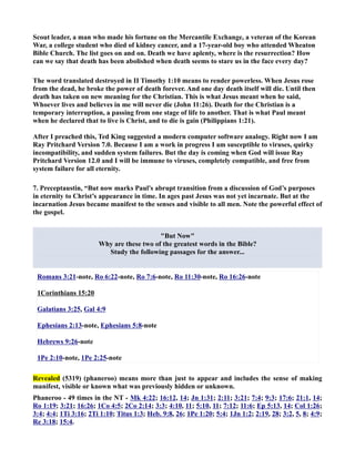 Scout leader, a man who made his fortune on the Mercantile Exchange, a veteran of the Korean 
War, a college student who died of kidney cancer, and a 17-year-old boy who attended Wheaton 
Bible Church. The list goes on and on. Death we have aplenty, where is the resurrection? How 
can we say that death has been abolished when death seems to stare us in the face every day? 
The word translated destroyed in II Timothy 1:10 means to render powerless. When Jesus rose 
from the dead, he broke the power of death forever. And one day death itself will die. Until then 
death has taken on new meaning for the Christian. This is what Jesus meant when he said, 
Whoever lives and believes in me will never die (John 11:26). Death for the Christian is a 
temporary interruption, a passing from one stage of life to another. That is what Paul meant 
when he declared that to live is Christ, and to die is gain (Philippians 1:21). 
After I preached this, Ted King suggested a modern computer software analogy. Right now I am 
Ray Pritchard Version 7.0. Because I am a work in progress I am susceptible to viruses, quirky 
incompatibility, and sudden system failures. But the day is coming when God will issue Ray 
Pritchard Version 12.0 and I will be immune to viruses, completely compatible, and free from 
system failure for all eternity. 
7. Preceptaustin, “But now marks Paul's abrupt transition from a discussion of God’s purposes 
in eternity to Christ’s appearance in time. In ages past Jesus was not yet incarnate. But at the 
incarnation Jesus became manifest to the senses and visible to all men. ote the powerful effect of 
the gospel. 
But ow 
Why are these two of the greatest words in the Bible? 
Study the following passages for the answer... 
Romans 3:21-note, Ro 6:22-note, Ro 7:6-note, Ro 11:30-note, Ro 16:26-note 
1Corinthians 15:20 
Galatians 3:25, Gal 4:9 
Ephesians 2:13-note, Ephesians 5:8-note 
Hebrews 9:26-note 
1Pe 2:10-note, 1Pe 2:25-note 
Revealed (5319) (phaneroo) means more than just to appear and includes the sense of making 
manifest, visible or known what was previously hidden or unknown. 
Phaneroo - 49 times in the T - Mk 4:22; 16:12, 14; Jn 1:31; 2:11; 3:21; 7:4; 9:3; 17:6; 21:1, 14; 
Ro 1:19; 3:21; 16:26; 1Co 4:5; 2Co 2:14; 3:3; 4:10, 11; 5:10, 11; 7:12; 11:6; Ep 5:13, 14; Col 1:26; 
3:4; 4:4; 1Ti 3:16; 2Ti 1:10; Titus 1:3; Heb. 9:8, 26; 1Pe 1:20; 5:4; 1Jn 1:2; 2:19, 28; 3:2, 5, 8; 4:9; 
Re 3:18; 15:4. 
 