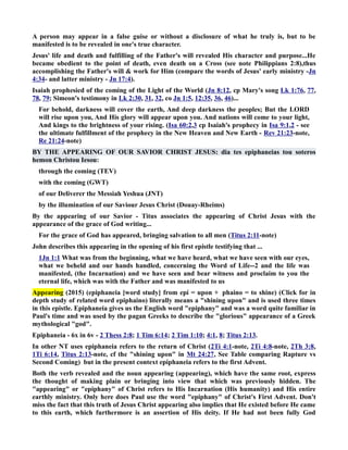 A person may appear in a false guise or without a disclosure of what he truly is, but to be 
manifested is to be revealed in one's true character. 
Jesus' life and death and fulfilling of the Father's will revealed His character and purpose...He 
became obedient to the point of death, even death on a Cross (see note Philippians 2:8),thus 
accomplishing the Father's will  work for Him (compare the words of Jesus' early ministry -Jn 
4:34- and latter ministry - Jn 17:4). 
Isaiah prophesied of the coming of the Light of the World (Jn 8:12, cp Mary's song Lk 1:76, 77, 
78, 79; Simeon's testimony in Lk 2:30, 31, 32, co Jn 1:5, 12:35, 36, 46)... 
For behold, darkness will cover the earth, And deep darkness the peoples; But the LORD 
will rise upon you, And His glory will appear upon you. And nations will come to your light, 
And kings to the brightness of your rising. (Isa 60:2,3 cp Isaiah's prophecy in Isa 9:1,2 - see 
the ultimate fulfillment of the prophecy in the ew Heaven and ew Earth - Rev 21:23-note, 
Re 21:24-note) 
BY THE APPEARIG OF OUR SAVIOR CHRIST JESUS: dia tes epiphaneias tou soteros 
hemon Christou Iesou: 
through the coming (TEV) 
with the coming (GWT) 
of our Deliverer the Messiah Yeshua (JT) 
by the illumination of our Saviour Jesus Christ (Douay-Rheims) 
By the appearing of our Savior - Titus associates the appearing of Christ Jesus with the 
appearance of the grace of God writing... 
For the grace of God has appeared, bringing salvation to all men (Titus 2:11-note) 
John describes this appearing in the opening of his first epistle testifying that ... 
1Jn 1:1 What was from the beginning, what we have heard, what we have seen with our eyes, 
what we beheld and our hands handled, concerning the Word of Life--2 and the life was 
manifested, (the Incarnation) and we have seen and bear witness and proclaim to you the 
eternal life, which was with the Father and was manifested to us 
Appearing (2015) (epiphaneia [word study] from epí = upon + phaino = to shine) (Click for in 
depth study of related word epiphaino) literally means a shining upon and is used three times 
in this epistle. Epiphaneia gives us the English word epiphany and was a word quite familiar in 
Paul's time and was used by the pagan Greeks to describe the glorious appearance of a Greek 
mythological god. 
Epiphaneia - 6x in 6v - 2 Thess 2:8; 1 Tim 6:14; 2 Tim 1:10; 4:1, 8; Titus 2:13. 
In other T uses epiphaneia refers to the return of Christ (2Ti 4:1-note, 2Ti 4:8-note, 2Th 3:8, 
1Ti 6:14, Titus 2:13-note, cf the shining upon in Mt 24:27, See Table comparing Rapture vs 
Second Coming) but in the present context epiphaneia refers to the first Advent. 
Both the verb revealed and the noun appearing (appearing), which have the same root, express 
the thought of making plain or bringing into view that which was previously hidden. The 
appearing or epiphany of Christ refers to His Incarnation (His humanity) and His entire 
earthly ministry. Only here does Paul use the word epiphany of Christ's First Advent. Don't 
miss the fact that this truth of Jesus Christ appearing also implies that He existed before He came 
to this earth, which furthermore is an assertion of His deity. If He had not been fully God 
 