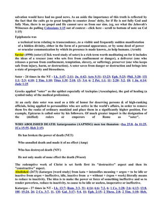 salvation would have had no good news. As an aside the importance of this truth is reflected by 
the fact that the cults go to great lengths to counter Jesus' deity, for if He is not fully God and 
fully Man, there is no gospel and He cannot save us from our sins. (eg, see what the Jehovah's 
Witnesses do pulling Colossians 1:15 out of context - click here - scroll to bottom of note on Col 
1:15) 
Epiphaneia was 
a technical term relating to transcendence...to a visible and frequently sudden manifestation 
of a hidden divinity, either in the form of a personal appearance, or by some deed of power 
or oracular communication by which its presence is made known...to help humans. (Arndt) 
Savior (4990) (soter) (Click word study of soter) is a rich term worth meditating on for it includes 
the ideas of a rescuer (one who sets free from confinement or danger), a deliverer (one who 
releases a person from confinement, temptation, slavery, or suffering), preserver (one who keeps 
safe from injury, harm, or destruction). A soter saves from danger or destruction and brings into 
a state of prosperity and blessedness. 
Soter - 24 times in the T - Lk. 1:47; 2:11; Jn. 4:42; Acts 5:31; 13:23; Eph. 5:23; Phil. 3:20; 1Ti 
1:1; 2:3; 4:10; 2 Tim. 1:10; Titus 1:3f; 2:10, 13; 3:4, 6; 2 Pet. 1:1, 11; 2:20; 3:2, 18; 1 Jn. 4:14; 
Jude 1:25 
Greeks applied soter as the epithet especially of Asclepius (Aesculapius), the god of healing (a 
symbol today of the medical profession). 
At an early date soter was used as a title of honor for deserving persons  of high-ranking 
officials, being applied to personalities who are active in the world’s affairs, in order to remove 
them fro the ranks of ordinary mankind and place them in a significantly higher position. For 
example, Epicurus is called soter by his followers. Of much greater import is the designation of 
the (deified) rulers or emperors of Rome as soter. 
WHO ABOLISHED DEATH: katargesantos (AAPMSG) men ton thanaton: (Isa 25:8, Jn 11:25, 
1Co 15:55, Heb 2:15) 
He has broken the power of death (ET) 
Who annulled death and made it of no effect (Amp) 
Who has destroyed death (IV) 
He not only made of none effect the death (Wuest) 
The redemptive work of Christ is set forth first its destructive aspect and then its 
constructive aspect. 
Abolished (2673) (katargeo [word study] from kata = intensifies meaning + argeo = to be idle or 
inactive from argos = ineffective, idle, inactive from a = without + érgon = work) literally means 
to reduce to inactivity. The idea is to make the power or force of something ineffective and so to 
render powerless, reduce to inactivity, to cause to be idle or useless, inoperative or ineffective. 
Katargeo - 27 times in T - Lk. 13:7; Rom. 3:3, 31; 4:14; 6:6; 7:2, 6; 1 Co. 1:28; 2:6; 6:13; 13:8, 
10f; 15:24, 26; 2 Co. 3:7, 11, 13f; Gal. 3:17; 5:4, 11; Eph. 2:15; 2 Thess. 2:8; 2 Tim. 1:10; Heb. 
 