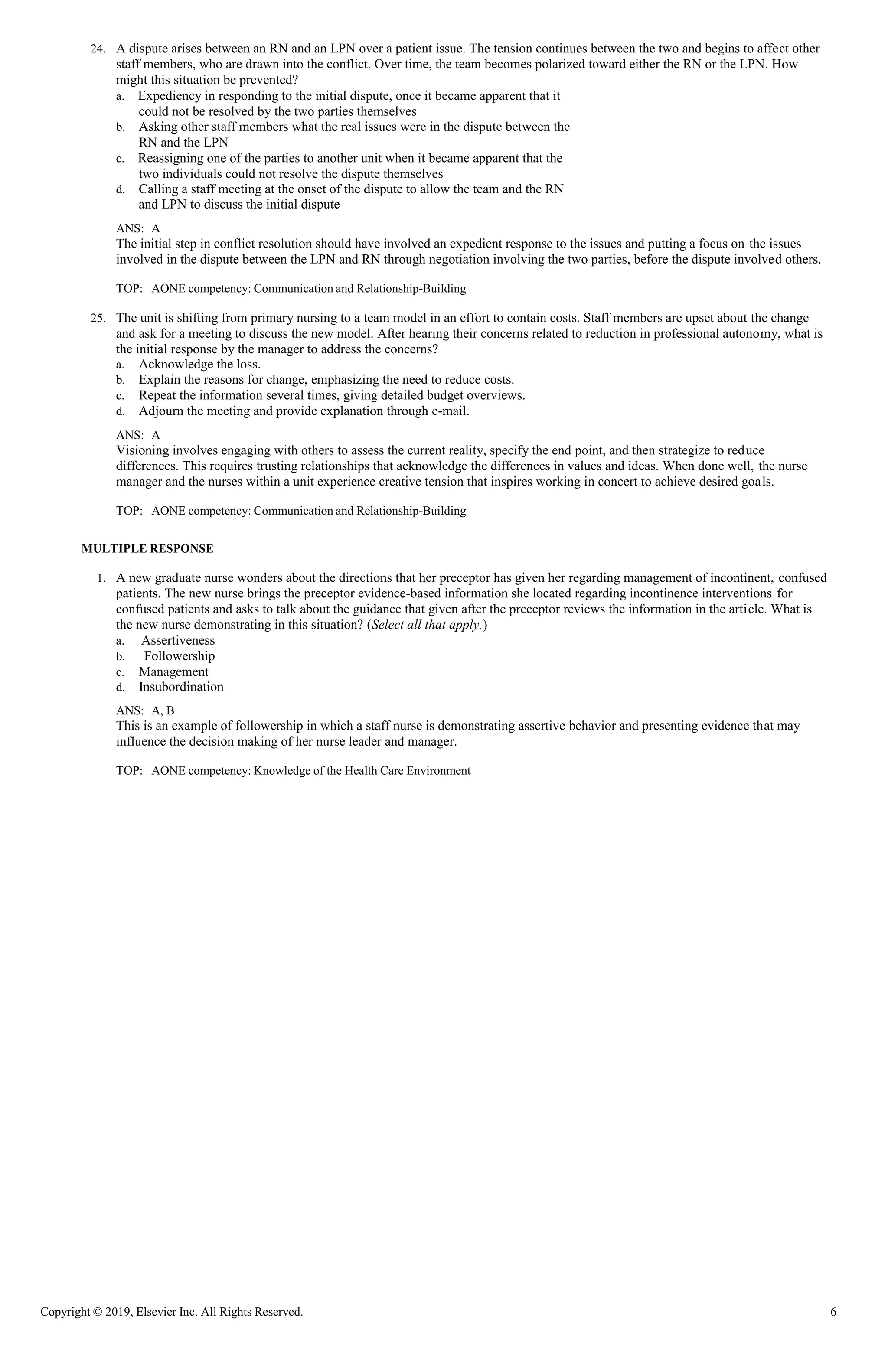 Copyright © 2019, Elsevier Inc. All Rights Reserved. 6
24. A dispute arises between an RN and an LPN over a patient issue. The tension continues between the two and begins to affect other
staff members, who are drawn into the conflict. Over time, the team becomes polarized toward either the RN or the LPN. How
might this situation be prevented?
a. Expediency in responding to the initial dispute, once it became apparent that it
could not be resolved by the two parties themselves
b. Asking other staff members what the real issues were in the dispute between the
RN and the LPN
c. Reassigning one of the parties to another unit when it became apparent that the
two individuals could not resolve the dispute themselves
d. Calling a staff meeting at the onset of the dispute to allow the team and the RN
and LPN to discuss the initial dispute
ANS: A
The initial step in conflict resolution should have involved an expedient response to the issues and putting a focus on the issues
involved in the dispute between the LPN and RN through negotiation involving the two parties, before the dispute involved others.
TOP: AONE competency: Communication and Relationship-Building
25. The unit is shifting from primary nursing to a team model in an effort to contain costs. Staff members are upset about the change
and ask for a meeting to discuss the new model. After hearing their concerns related to reduction in professional autonomy, what is
the initial response by the manager to address the concerns?
a. Acknowledge the loss.
b. Explain the reasons for change, emphasizing the need to reduce costs.
c. Repeat the information several times, giving detailed budget overviews.
d. Adjourn the meeting and provide explanation through e-mail.
ANS: A
Visioning involves engaging with others to assess the current reality, specify the end point, and then strategize to reduce
differences. This requires trusting relationships that acknowledge the differences in values and ideas. When done well, the nurse
manager and the nurses within a unit experience creative tension that inspires working in concert to achieve desired goals.
TOP: AONE competency: Communication and Relationship-Building
MULTIPLE RESPONSE
1. A new graduate nurse wonders about the directions that her preceptor has given her regarding management of incontinent, confused
patients. The new nurse brings the preceptor evidence-based information she located regarding incontinence interventions for
confused patients and asks to talk about the guidance that given after the preceptor reviews the information in the article. What is
the new nurse demonstrating in this situation? (Select all that apply.)
a. Assertiveness
b. Followership
c. Management
d. Insubordination
ANS: A, B
This is an example of followership in which a staff nurse is demonstrating assertive behavior and presenting evidence that may
influence the decision making of her nurse leader and manager.
TOP: AONE competency: Knowledge of the Health Care Environment
 