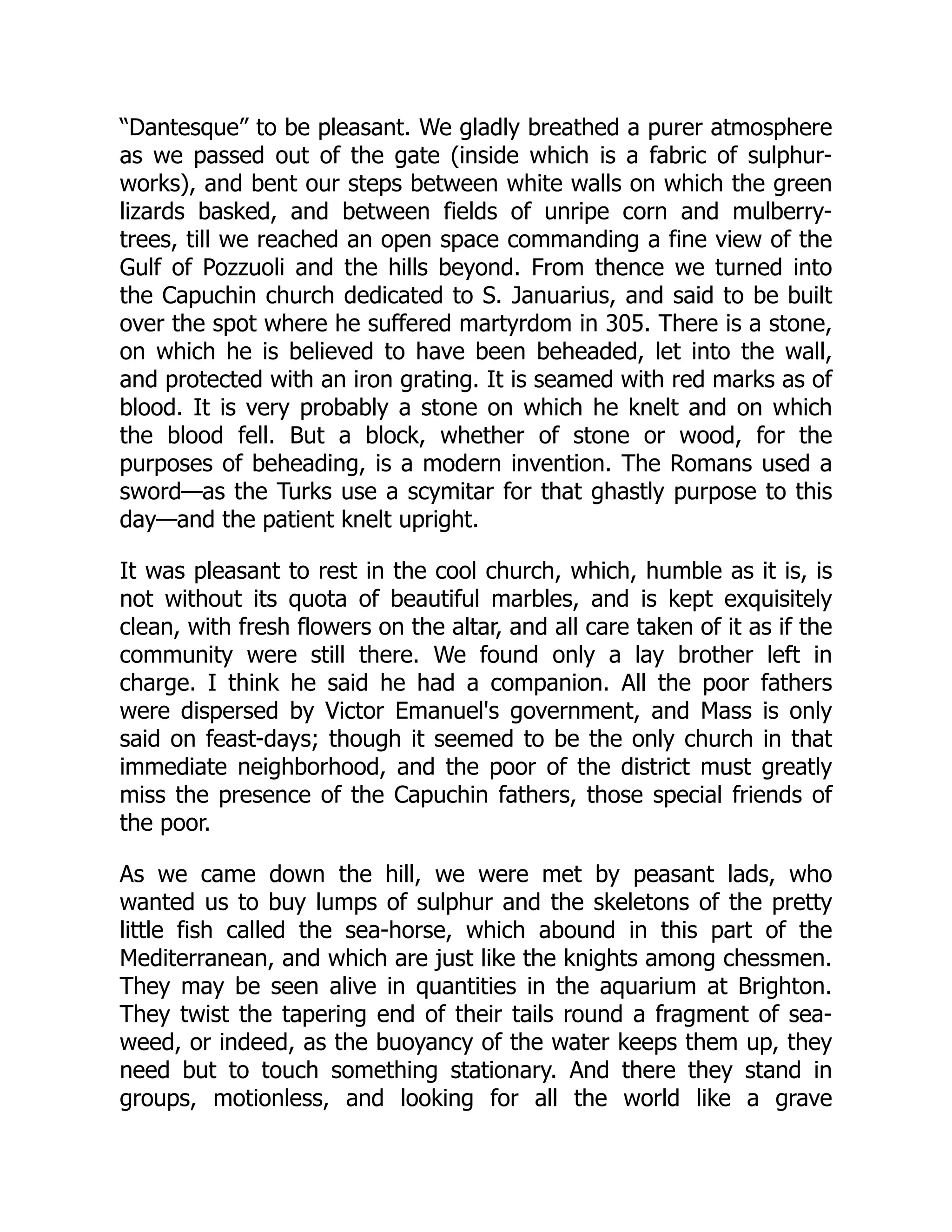 “Dantesque” to be pleasant. We gladly breathed a purer atmosphere
as we passed out of the gate (inside which is a fabric of sulphur-
works), and bent our steps between white walls on which the green
lizards basked, and between fields of unripe corn and mulberry-
trees, till we reached an open space commanding a fine view of the
Gulf of Pozzuoli and the hills beyond. From thence we turned into
the Capuchin church dedicated to S. Januarius, and said to be built
over the spot where he suffered martyrdom in 305. There is a stone,
on which he is believed to have been beheaded, let into the wall,
and protected with an iron grating. It is seamed with red marks as of
blood. It is very probably a stone on which he knelt and on which
the blood fell. But a block, whether of stone or wood, for the
purposes of beheading, is a modern invention. The Romans used a
sword—as the Turks use a scymitar for that ghastly purpose to this
day—and the patient knelt upright.
It was pleasant to rest in the cool church, which, humble as it is, is
not without its quota of beautiful marbles, and is kept exquisitely
clean, with fresh flowers on the altar, and all care taken of it as if the
community were still there. We found only a lay brother left in
charge. I think he said he had a companion. All the poor fathers
were dispersed by Victor Emanuel's government, and Mass is only
said on feast-days; though it seemed to be the only church in that
immediate neighborhood, and the poor of the district must greatly
miss the presence of the Capuchin fathers, those special friends of
the poor.
As we came down the hill, we were met by peasant lads, who
wanted us to buy lumps of sulphur and the skeletons of the pretty
little fish called the sea-horse, which abound in this part of the
Mediterranean, and which are just like the knights among chessmen.
They may be seen alive in quantities in the aquarium at Brighton.
They twist the tapering end of their tails round a fragment of sea-
weed, or indeed, as the buoyancy of the water keeps them up, they
need but to touch something stationary. And there they stand in
groups, motionless, and looking for all the world like a grave
 