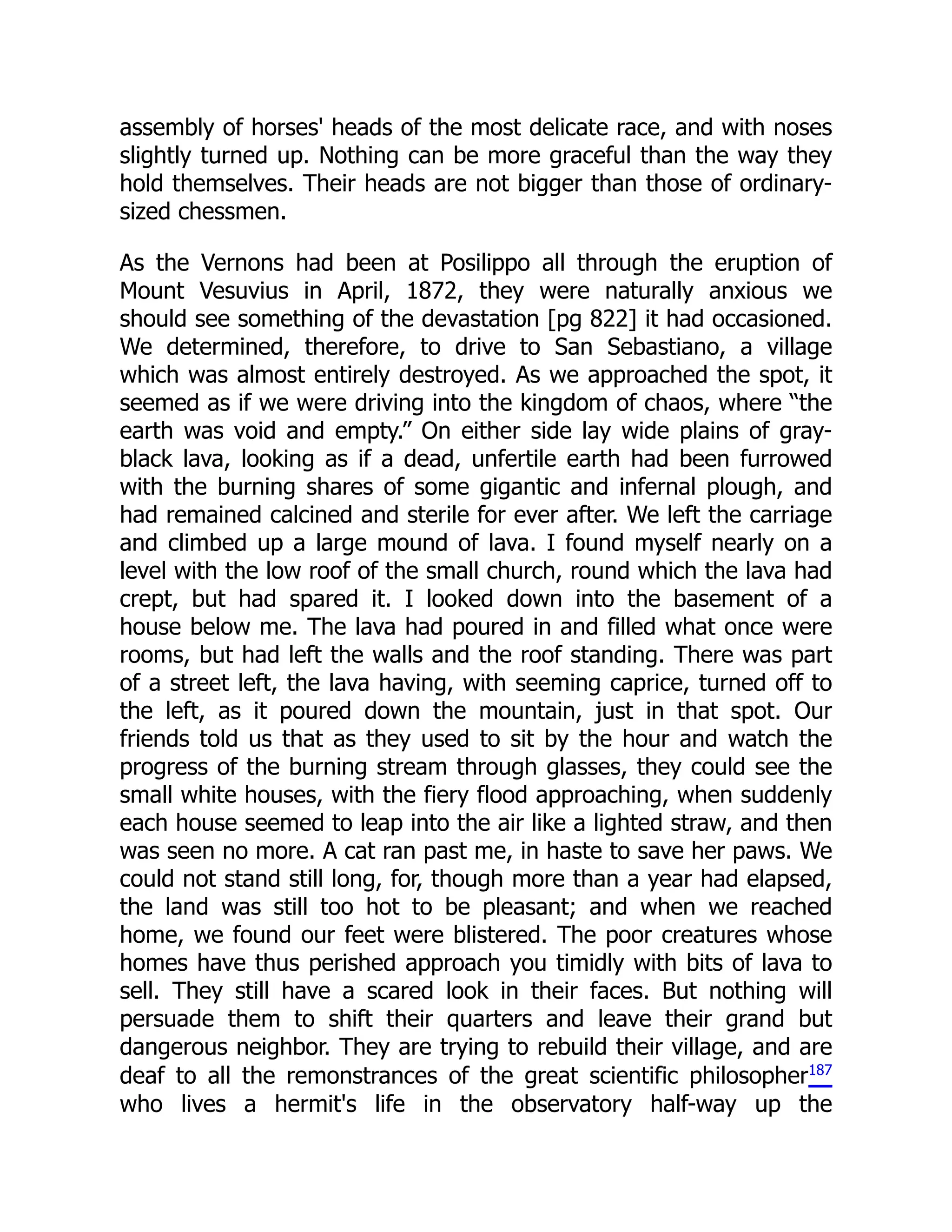 assembly of horses' heads of the most delicate race, and with noses
slightly turned up. Nothing can be more graceful than the way they
hold themselves. Their heads are not bigger than those of ordinary-
sized chessmen.
As the Vernons had been at Posilippo all through the eruption of
Mount Vesuvius in April, 1872, they were naturally anxious we
should see something of the devastation [pg 822] it had occasioned.
We determined, therefore, to drive to San Sebastiano, a village
which was almost entirely destroyed. As we approached the spot, it
seemed as if we were driving into the kingdom of chaos, where “the
earth was void and empty.” On either side lay wide plains of gray-
black lava, looking as if a dead, unfertile earth had been furrowed
with the burning shares of some gigantic and infernal plough, and
had remained calcined and sterile for ever after. We left the carriage
and climbed up a large mound of lava. I found myself nearly on a
level with the low roof of the small church, round which the lava had
crept, but had spared it. I looked down into the basement of a
house below me. The lava had poured in and filled what once were
rooms, but had left the walls and the roof standing. There was part
of a street left, the lava having, with seeming caprice, turned off to
the left, as it poured down the mountain, just in that spot. Our
friends told us that as they used to sit by the hour and watch the
progress of the burning stream through glasses, they could see the
small white houses, with the fiery flood approaching, when suddenly
each house seemed to leap into the air like a lighted straw, and then
was seen no more. A cat ran past me, in haste to save her paws. We
could not stand still long, for, though more than a year had elapsed,
the land was still too hot to be pleasant; and when we reached
home, we found our feet were blistered. The poor creatures whose
homes have thus perished approach you timidly with bits of lava to
sell. They still have a scared look in their faces. But nothing will
persuade them to shift their quarters and leave their grand but
dangerous neighbor. They are trying to rebuild their village, and are
deaf to all the remonstrances of the great scientific philosopher187
who lives a hermit's life in the observatory half-way up the
 
