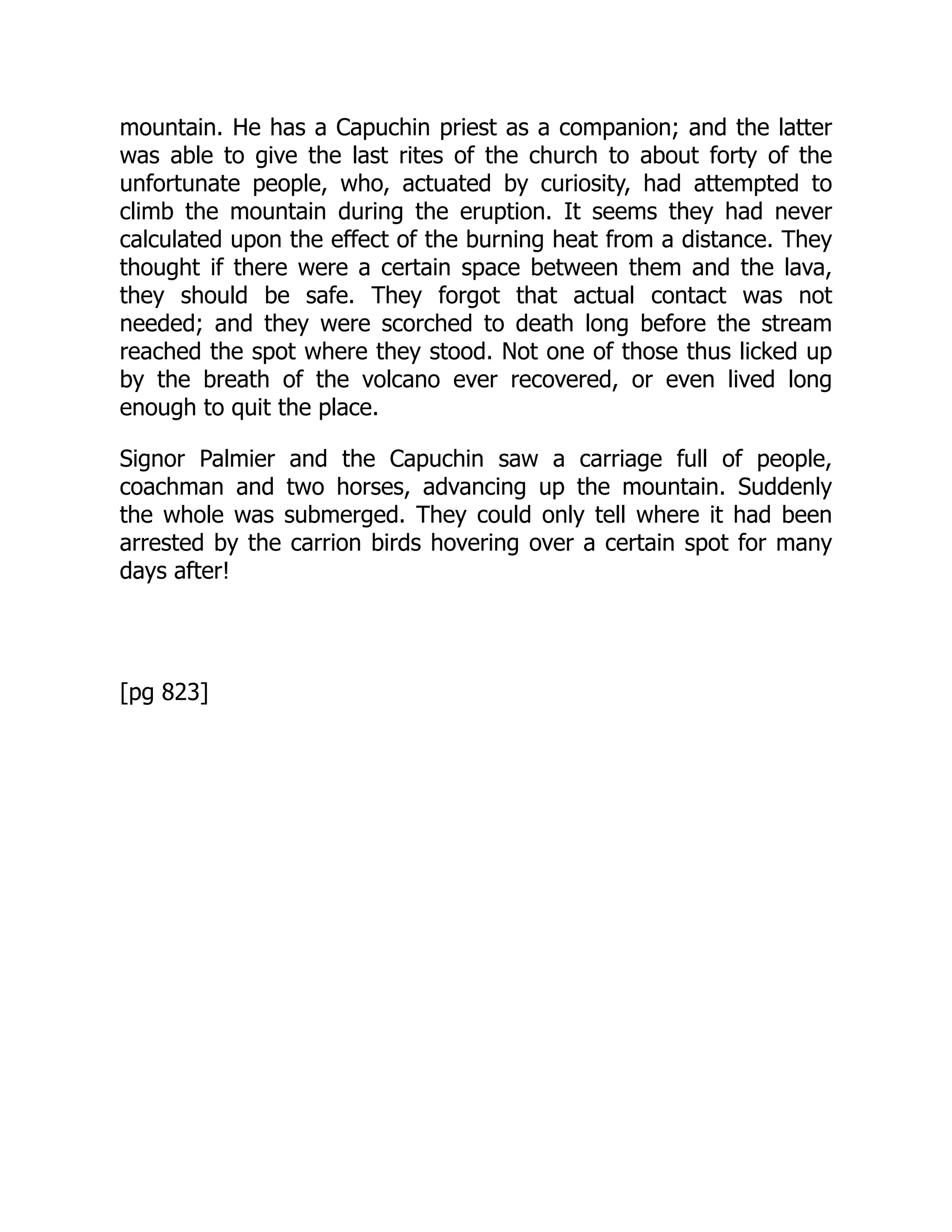 mountain. He has a Capuchin priest as a companion; and the latter
was able to give the last rites of the church to about forty of the
unfortunate people, who, actuated by curiosity, had attempted to
climb the mountain during the eruption. It seems they had never
calculated upon the effect of the burning heat from a distance. They
thought if there were a certain space between them and the lava,
they should be safe. They forgot that actual contact was not
needed; and they were scorched to death long before the stream
reached the spot where they stood. Not one of those thus licked up
by the breath of the volcano ever recovered, or even lived long
enough to quit the place.
Signor Palmier and the Capuchin saw a carriage full of people,
coachman and two horses, advancing up the mountain. Suddenly
the whole was submerged. They could only tell where it had been
arrested by the carrion birds hovering over a certain spot for many
days after!
[pg 823]
 