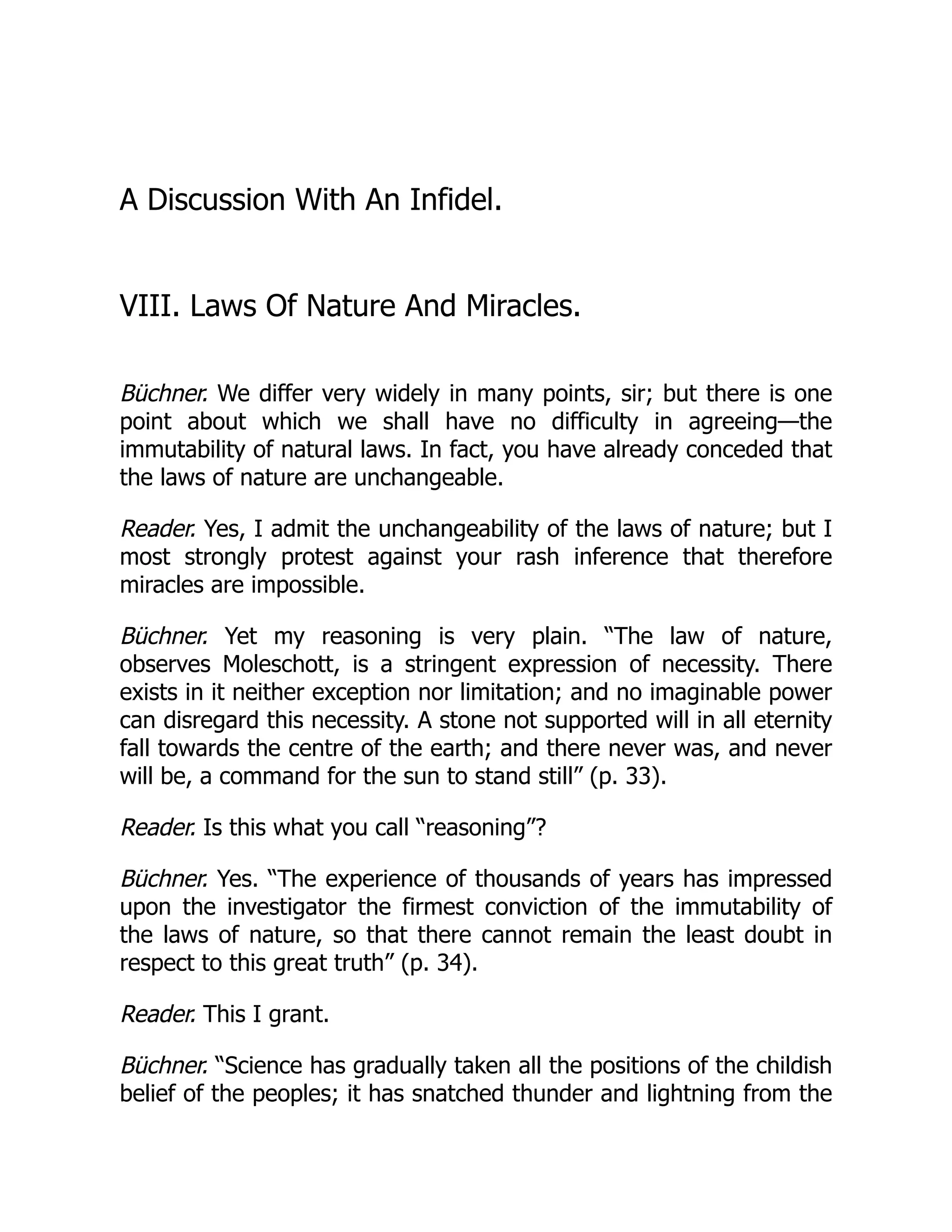 A Discussion With An Infidel.
VIII. Laws Of Nature And Miracles.
Büchner. We differ very widely in many points, sir; but there is one
point about which we shall have no difficulty in agreeing—the
immutability of natural laws. In fact, you have already conceded that
the laws of nature are unchangeable.
Reader. Yes, I admit the unchangeability of the laws of nature; but I
most strongly protest against your rash inference that therefore
miracles are impossible.
Büchner. Yet my reasoning is very plain. “The law of nature,
observes Moleschott, is a stringent expression of necessity. There
exists in it neither exception nor limitation; and no imaginable power
can disregard this necessity. A stone not supported will in all eternity
fall towards the centre of the earth; and there never was, and never
will be, a command for the sun to stand still” (p. 33).
Reader. Is this what you call “reasoning”?
Büchner. Yes. “The experience of thousands of years has impressed
upon the investigator the firmest conviction of the immutability of
the laws of nature, so that there cannot remain the least doubt in
respect to this great truth” (p. 34).
Reader. This I grant.
Büchner. “Science has gradually taken all the positions of the childish
belief of the peoples; it has snatched thunder and lightning from the
 