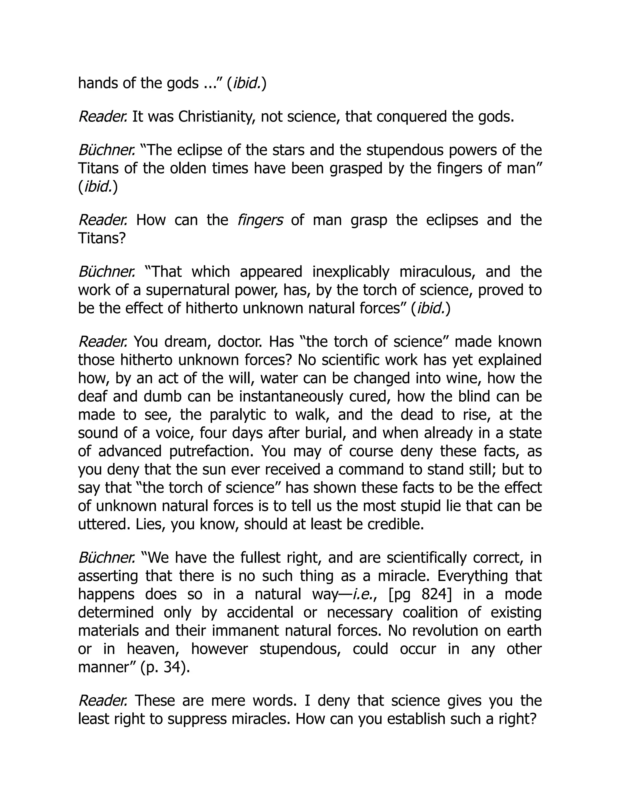 hands of the gods ...” (ibid.)
Reader. It was Christianity, not science, that conquered the gods.
Büchner. “The eclipse of the stars and the stupendous powers of the
Titans of the olden times have been grasped by the fingers of man”
(ibid.)
Reader. How can the fingers of man grasp the eclipses and the
Titans?
Büchner. “That which appeared inexplicably miraculous, and the
work of a supernatural power, has, by the torch of science, proved to
be the effect of hitherto unknown natural forces” (ibid.)
Reader. You dream, doctor. Has “the torch of science” made known
those hitherto unknown forces? No scientific work has yet explained
how, by an act of the will, water can be changed into wine, how the
deaf and dumb can be instantaneously cured, how the blind can be
made to see, the paralytic to walk, and the dead to rise, at the
sound of a voice, four days after burial, and when already in a state
of advanced putrefaction. You may of course deny these facts, as
you deny that the sun ever received a command to stand still; but to
say that “the torch of science” has shown these facts to be the effect
of unknown natural forces is to tell us the most stupid lie that can be
uttered. Lies, you know, should at least be credible.
Büchner. “We have the fullest right, and are scientifically correct, in
asserting that there is no such thing as a miracle. Everything that
happens does so in a natural way—i.e., [pg 824] in a mode
determined only by accidental or necessary coalition of existing
materials and their immanent natural forces. No revolution on earth
or in heaven, however stupendous, could occur in any other
manner” (p. 34).
Reader. These are mere words. I deny that science gives you the
least right to suppress miracles. How can you establish such a right?
 
