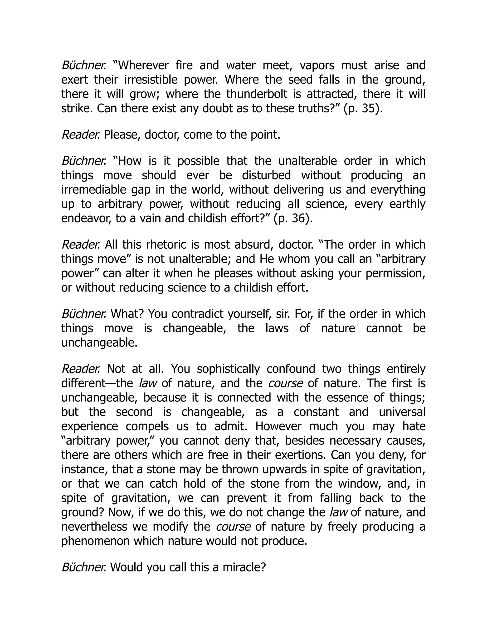 Büchner. “Wherever fire and water meet, vapors must arise and
exert their irresistible power. Where the seed falls in the ground,
there it will grow; where the thunderbolt is attracted, there it will
strike. Can there exist any doubt as to these truths?” (p. 35).
Reader. Please, doctor, come to the point.
Büchner. “How is it possible that the unalterable order in which
things move should ever be disturbed without producing an
irremediable gap in the world, without delivering us and everything
up to arbitrary power, without reducing all science, every earthly
endeavor, to a vain and childish effort?” (p. 36).
Reader. All this rhetoric is most absurd, doctor. “The order in which
things move” is not unalterable; and He whom you call an “arbitrary
power” can alter it when he pleases without asking your permission,
or without reducing science to a childish effort.
Büchner. What? You contradict yourself, sir. For, if the order in which
things move is changeable, the laws of nature cannot be
unchangeable.
Reader. Not at all. You sophistically confound two things entirely
different—the law of nature, and the course of nature. The first is
unchangeable, because it is connected with the essence of things;
but the second is changeable, as a constant and universal
experience compels us to admit. However much you may hate
“arbitrary power,” you cannot deny that, besides necessary causes,
there are others which are free in their exertions. Can you deny, for
instance, that a stone may be thrown upwards in spite of gravitation,
or that we can catch hold of the stone from the window, and, in
spite of gravitation, we can prevent it from falling back to the
ground? Now, if we do this, we do not change the law of nature, and
nevertheless we modify the course of nature by freely producing a
phenomenon which nature would not produce.
Büchner. Would you call this a miracle?
 