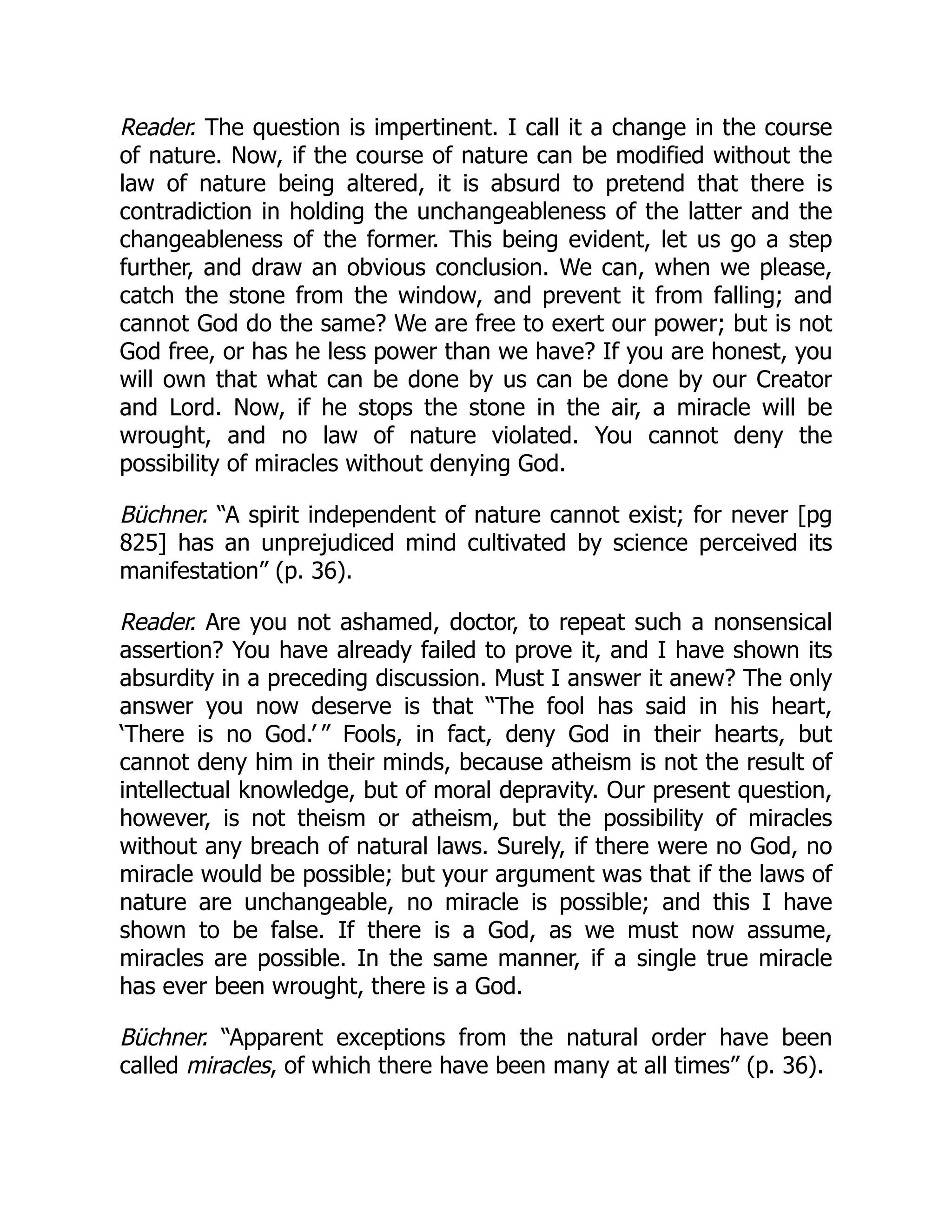 Reader. The question is impertinent. I call it a change in the course
of nature. Now, if the course of nature can be modified without the
law of nature being altered, it is absurd to pretend that there is
contradiction in holding the unchangeableness of the latter and the
changeableness of the former. This being evident, let us go a step
further, and draw an obvious conclusion. We can, when we please,
catch the stone from the window, and prevent it from falling; and
cannot God do the same? We are free to exert our power; but is not
God free, or has he less power than we have? If you are honest, you
will own that what can be done by us can be done by our Creator
and Lord. Now, if he stops the stone in the air, a miracle will be
wrought, and no law of nature violated. You cannot deny the
possibility of miracles without denying God.
Büchner. “A spirit independent of nature cannot exist; for never [pg
825] has an unprejudiced mind cultivated by science perceived its
manifestation” (p. 36).
Reader. Are you not ashamed, doctor, to repeat such a nonsensical
assertion? You have already failed to prove it, and I have shown its
absurdity in a preceding discussion. Must I answer it anew? The only
answer you now deserve is that “The fool has said in his heart,
‘There is no God.’ ” Fools, in fact, deny God in their hearts, but
cannot deny him in their minds, because atheism is not the result of
intellectual knowledge, but of moral depravity. Our present question,
however, is not theism or atheism, but the possibility of miracles
without any breach of natural laws. Surely, if there were no God, no
miracle would be possible; but your argument was that if the laws of
nature are unchangeable, no miracle is possible; and this I have
shown to be false. If there is a God, as we must now assume,
miracles are possible. In the same manner, if a single true miracle
has ever been wrought, there is a God.
Büchner. “Apparent exceptions from the natural order have been
called miracles, of which there have been many at all times” (p. 36).
 