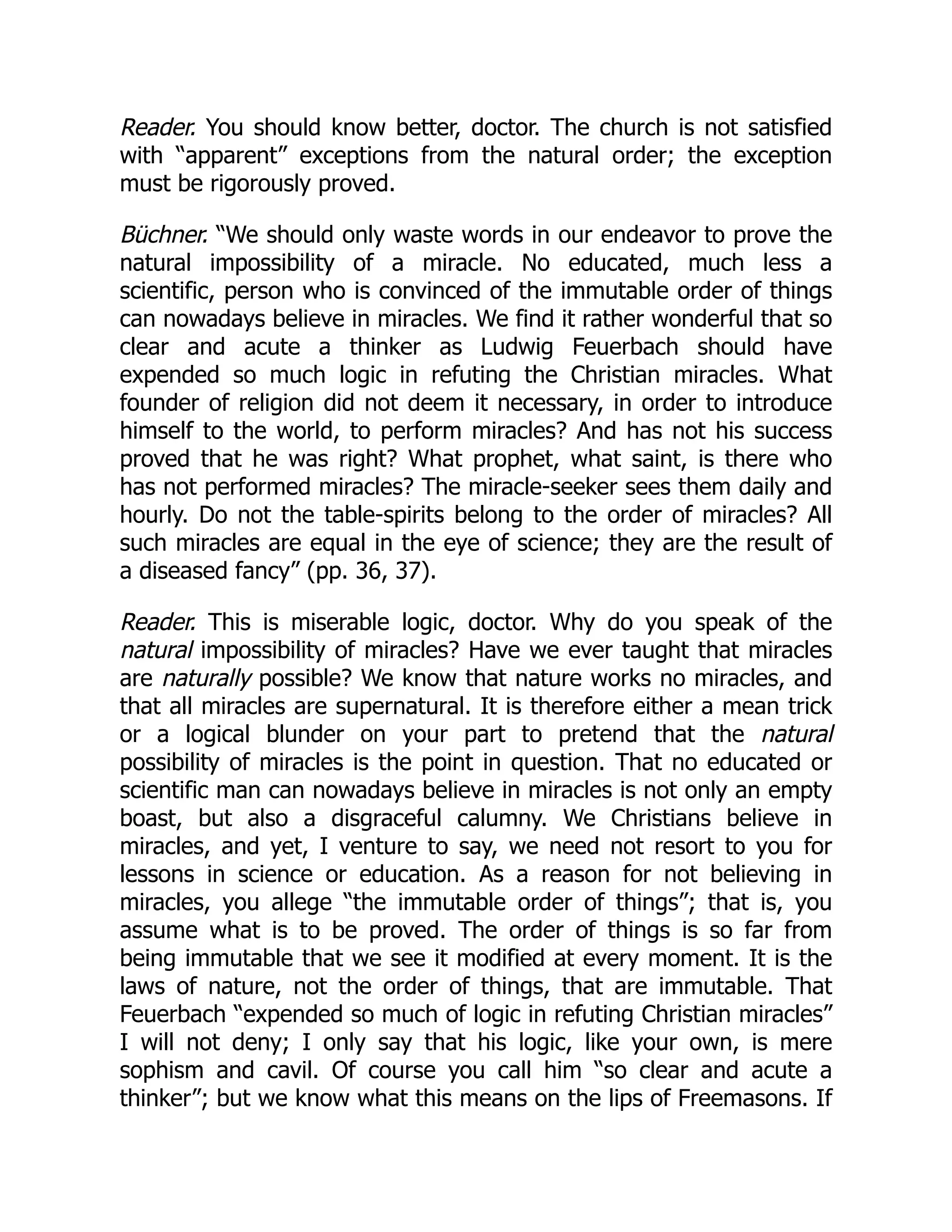 Reader. You should know better, doctor. The church is not satisfied
with “apparent” exceptions from the natural order; the exception
must be rigorously proved.
Büchner. “We should only waste words in our endeavor to prove the
natural impossibility of a miracle. No educated, much less a
scientific, person who is convinced of the immutable order of things
can nowadays believe in miracles. We find it rather wonderful that so
clear and acute a thinker as Ludwig Feuerbach should have
expended so much logic in refuting the Christian miracles. What
founder of religion did not deem it necessary, in order to introduce
himself to the world, to perform miracles? And has not his success
proved that he was right? What prophet, what saint, is there who
has not performed miracles? The miracle-seeker sees them daily and
hourly. Do not the table-spirits belong to the order of miracles? All
such miracles are equal in the eye of science; they are the result of
a diseased fancy” (pp. 36, 37).
Reader. This is miserable logic, doctor. Why do you speak of the
natural impossibility of miracles? Have we ever taught that miracles
are naturally possible? We know that nature works no miracles, and
that all miracles are supernatural. It is therefore either a mean trick
or a logical blunder on your part to pretend that the natural
possibility of miracles is the point in question. That no educated or
scientific man can nowadays believe in miracles is not only an empty
boast, but also a disgraceful calumny. We Christians believe in
miracles, and yet, I venture to say, we need not resort to you for
lessons in science or education. As a reason for not believing in
miracles, you allege “the immutable order of things”; that is, you
assume what is to be proved. The order of things is so far from
being immutable that we see it modified at every moment. It is the
laws of nature, not the order of things, that are immutable. That
Feuerbach “expended so much of logic in refuting Christian miracles”
I will not deny; I only say that his logic, like your own, is mere
sophism and cavil. Of course you call him “so clear and acute a
thinker”; but we know what this means on the lips of Freemasons. If
 