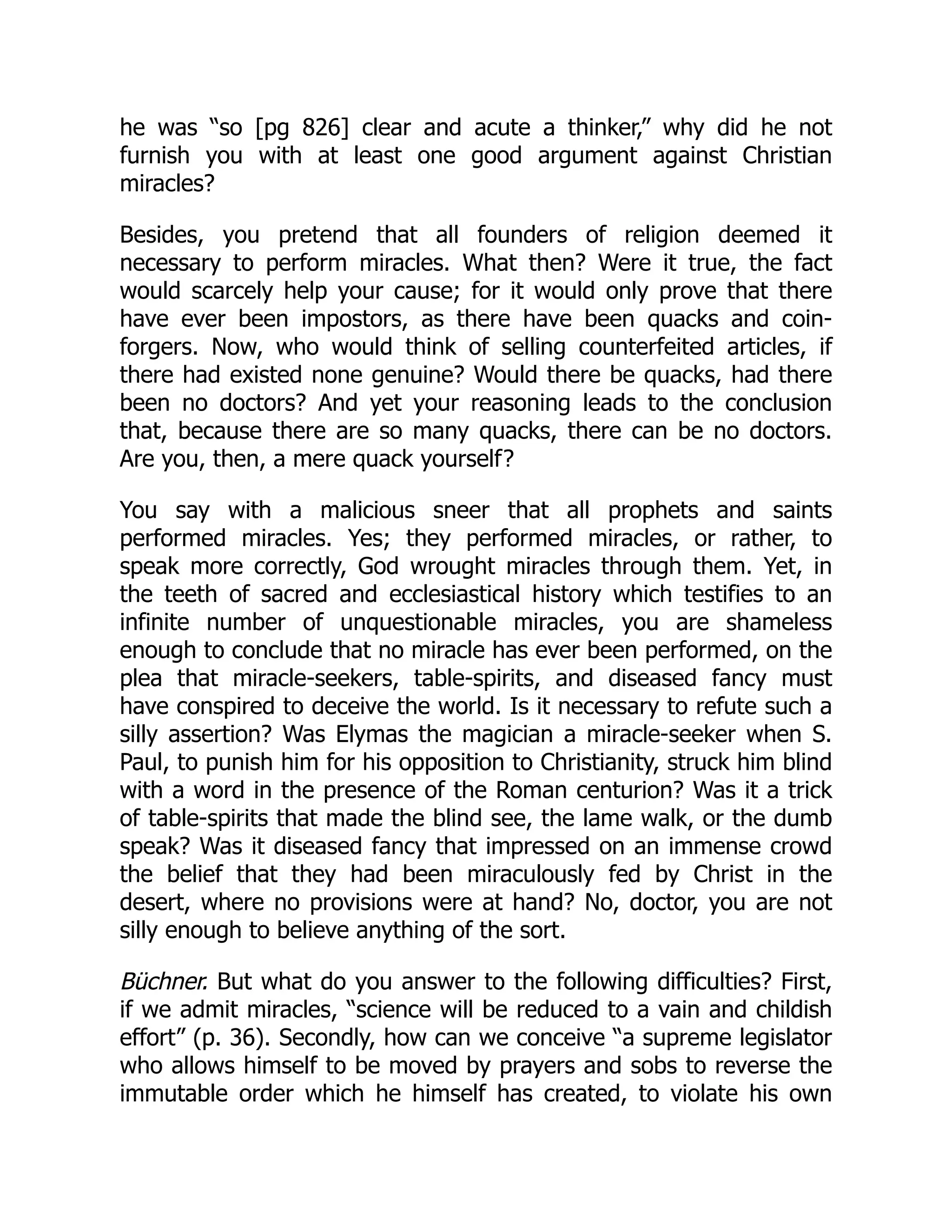 he was “so [pg 826] clear and acute a thinker,” why did he not
furnish you with at least one good argument against Christian
miracles?
Besides, you pretend that all founders of religion deemed it
necessary to perform miracles. What then? Were it true, the fact
would scarcely help your cause; for it would only prove that there
have ever been impostors, as there have been quacks and coin-
forgers. Now, who would think of selling counterfeited articles, if
there had existed none genuine? Would there be quacks, had there
been no doctors? And yet your reasoning leads to the conclusion
that, because there are so many quacks, there can be no doctors.
Are you, then, a mere quack yourself?
You say with a malicious sneer that all prophets and saints
performed miracles. Yes; they performed miracles, or rather, to
speak more correctly, God wrought miracles through them. Yet, in
the teeth of sacred and ecclesiastical history which testifies to an
infinite number of unquestionable miracles, you are shameless
enough to conclude that no miracle has ever been performed, on the
plea that miracle-seekers, table-spirits, and diseased fancy must
have conspired to deceive the world. Is it necessary to refute such a
silly assertion? Was Elymas the magician a miracle-seeker when S.
Paul, to punish him for his opposition to Christianity, struck him blind
with a word in the presence of the Roman centurion? Was it a trick
of table-spirits that made the blind see, the lame walk, or the dumb
speak? Was it diseased fancy that impressed on an immense crowd
the belief that they had been miraculously fed by Christ in the
desert, where no provisions were at hand? No, doctor, you are not
silly enough to believe anything of the sort.
Büchner. But what do you answer to the following difficulties? First,
if we admit miracles, “science will be reduced to a vain and childish
effort” (p. 36). Secondly, how can we conceive “a supreme legislator
who allows himself to be moved by prayers and sobs to reverse the
immutable order which he himself has created, to violate his own
 