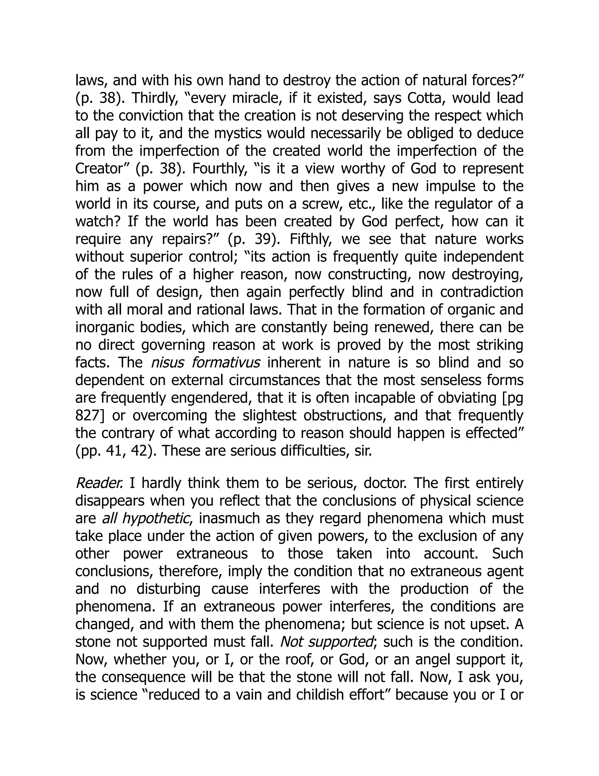 laws, and with his own hand to destroy the action of natural forces?”
(p. 38). Thirdly, “every miracle, if it existed, says Cotta, would lead
to the conviction that the creation is not deserving the respect which
all pay to it, and the mystics would necessarily be obliged to deduce
from the imperfection of the created world the imperfection of the
Creator” (p. 38). Fourthly, “is it a view worthy of God to represent
him as a power which now and then gives a new impulse to the
world in its course, and puts on a screw, etc., like the regulator of a
watch? If the world has been created by God perfect, how can it
require any repairs?” (p. 39). Fifthly, we see that nature works
without superior control; “its action is frequently quite independent
of the rules of a higher reason, now constructing, now destroying,
now full of design, then again perfectly blind and in contradiction
with all moral and rational laws. That in the formation of organic and
inorganic bodies, which are constantly being renewed, there can be
no direct governing reason at work is proved by the most striking
facts. The nisus formativus inherent in nature is so blind and so
dependent on external circumstances that the most senseless forms
are frequently engendered, that it is often incapable of obviating [pg
827] or overcoming the slightest obstructions, and that frequently
the contrary of what according to reason should happen is effected”
(pp. 41, 42). These are serious difficulties, sir.
Reader. I hardly think them to be serious, doctor. The first entirely
disappears when you reflect that the conclusions of physical science
are all hypothetic, inasmuch as they regard phenomena which must
take place under the action of given powers, to the exclusion of any
other power extraneous to those taken into account. Such
conclusions, therefore, imply the condition that no extraneous agent
and no disturbing cause interferes with the production of the
phenomena. If an extraneous power interferes, the conditions are
changed, and with them the phenomena; but science is not upset. A
stone not supported must fall. Not supported; such is the condition.
Now, whether you, or I, or the roof, or God, or an angel support it,
the consequence will be that the stone will not fall. Now, I ask you,
is science “reduced to a vain and childish effort” because you or I or
 