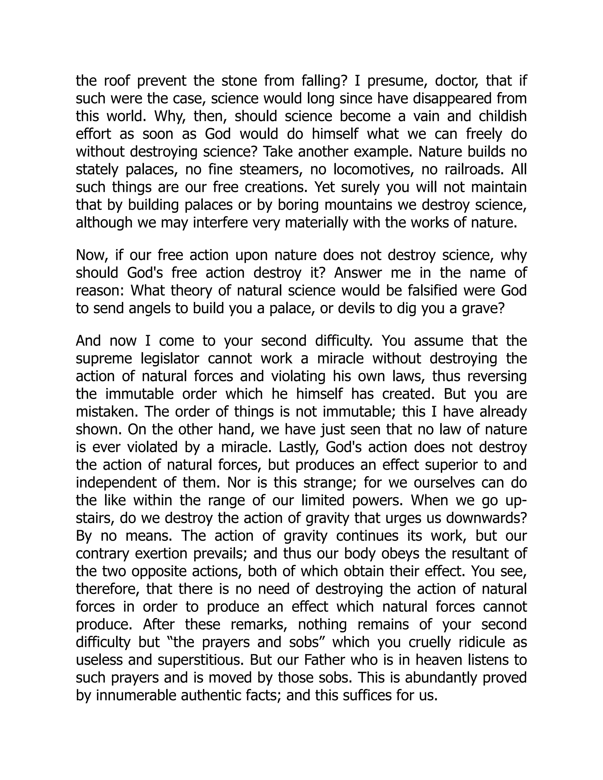 the roof prevent the stone from falling? I presume, doctor, that if
such were the case, science would long since have disappeared from
this world. Why, then, should science become a vain and childish
effort as soon as God would do himself what we can freely do
without destroying science? Take another example. Nature builds no
stately palaces, no fine steamers, no locomotives, no railroads. All
such things are our free creations. Yet surely you will not maintain
that by building palaces or by boring mountains we destroy science,
although we may interfere very materially with the works of nature.
Now, if our free action upon nature does not destroy science, why
should God's free action destroy it? Answer me in the name of
reason: What theory of natural science would be falsified were God
to send angels to build you a palace, or devils to dig you a grave?
And now I come to your second difficulty. You assume that the
supreme legislator cannot work a miracle without destroying the
action of natural forces and violating his own laws, thus reversing
the immutable order which he himself has created. But you are
mistaken. The order of things is not immutable; this I have already
shown. On the other hand, we have just seen that no law of nature
is ever violated by a miracle. Lastly, God's action does not destroy
the action of natural forces, but produces an effect superior to and
independent of them. Nor is this strange; for we ourselves can do
the like within the range of our limited powers. When we go up-
stairs, do we destroy the action of gravity that urges us downwards?
By no means. The action of gravity continues its work, but our
contrary exertion prevails; and thus our body obeys the resultant of
the two opposite actions, both of which obtain their effect. You see,
therefore, that there is no need of destroying the action of natural
forces in order to produce an effect which natural forces cannot
produce. After these remarks, nothing remains of your second
difficulty but “the prayers and sobs” which you cruelly ridicule as
useless and superstitious. But our Father who is in heaven listens to
such prayers and is moved by those sobs. This is abundantly proved
by innumerable authentic facts; and this suffices for us.
 