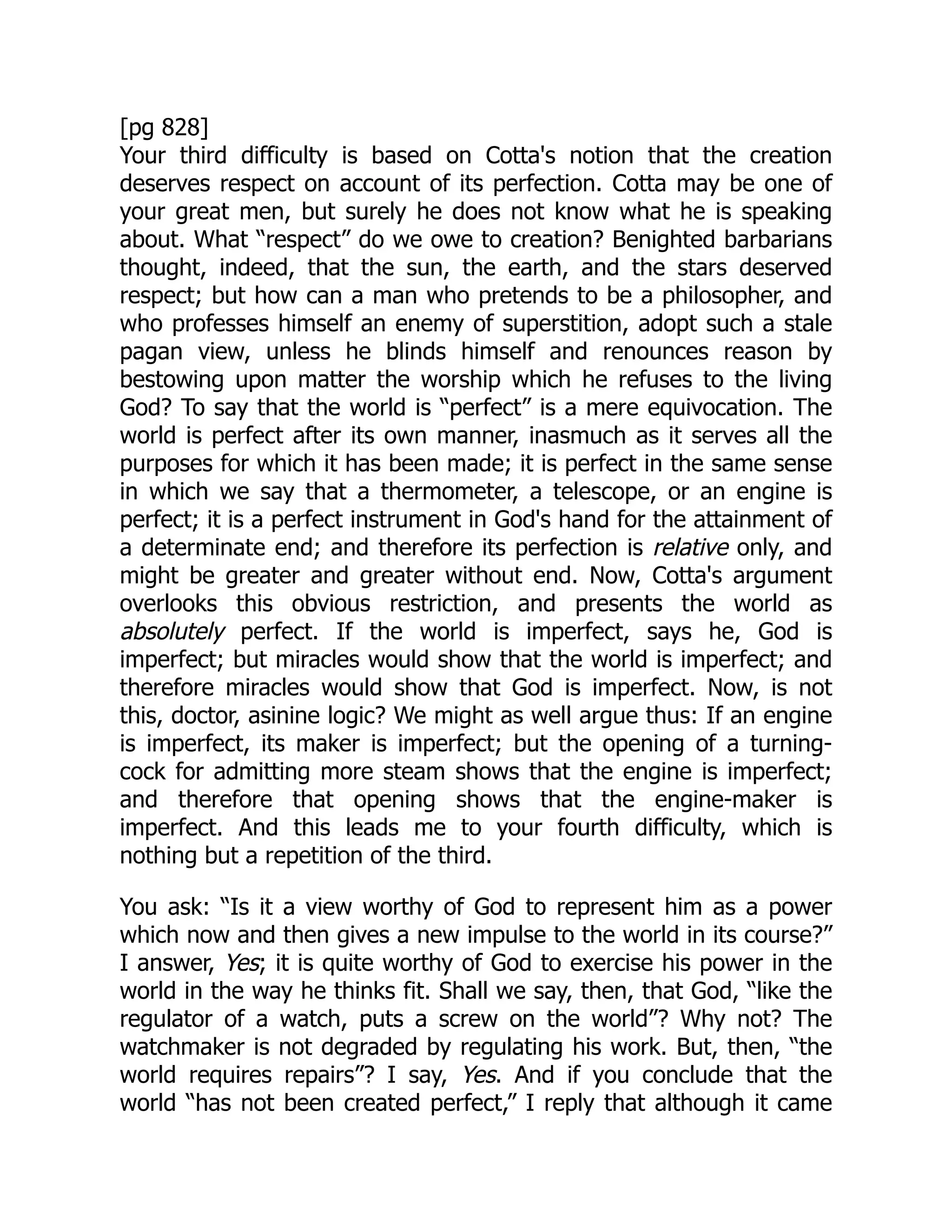 [pg 828]
Your third difficulty is based on Cotta's notion that the creation
deserves respect on account of its perfection. Cotta may be one of
your great men, but surely he does not know what he is speaking
about. What “respect” do we owe to creation? Benighted barbarians
thought, indeed, that the sun, the earth, and the stars deserved
respect; but how can a man who pretends to be a philosopher, and
who professes himself an enemy of superstition, adopt such a stale
pagan view, unless he blinds himself and renounces reason by
bestowing upon matter the worship which he refuses to the living
God? To say that the world is “perfect” is a mere equivocation. The
world is perfect after its own manner, inasmuch as it serves all the
purposes for which it has been made; it is perfect in the same sense
in which we say that a thermometer, a telescope, or an engine is
perfect; it is a perfect instrument in God's hand for the attainment of
a determinate end; and therefore its perfection is relative only, and
might be greater and greater without end. Now, Cotta's argument
overlooks this obvious restriction, and presents the world as
absolutely perfect. If the world is imperfect, says he, God is
imperfect; but miracles would show that the world is imperfect; and
therefore miracles would show that God is imperfect. Now, is not
this, doctor, asinine logic? We might as well argue thus: If an engine
is imperfect, its maker is imperfect; but the opening of a turning-
cock for admitting more steam shows that the engine is imperfect;
and therefore that opening shows that the engine-maker is
imperfect. And this leads me to your fourth difficulty, which is
nothing but a repetition of the third.
You ask: “Is it a view worthy of God to represent him as a power
which now and then gives a new impulse to the world in its course?”
I answer, Yes; it is quite worthy of God to exercise his power in the
world in the way he thinks fit. Shall we say, then, that God, “like the
regulator of a watch, puts a screw on the world”? Why not? The
watchmaker is not degraded by regulating his work. But, then, “the
world requires repairs”? I say, Yes. And if you conclude that the
world “has not been created perfect,” I reply that although it came
 