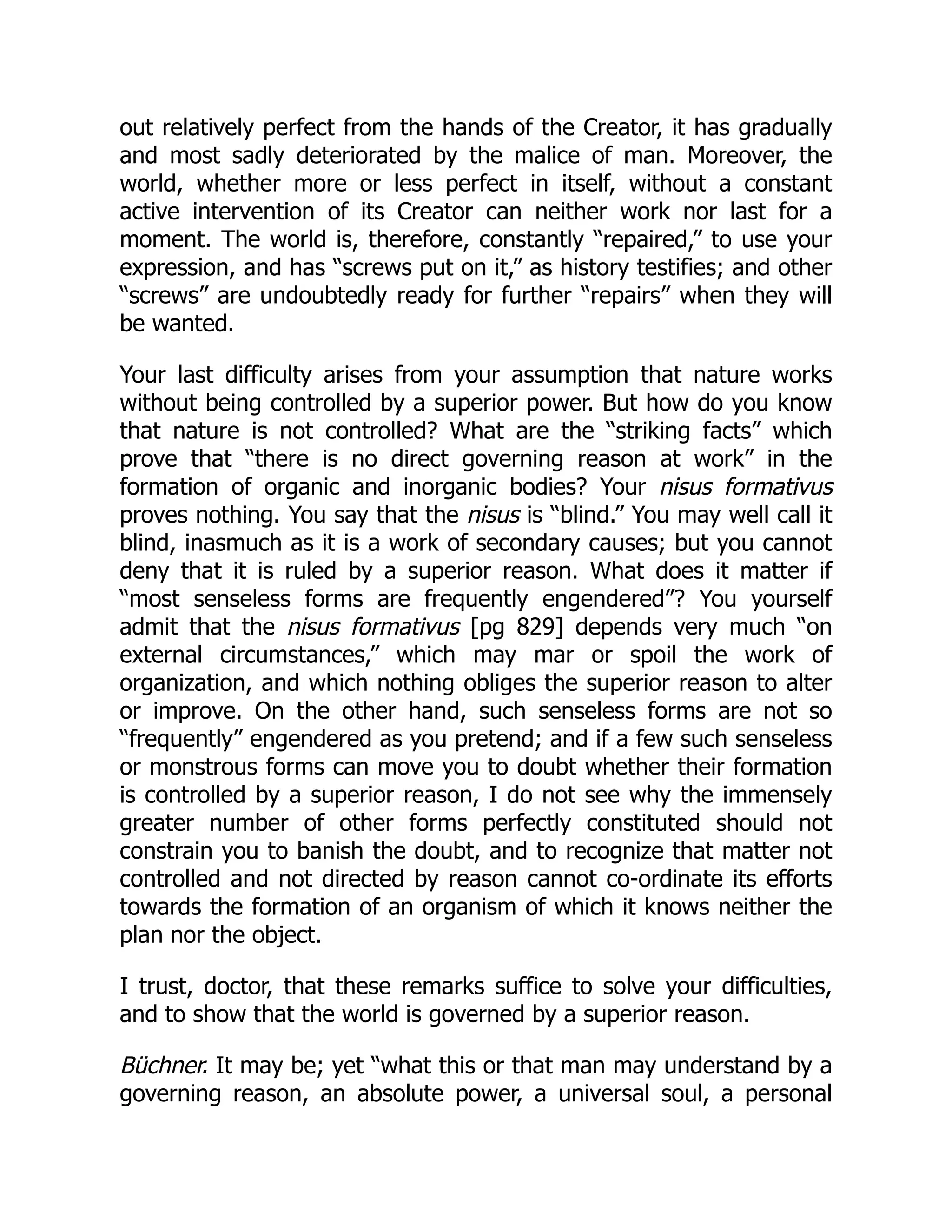 out relatively perfect from the hands of the Creator, it has gradually
and most sadly deteriorated by the malice of man. Moreover, the
world, whether more or less perfect in itself, without a constant
active intervention of its Creator can neither work nor last for a
moment. The world is, therefore, constantly “repaired,” to use your
expression, and has “screws put on it,” as history testifies; and other
“screws” are undoubtedly ready for further “repairs” when they will
be wanted.
Your last difficulty arises from your assumption that nature works
without being controlled by a superior power. But how do you know
that nature is not controlled? What are the “striking facts” which
prove that “there is no direct governing reason at work” in the
formation of organic and inorganic bodies? Your nisus formativus
proves nothing. You say that the nisus is “blind.” You may well call it
blind, inasmuch as it is a work of secondary causes; but you cannot
deny that it is ruled by a superior reason. What does it matter if
“most senseless forms are frequently engendered”? You yourself
admit that the nisus formativus [pg 829] depends very much “on
external circumstances,” which may mar or spoil the work of
organization, and which nothing obliges the superior reason to alter
or improve. On the other hand, such senseless forms are not so
“frequently” engendered as you pretend; and if a few such senseless
or monstrous forms can move you to doubt whether their formation
is controlled by a superior reason, I do not see why the immensely
greater number of other forms perfectly constituted should not
constrain you to banish the doubt, and to recognize that matter not
controlled and not directed by reason cannot co-ordinate its efforts
towards the formation of an organism of which it knows neither the
plan nor the object.
I trust, doctor, that these remarks suffice to solve your difficulties,
and to show that the world is governed by a superior reason.
Büchner. It may be; yet “what this or that man may understand by a
governing reason, an absolute power, a universal soul, a personal
 