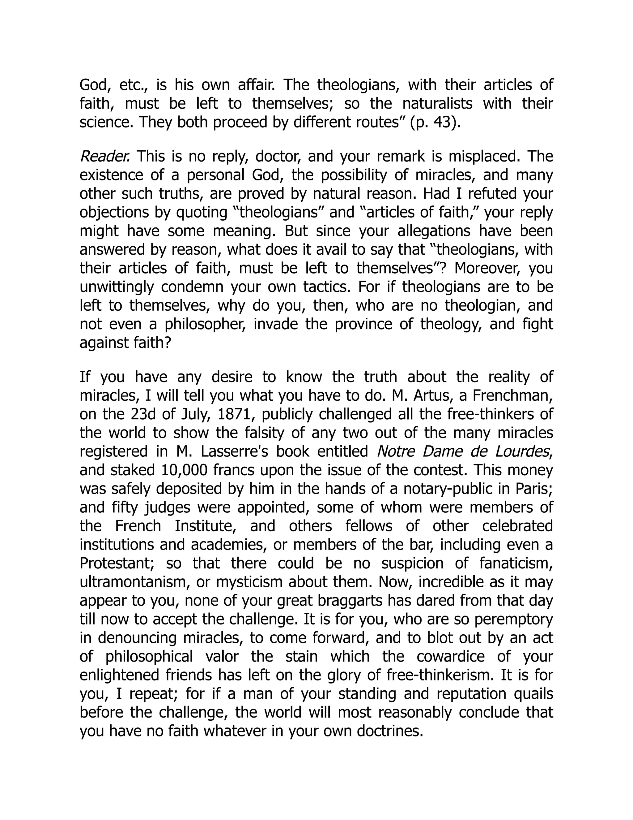 God, etc., is his own affair. The theologians, with their articles of
faith, must be left to themselves; so the naturalists with their
science. They both proceed by different routes” (p. 43).
Reader. This is no reply, doctor, and your remark is misplaced. The
existence of a personal God, the possibility of miracles, and many
other such truths, are proved by natural reason. Had I refuted your
objections by quoting “theologians” and “articles of faith,” your reply
might have some meaning. But since your allegations have been
answered by reason, what does it avail to say that “theologians, with
their articles of faith, must be left to themselves”? Moreover, you
unwittingly condemn your own tactics. For if theologians are to be
left to themselves, why do you, then, who are no theologian, and
not even a philosopher, invade the province of theology, and fight
against faith?
If you have any desire to know the truth about the reality of
miracles, I will tell you what you have to do. M. Artus, a Frenchman,
on the 23d of July, 1871, publicly challenged all the free-thinkers of
the world to show the falsity of any two out of the many miracles
registered in M. Lasserre's book entitled Notre Dame de Lourdes,
and staked 10,000 francs upon the issue of the contest. This money
was safely deposited by him in the hands of a notary-public in Paris;
and fifty judges were appointed, some of whom were members of
the French Institute, and others fellows of other celebrated
institutions and academies, or members of the bar, including even a
Protestant; so that there could be no suspicion of fanaticism,
ultramontanism, or mysticism about them. Now, incredible as it may
appear to you, none of your great braggarts has dared from that day
till now to accept the challenge. It is for you, who are so peremptory
in denouncing miracles, to come forward, and to blot out by an act
of philosophical valor the stain which the cowardice of your
enlightened friends has left on the glory of free-thinkerism. It is for
you, I repeat; for if a man of your standing and reputation quails
before the challenge, the world will most reasonably conclude that
you have no faith whatever in your own doctrines.
 