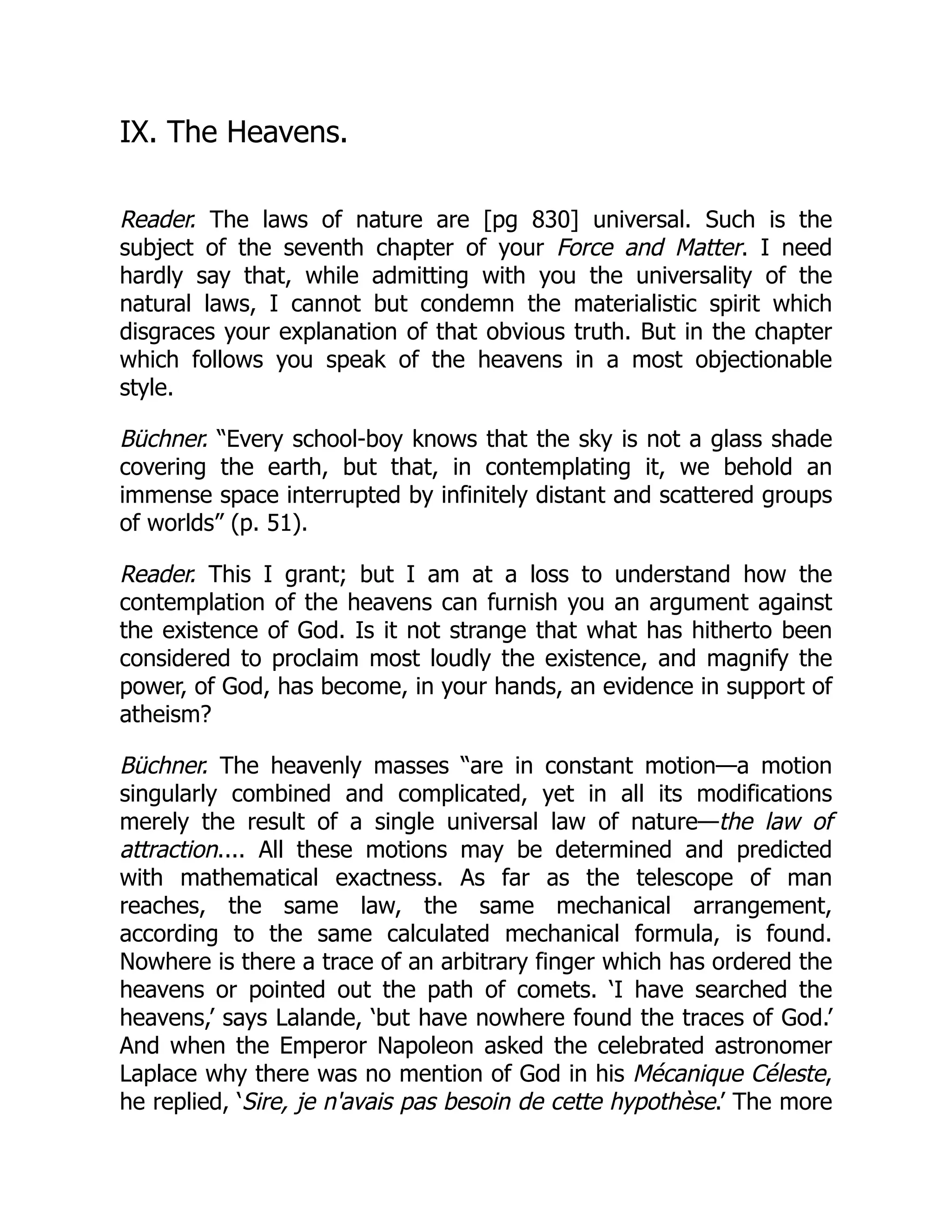 IX. The Heavens.
Reader. The laws of nature are [pg 830] universal. Such is the
subject of the seventh chapter of your Force and Matter. I need
hardly say that, while admitting with you the universality of the
natural laws, I cannot but condemn the materialistic spirit which
disgraces your explanation of that obvious truth. But in the chapter
which follows you speak of the heavens in a most objectionable
style.
Büchner. “Every school-boy knows that the sky is not a glass shade
covering the earth, but that, in contemplating it, we behold an
immense space interrupted by infinitely distant and scattered groups
of worlds” (p. 51).
Reader. This I grant; but I am at a loss to understand how the
contemplation of the heavens can furnish you an argument against
the existence of God. Is it not strange that what has hitherto been
considered to proclaim most loudly the existence, and magnify the
power, of God, has become, in your hands, an evidence in support of
atheism?
Büchner. The heavenly masses “are in constant motion—a motion
singularly combined and complicated, yet in all its modifications
merely the result of a single universal law of nature—the law of
attraction.... All these motions may be determined and predicted
with mathematical exactness. As far as the telescope of man
reaches, the same law, the same mechanical arrangement,
according to the same calculated mechanical formula, is found.
Nowhere is there a trace of an arbitrary finger which has ordered the
heavens or pointed out the path of comets. ‘I have searched the
heavens,’ says Lalande, ‘but have nowhere found the traces of God.’
And when the Emperor Napoleon asked the celebrated astronomer
Laplace why there was no mention of God in his Mécanique Céleste,
he replied, ‘Sire, je n'avais pas besoin de cette hypothèse.’ The more
 