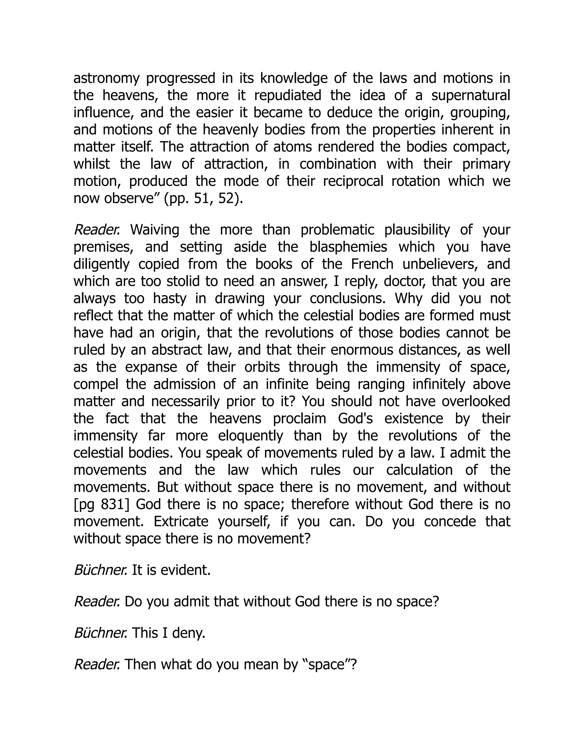 astronomy progressed in its knowledge of the laws and motions in
the heavens, the more it repudiated the idea of a supernatural
influence, and the easier it became to deduce the origin, grouping,
and motions of the heavenly bodies from the properties inherent in
matter itself. The attraction of atoms rendered the bodies compact,
whilst the law of attraction, in combination with their primary
motion, produced the mode of their reciprocal rotation which we
now observe” (pp. 51, 52).
Reader. Waiving the more than problematic plausibility of your
premises, and setting aside the blasphemies which you have
diligently copied from the books of the French unbelievers, and
which are too stolid to need an answer, I reply, doctor, that you are
always too hasty in drawing your conclusions. Why did you not
reflect that the matter of which the celestial bodies are formed must
have had an origin, that the revolutions of those bodies cannot be
ruled by an abstract law, and that their enormous distances, as well
as the expanse of their orbits through the immensity of space,
compel the admission of an infinite being ranging infinitely above
matter and necessarily prior to it? You should not have overlooked
the fact that the heavens proclaim God's existence by their
immensity far more eloquently than by the revolutions of the
celestial bodies. You speak of movements ruled by a law. I admit the
movements and the law which rules our calculation of the
movements. But without space there is no movement, and without
[pg 831] God there is no space; therefore without God there is no
movement. Extricate yourself, if you can. Do you concede that
without space there is no movement?
Büchner. It is evident.
Reader. Do you admit that without God there is no space?
Büchner. This I deny.
Reader. Then what do you mean by “space”?
 