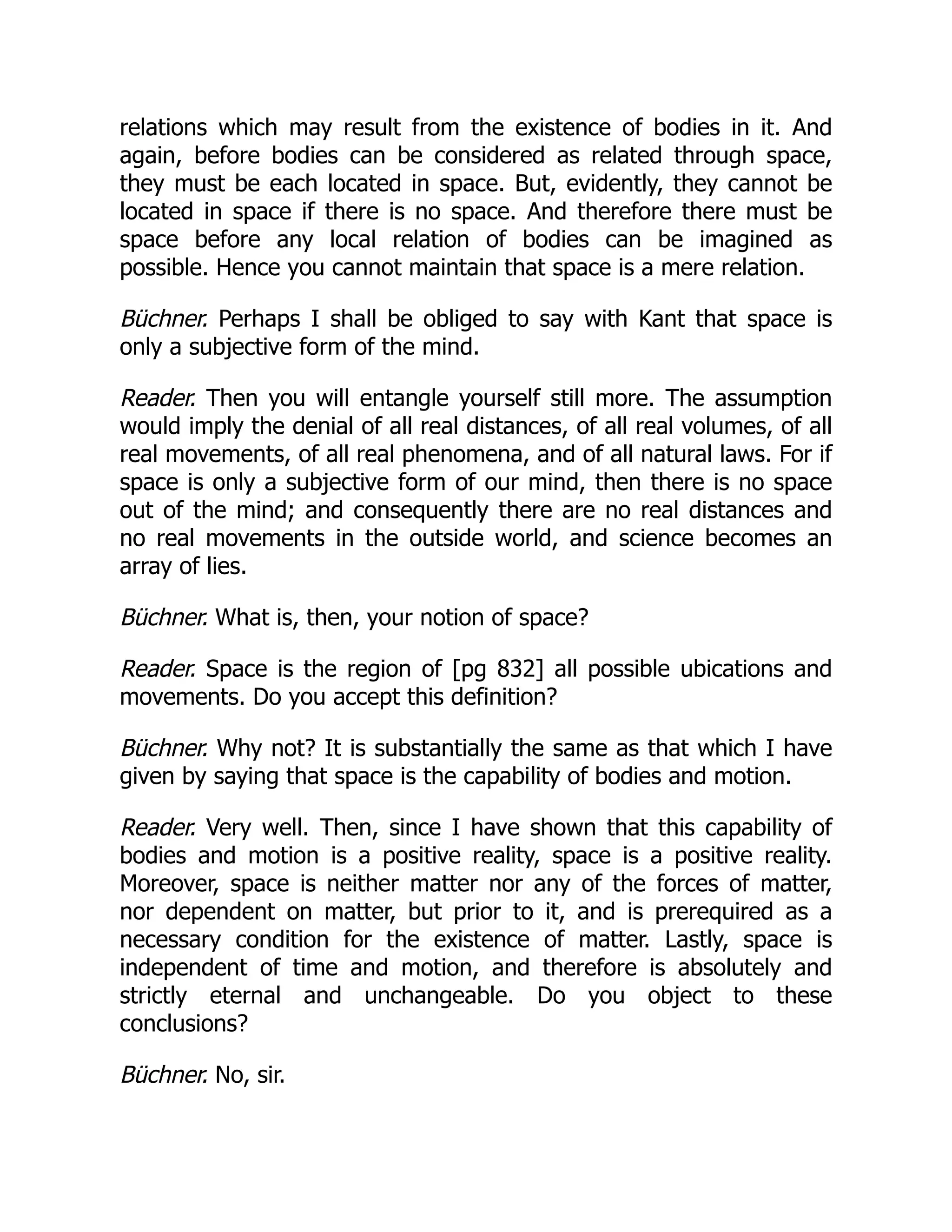 relations which may result from the existence of bodies in it. And
again, before bodies can be considered as related through space,
they must be each located in space. But, evidently, they cannot be
located in space if there is no space. And therefore there must be
space before any local relation of bodies can be imagined as
possible. Hence you cannot maintain that space is a mere relation.
Büchner. Perhaps I shall be obliged to say with Kant that space is
only a subjective form of the mind.
Reader. Then you will entangle yourself still more. The assumption
would imply the denial of all real distances, of all real volumes, of all
real movements, of all real phenomena, and of all natural laws. For if
space is only a subjective form of our mind, then there is no space
out of the mind; and consequently there are no real distances and
no real movements in the outside world, and science becomes an
array of lies.
Büchner. What is, then, your notion of space?
Reader. Space is the region of [pg 832] all possible ubications and
movements. Do you accept this definition?
Büchner. Why not? It is substantially the same as that which I have
given by saying that space is the capability of bodies and motion.
Reader. Very well. Then, since I have shown that this capability of
bodies and motion is a positive reality, space is a positive reality.
Moreover, space is neither matter nor any of the forces of matter,
nor dependent on matter, but prior to it, and is prerequired as a
necessary condition for the existence of matter. Lastly, space is
independent of time and motion, and therefore is absolutely and
strictly eternal and unchangeable. Do you object to these
conclusions?
Büchner. No, sir.
 