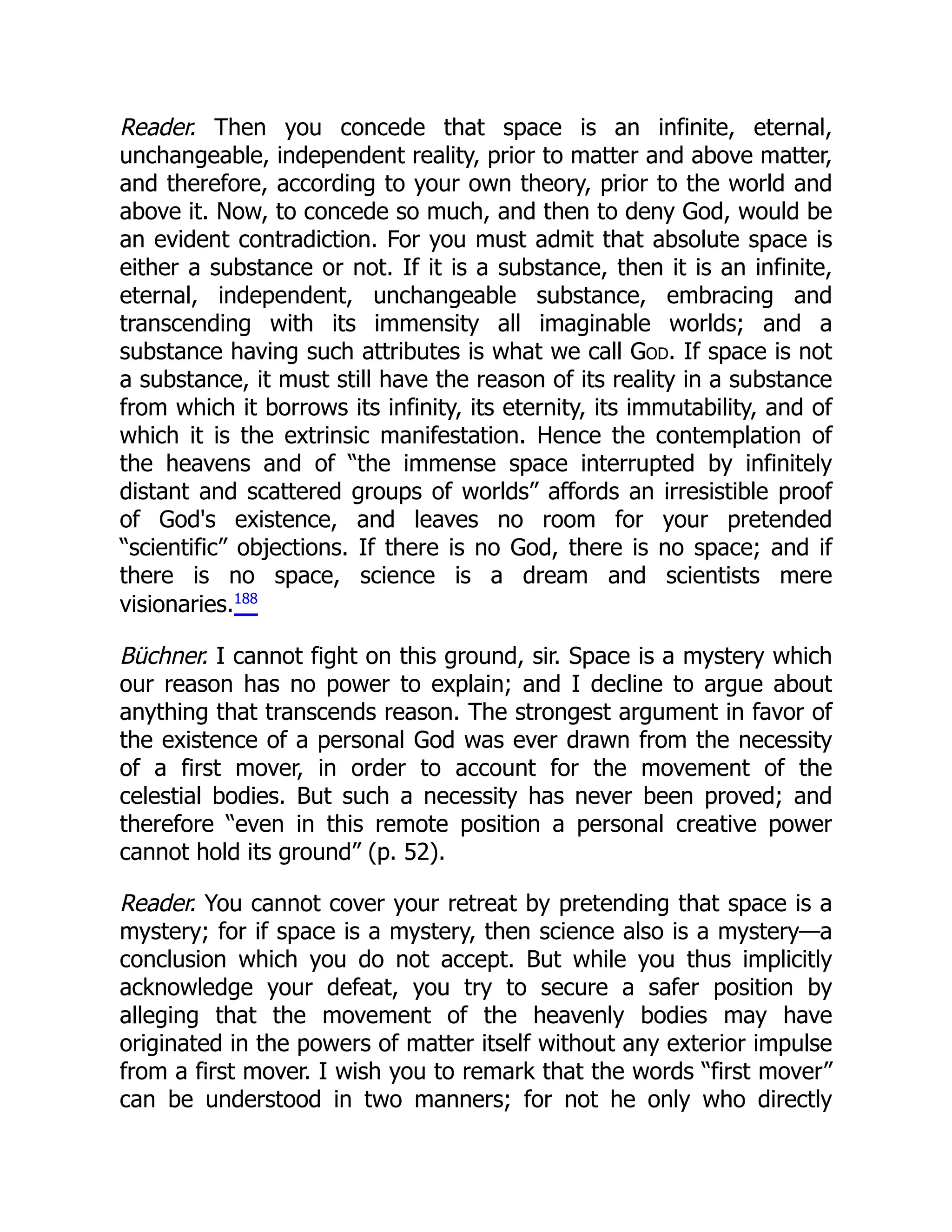 Reader. Then you concede that space is an infinite, eternal,
unchangeable, independent reality, prior to matter and above matter,
and therefore, according to your own theory, prior to the world and
above it. Now, to concede so much, and then to deny God, would be
an evident contradiction. For you must admit that absolute space is
either a substance or not. If it is a substance, then it is an infinite,
eternal, independent, unchangeable substance, embracing and
transcending with its immensity all imaginable worlds; and a
substance having such attributes is what we call God. If space is not
a substance, it must still have the reason of its reality in a substance
from which it borrows its infinity, its eternity, its immutability, and of
which it is the extrinsic manifestation. Hence the contemplation of
the heavens and of “the immense space interrupted by infinitely
distant and scattered groups of worlds” affords an irresistible proof
of God's existence, and leaves no room for your pretended
“scientific” objections. If there is no God, there is no space; and if
there is no space, science is a dream and scientists mere
visionaries.188
Büchner. I cannot fight on this ground, sir. Space is a mystery which
our reason has no power to explain; and I decline to argue about
anything that transcends reason. The strongest argument in favor of
the existence of a personal God was ever drawn from the necessity
of a first mover, in order to account for the movement of the
celestial bodies. But such a necessity has never been proved; and
therefore “even in this remote position a personal creative power
cannot hold its ground” (p. 52).
Reader. You cannot cover your retreat by pretending that space is a
mystery; for if space is a mystery, then science also is a mystery—a
conclusion which you do not accept. But while you thus implicitly
acknowledge your defeat, you try to secure a safer position by
alleging that the movement of the heavenly bodies may have
originated in the powers of matter itself without any exterior impulse
from a first mover. I wish you to remark that the words “first mover”
can be understood in two manners; for not he only who directly
 