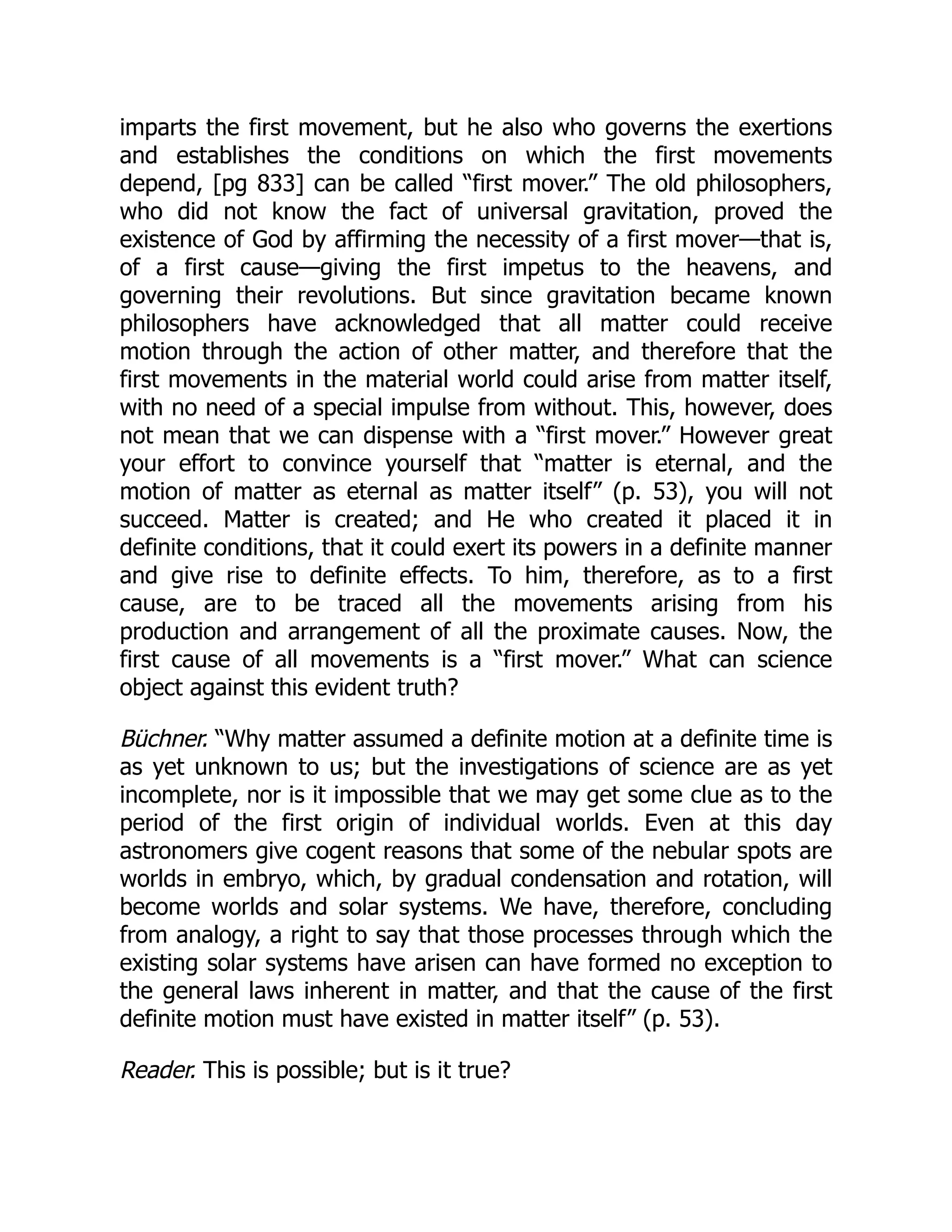 imparts the first movement, but he also who governs the exertions
and establishes the conditions on which the first movements
depend, [pg 833] can be called “first mover.” The old philosophers,
who did not know the fact of universal gravitation, proved the
existence of God by affirming the necessity of a first mover—that is,
of a first cause—giving the first impetus to the heavens, and
governing their revolutions. But since gravitation became known
philosophers have acknowledged that all matter could receive
motion through the action of other matter, and therefore that the
first movements in the material world could arise from matter itself,
with no need of a special impulse from without. This, however, does
not mean that we can dispense with a “first mover.” However great
your effort to convince yourself that “matter is eternal, and the
motion of matter as eternal as matter itself” (p. 53), you will not
succeed. Matter is created; and He who created it placed it in
definite conditions, that it could exert its powers in a definite manner
and give rise to definite effects. To him, therefore, as to a first
cause, are to be traced all the movements arising from his
production and arrangement of all the proximate causes. Now, the
first cause of all movements is a “first mover.” What can science
object against this evident truth?
Büchner. “Why matter assumed a definite motion at a definite time is
as yet unknown to us; but the investigations of science are as yet
incomplete, nor is it impossible that we may get some clue as to the
period of the first origin of individual worlds. Even at this day
astronomers give cogent reasons that some of the nebular spots are
worlds in embryo, which, by gradual condensation and rotation, will
become worlds and solar systems. We have, therefore, concluding
from analogy, a right to say that those processes through which the
existing solar systems have arisen can have formed no exception to
the general laws inherent in matter, and that the cause of the first
definite motion must have existed in matter itself” (p. 53).
Reader. This is possible; but is it true?
 