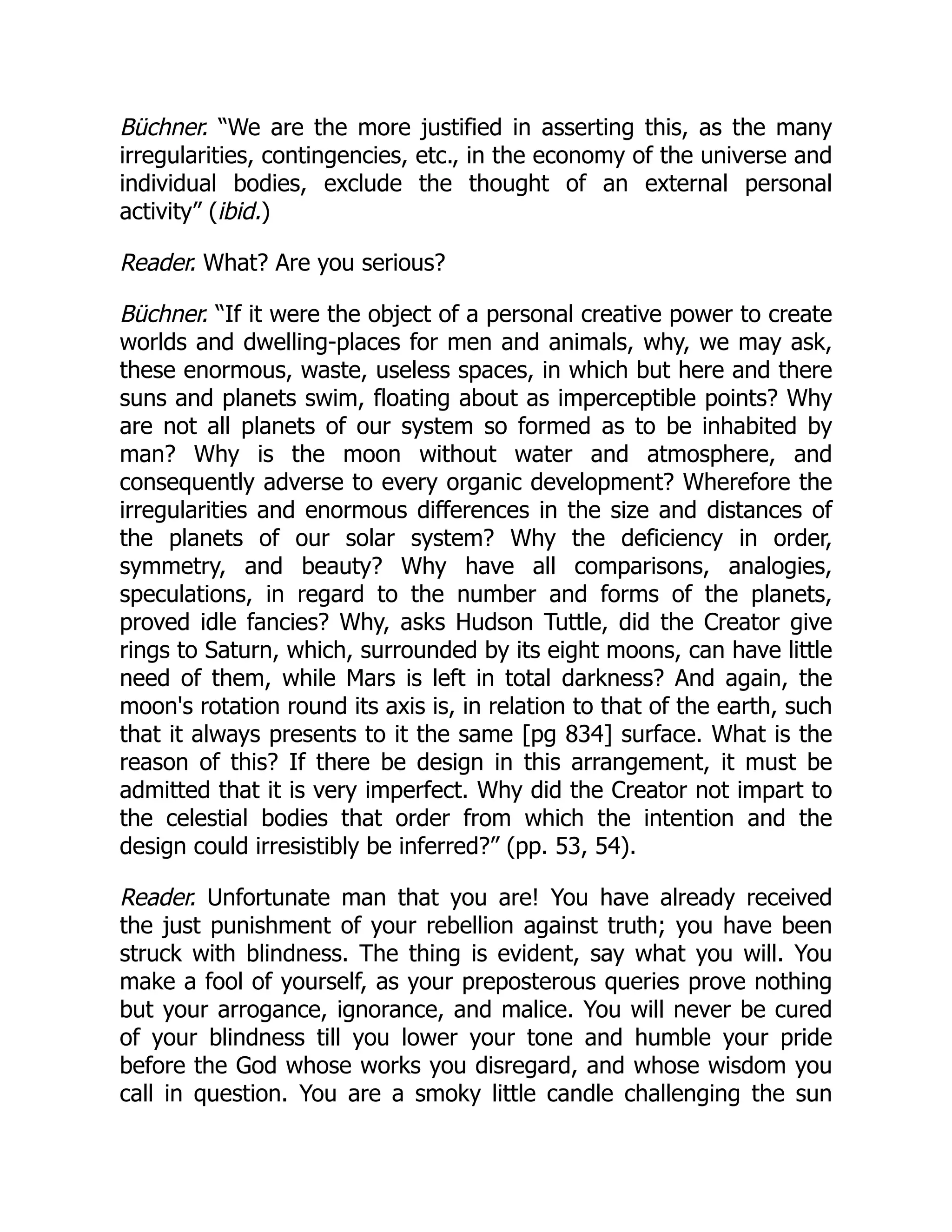 Büchner. “We are the more justified in asserting this, as the many
irregularities, contingencies, etc., in the economy of the universe and
individual bodies, exclude the thought of an external personal
activity” (ibid.)
Reader. What? Are you serious?
Büchner. “If it were the object of a personal creative power to create
worlds and dwelling-places for men and animals, why, we may ask,
these enormous, waste, useless spaces, in which but here and there
suns and planets swim, floating about as imperceptible points? Why
are not all planets of our system so formed as to be inhabited by
man? Why is the moon without water and atmosphere, and
consequently adverse to every organic development? Wherefore the
irregularities and enormous differences in the size and distances of
the planets of our solar system? Why the deficiency in order,
symmetry, and beauty? Why have all comparisons, analogies,
speculations, in regard to the number and forms of the planets,
proved idle fancies? Why, asks Hudson Tuttle, did the Creator give
rings to Saturn, which, surrounded by its eight moons, can have little
need of them, while Mars is left in total darkness? And again, the
moon's rotation round its axis is, in relation to that of the earth, such
that it always presents to it the same [pg 834] surface. What is the
reason of this? If there be design in this arrangement, it must be
admitted that it is very imperfect. Why did the Creator not impart to
the celestial bodies that order from which the intention and the
design could irresistibly be inferred?” (pp. 53, 54).
Reader. Unfortunate man that you are! You have already received
the just punishment of your rebellion against truth; you have been
struck with blindness. The thing is evident, say what you will. You
make a fool of yourself, as your preposterous queries prove nothing
but your arrogance, ignorance, and malice. You will never be cured
of your blindness till you lower your tone and humble your pride
before the God whose works you disregard, and whose wisdom you
call in question. You are a smoky little candle challenging the sun
 