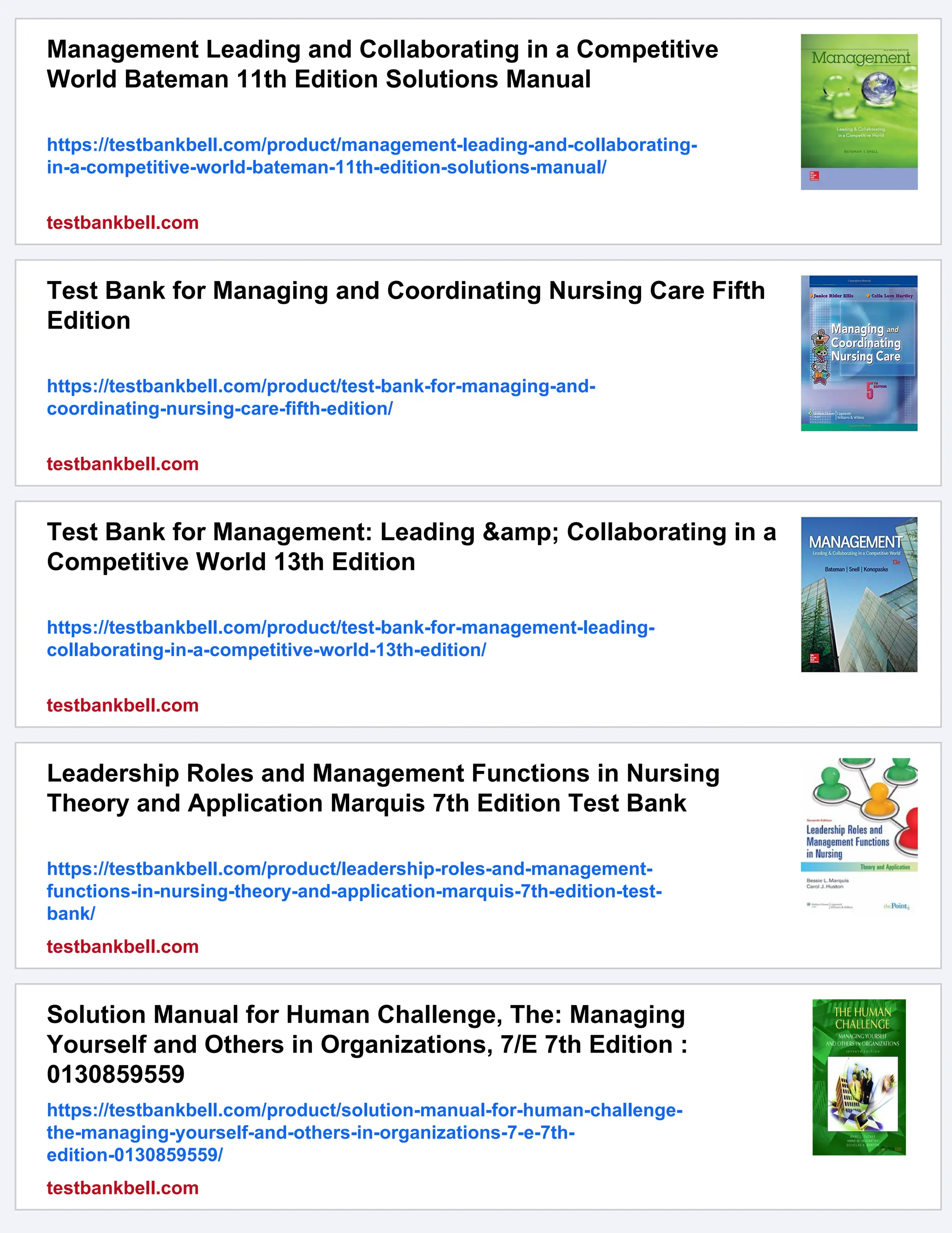 Management Leading and Collaborating in a Competitive
World Bateman 11th Edition Solutions Manual
https://testbankbell.com/product/management-leading-and-collaborating-
in-a-competitive-world-bateman-11th-edition-solutions-manual/
testbankbell.com
Test Bank for Managing and Coordinating Nursing Care Fifth
Edition
https://testbankbell.com/product/test-bank-for-managing-and-
coordinating-nursing-care-fifth-edition/
testbankbell.com
Test Bank for Management: Leading &amp; Collaborating in a
Competitive World 13th Edition
https://testbankbell.com/product/test-bank-for-management-leading-
collaborating-in-a-competitive-world-13th-edition/
testbankbell.com
Leadership Roles and Management Functions in Nursing
Theory and Application Marquis 7th Edition Test Bank
https://testbankbell.com/product/leadership-roles-and-management-
functions-in-nursing-theory-and-application-marquis-7th-edition-test-
bank/
testbankbell.com
Solution Manual for Human Challenge, The: Managing
Yourself and Others in Organizations, 7/E 7th Edition :
0130859559
https://testbankbell.com/product/solution-manual-for-human-challenge-
the-managing-yourself-and-others-in-organizations-7-e-7th-
edition-0130859559/
testbankbell.com
 