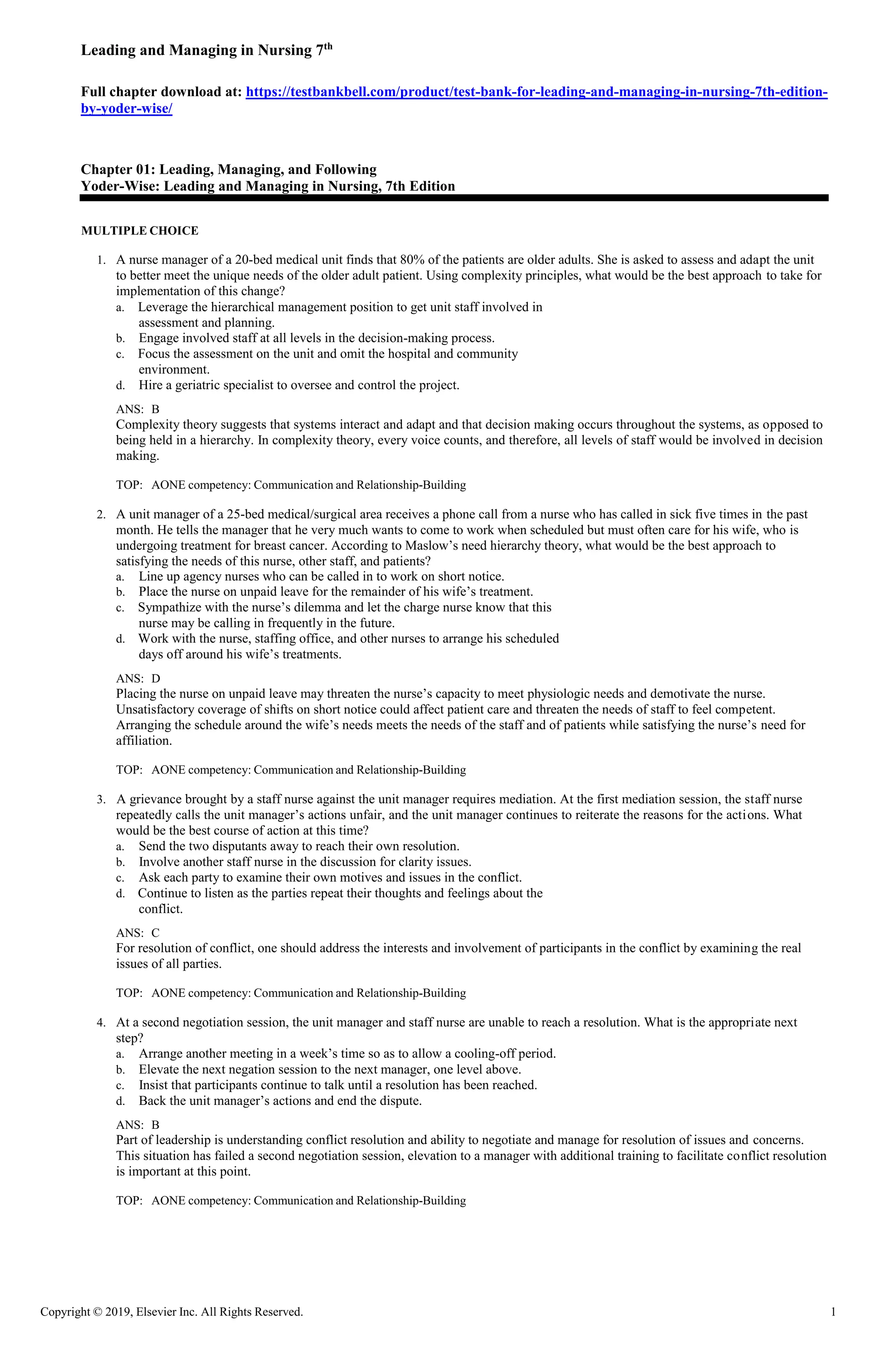 Copyright © 2019, Elsevier Inc. All Rights Reserved. 1
Leading and Managing in Nursing 7th
Full chapter download at: https://testbankbell.com/product/test-bank-for-leading-and-managing-in-nursing-7th-edition-
by-yoder-wise/
Chapter 01: Leading, Managing, and Following
Yoder-Wise: Leading and Managing in Nursing, 7th Edition
MULTIPLE CHOICE
1. A nurse manager of a 20-bed medical unit finds that 80% of the patients are older adults. She is asked to assess and adapt the unit
to better meet the unique needs of the older adult patient. Using complexity principles, what would be the best approach to take for
implementation of this change?
a. Leverage the hierarchical management position to get unit staff involved in
assessment and planning.
b. Engage involved staff at all levels in the decision-making process.
c. Focus the assessment on the unit and omit the hospital and community
environment.
d. Hire a geriatric specialist to oversee and control the project.
ANS: B
Complexity theory suggests that systems interact and adapt and that decision making occurs throughout the systems, as opposed to
being held in a hierarchy. In complexity theory, every voice counts, and therefore, all levels of staff would be involved in decision
making.
TOP: AONE competency: Communication and Relationship-Building
2. A unit manager of a 25-bed medical/surgical area receives a phone call from a nurse who has called in sick five times in the past
month. He tells the manager that he very much wants to come to work when scheduled but must often care for his wife, who is
undergoing treatment for breast cancer. According to Maslow’s need hierarchy theory, what would be the best approach to
satisfying the needs of this nurse, other staff, and patients?
a. Line up agency nurses who can be called in to work on short notice.
b. Place the nurse on unpaid leave for the remainder of his wife’s treatment.
c. Sympathize with the nurse’s dilemma and let the charge nurse know that this
nurse may be calling in frequently in the future.
d. Work with the nurse, staffing office, and other nurses to arrange his scheduled
days off around his wife’s treatments.
ANS: D
Placing the nurse on unpaid leave may threaten the nurse’s capacity to meet physiologic needs and demotivate the nurse.
Unsatisfactory coverage of shifts on short notice could affect patient care and threaten the needs of staff to feel competent.
Arranging the schedule around the wife’s needs meets the needs of the staff and of patients while satisfying the nurse’s need for
affiliation.
TOP: AONE competency: Communication and Relationship-Building
3. A grievance brought by a staff nurse against the unit manager requires mediation. At the first mediation session, the staff nurse
repeatedly calls the unit manager’s actions unfair, and the unit manager continues to reiterate the reasons for the actions. What
would be the best course of action at this time?
a. Send the two disputants away to reach their own resolution.
b. Involve another staff nurse in the discussion for clarity issues.
c. Ask each party to examine their own motives and issues in the conflict.
d. Continue to listen as the parties repeat their thoughts and feelings about the
conflict.
ANS: C
For resolution of conflict, one should address the interests and involvement of participants in the conflict by examining the real
issues of all parties.
TOP: AONE competency: Communication and Relationship-Building
4. At a second negotiation session, the unit manager and staff nurse are unable to reach a resolution. What is the appropriate next
step?
a. Arrange another meeting in a week’s time so as to allow a cooling-off period.
b. Elevate the next negation session to the next manager, one level above.
c. Insist that participants continue to talk until a resolution has been reached.
d. Back the unit manager’s actions and end the dispute.
ANS: B
Part of leadership is understanding conflict resolution and ability to negotiate and manage for resolution of issues and concerns.
This situation has failed a second negotiation session, elevation to a manager with additional training to facilitate conflict resolution
is important at this point.
TOP: AONE competency: Communication and Relationship-Building
 