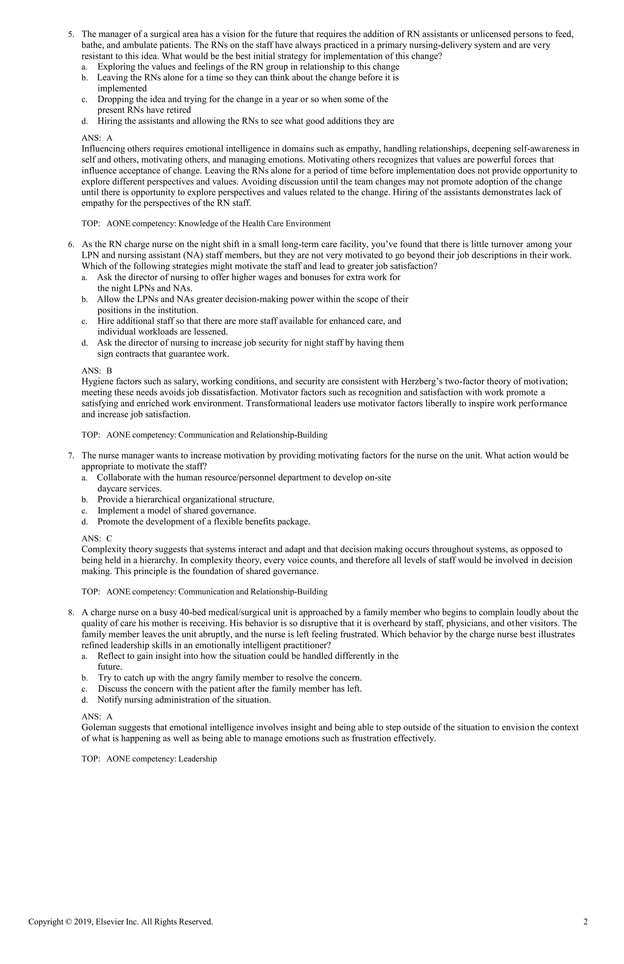 Copyright © 2019, Elsevier Inc. All Rights Reserved. 2
5. The manager of a surgical area has a vision for the future that requires the addition of RN assistants or unlicensed persons to feed,
bathe, and ambulate patients. The RNs on the staff have always practiced in a primary nursing-delivery system and are very
resistant to this idea. What would be the best initial strategy for implementation of this change?
a. Exploring the values and feelings of the RN group in relationship to this change
b. Leaving the RNs alone for a time so they can think about the change before it is
implemented
c. Dropping the idea and trying for the change in a year or so when some of the
present RNs have retired
d. Hiring the assistants and allowing the RNs to see what good additions they are
ANS: A
Influencing others requires emotional intelligence in domains such as empathy, handling relationships, deepening self-awareness in
self and others, motivating others, and managing emotions. Motivating others recognizes that values are powerful forces that
influence acceptance of change. Leaving the RNs alone for a period of time before implementation does not provide opportunity to
explore different perspectives and values. Avoiding discussion until the team changes may not promote adoption of the change
until there is opportunity to explore perspectives and values related to the change. Hiring of the assistants demonstrates lack of
empathy for the perspectives of the RN staff.
TOP: AONE competency: Knowledge of the Health Care Environment
6. As the RN charge nurse on the night shift in a small long-term care facility, you’ve found that there is little turnover among your
LPN and nursing assistant (NA) staff members, but they are not very motivated to go beyond their job descriptions in their work.
Which of the following strategies might motivate the staff and lead to greater job satisfaction?
a. Ask the director of nursing to offer higher wages and bonuses for extra work for
the night LPNs and NAs.
b. Allow the LPNs and NAs greater decision-making power within the scope of their
positions in the institution.
c. Hire additional staff so that there are more staff available for enhanced care, and
individual workloads are lessened.
d. Ask the director of nursing to increase job security for night staff by having them
sign contracts that guarantee work.
ANS: B
Hygiene factors such as salary, working conditions, and security are consistent with Herzberg’s two-factor theory of motivation;
meeting these needs avoids job dissatisfaction. Motivator factors such as recognition and satisfaction with work promote a
satisfying and enriched work environment. Transformational leaders use motivator factors liberally to inspire work performance
and increase job satisfaction.
TOP: AONE competency: Communication and Relationship-Building
7. The nurse manager wants to increase motivation by providing motivating factors for the nurse on the unit. What action would be
appropriate to motivate the staff?
a. Collaborate with the human resource/personnel department to develop on-site
daycare services.
b. Provide a hierarchical organizational structure.
c. Implement a model of shared governance.
d. Promote the development of a flexible benefits package.
ANS: C
Complexity theory suggests that systems interact and adapt and that decision making occurs throughout systems, as opposed to
being held in a hierarchy. In complexity theory, every voice counts, and therefore all levels of staff would be involved in decision
making. This principle is the foundation of shared governance.
TOP: AONE competency: Communication and Relationship-Building
8. A charge nurse on a busy 40-bed medical/surgical unit is approached by a family member who begins to complain loudly about the
quality of care his mother is receiving. His behavior is so disruptive that it is overheard by staff, physicians, and other visitors. The
family member leaves the unit abruptly, and the nurse is left feeling frustrated. Which behavior by the charge nurse best illustrates
refined leadership skills in an emotionally intelligent practitioner?
a. Reflect to gain insight into how the situation could be handled differently in the
future.
b. Try to catch up with the angry family member to resolve the concern.
c. Discuss the concern with the patient after the family member has left.
d. Notify nursing administration of the situation.
ANS: A
Goleman suggests that emotional intelligence involves insight and being able to step outside of the situation to envision the context
of what is happening as well as being able to manage emotions such as frustration effectively.
TOP: AONE competency: Leadership
 