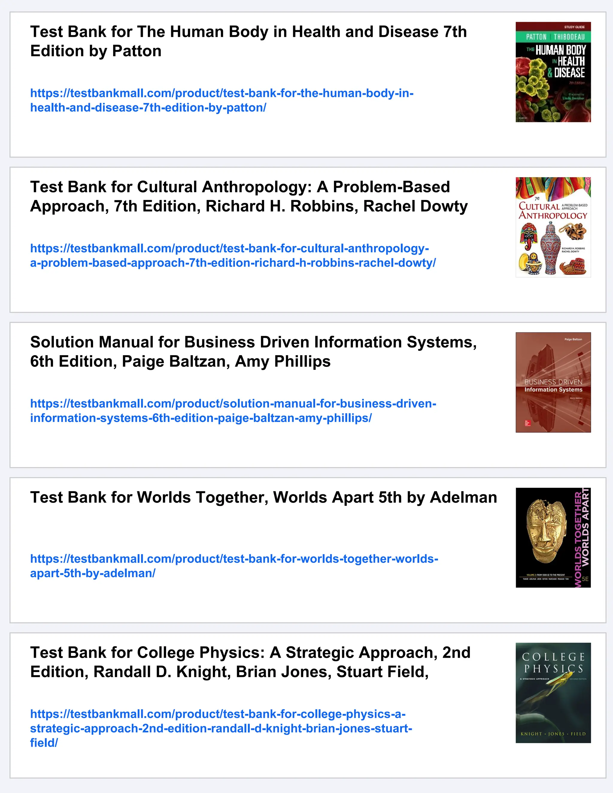 Test Bank for The Human Body in Health and Disease 7th
Edition by Patton
https://testbankmall.com/product/test-bank-for-the-human-body-in-
health-and-disease-7th-edition-by-patton/
Test Bank for Cultural Anthropology: A Problem-Based
Approach, 7th Edition, Richard H. Robbins, Rachel Dowty
https://testbankmall.com/product/test-bank-for-cultural-anthropology-
a-problem-based-approach-7th-edition-richard-h-robbins-rachel-dowty/
Solution Manual for Business Driven Information Systems,
6th Edition, Paige Baltzan, Amy Phillips
https://testbankmall.com/product/solution-manual-for-business-driven-
information-systems-6th-edition-paige-baltzan-amy-phillips/
Test Bank for Worlds Together, Worlds Apart 5th by Adelman
https://testbankmall.com/product/test-bank-for-worlds-together-worlds-
apart-5th-by-adelman/
Test Bank for College Physics: A Strategic Approach, 2nd
Edition, Randall D. Knight, Brian Jones, Stuart Field,
https://testbankmall.com/product/test-bank-for-college-physics-a-
strategic-approach-2nd-edition-randall-d-knight-brian-jones-stuart-
field/
 
