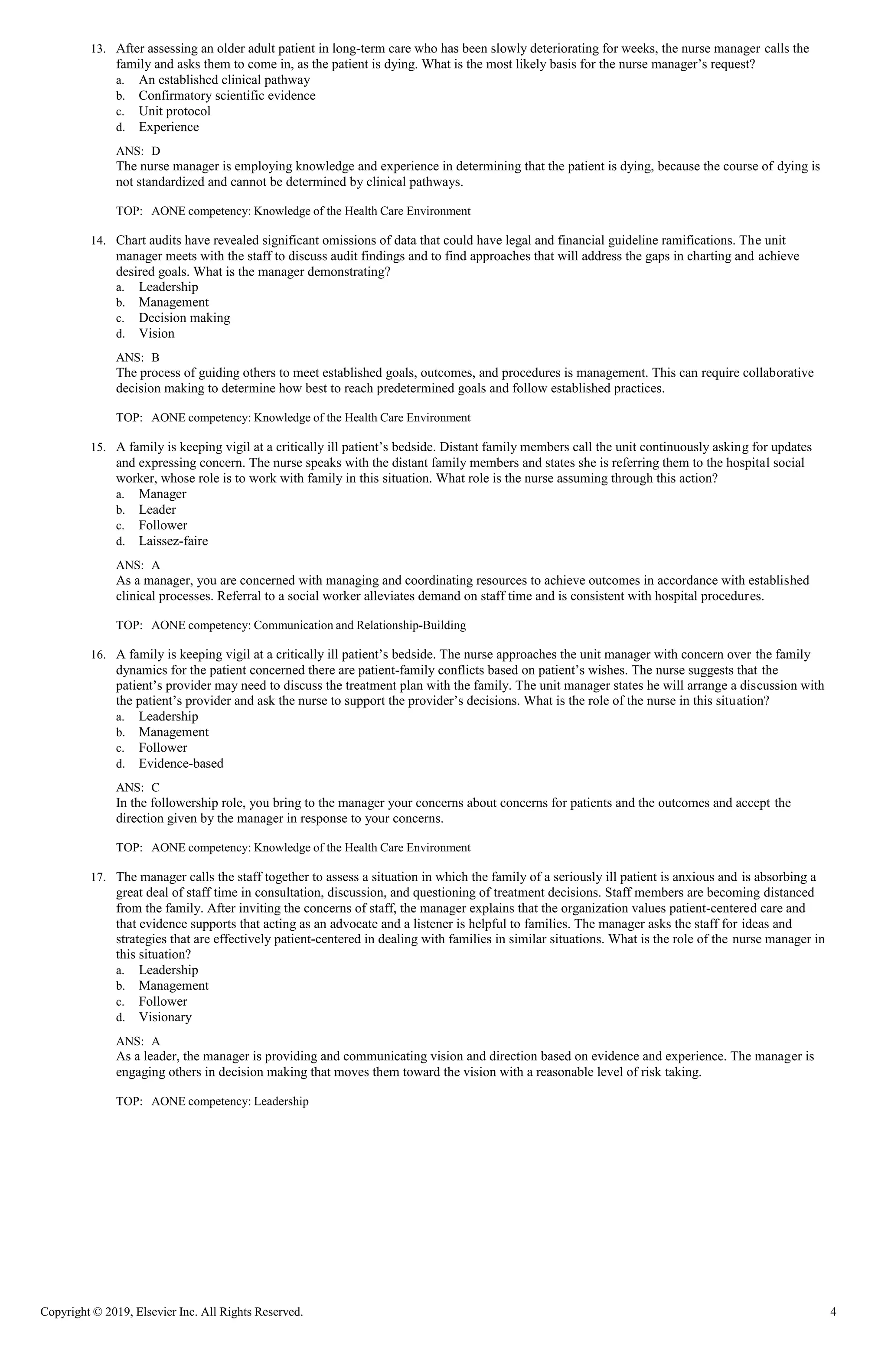 Copyright © 2019, Elsevier Inc. All Rights Reserved. 4
13. After assessing an older adult patient in long-term care who has been slowly deteriorating for weeks, the nurse manager calls the
family and asks them to come in, as the patient is dying. What is the most likely basis for the nurse manager’s request?
a. An established clinical pathway
b. Confirmatory scientific evidence
c. Unit protocol
d. Experience
ANS: D
The nurse manager is employing knowledge and experience in determining that the patient is dying, because the course of dying is
not standardized and cannot be determined by clinical pathways.
TOP: AONE competency: Knowledge of the Health Care Environment
14. Chart audits have revealed significant omissions of data that could have legal and financial guideline ramifications. The unit
manager meets with the staff to discuss audit findings and to find approaches that will address the gaps in charting and achieve
desired goals. What is the manager demonstrating?
a. Leadership
b. Management
c. Decision making
d. Vision
ANS: B
The process of guiding others to meet established goals, outcomes, and procedures is management. This can require collaborative
decision making to determine how best to reach predetermined goals and follow established practices.
TOP: AONE competency: Knowledge of the Health Care Environment
15. A family is keeping vigil at a critically ill patient’s bedside. Distant family members call the unit continuously asking for updates
and expressing concern. The nurse speaks with the distant family members and states she is referring them to the hospital social
worker, whose role is to work with family in this situation. What role is the nurse assuming through this action?
a. Manager
b. Leader
c. Follower
d. Laissez-faire
ANS: A
As a manager, you are concerned with managing and coordinating resources to achieve outcomes in accordance with established
clinical processes. Referral to a social worker alleviates demand on staff time and is consistent with hospital procedures.
TOP: AONE competency: Communication and Relationship-Building
16. A family is keeping vigil at a critically ill patient’s bedside. The nurse approaches the unit manager with concern over the family
dynamics for the patient concerned there are patient-family conflicts based on patient’s wishes. The nurse suggests that the
patient’s provider may need to discuss the treatment plan with the family. The unit manager states he will arrange a discussion with
the patient’s provider and ask the nurse to support the provider’s decisions. What is the role of the nurse in this situation?
a. Leadership
b. Management
c. Follower
d. Evidence-based
ANS: C
In the followership role, you bring to the manager your concerns about concerns for patients and the outcomes and accept the
direction given by the manager in response to your concerns.
TOP: AONE competency: Knowledge of the Health Care Environment
17. The manager calls the staff together to assess a situation in which the family of a seriously ill patient is anxious and is absorbing a
great deal of staff time in consultation, discussion, and questioning of treatment decisions. Staff members are becoming distanced
from the family. After inviting the concerns of staff, the manager explains that the organization values patient-centered care and
that evidence supports that acting as an advocate and a listener is helpful to families. The manager asks the staff for ideas and
strategies that are effectively patient-centered in dealing with families in similar situations. What is the role of the nurse manager in
this situation?
a. Leadership
b. Management
c. Follower
d. Visionary
ANS: A
As a leader, the manager is providing and communicating vision and direction based on evidence and experience. The manager is
engaging others in decision making that moves them toward the vision with a reasonable level of risk taking.
TOP: AONE competency: Leadership
 