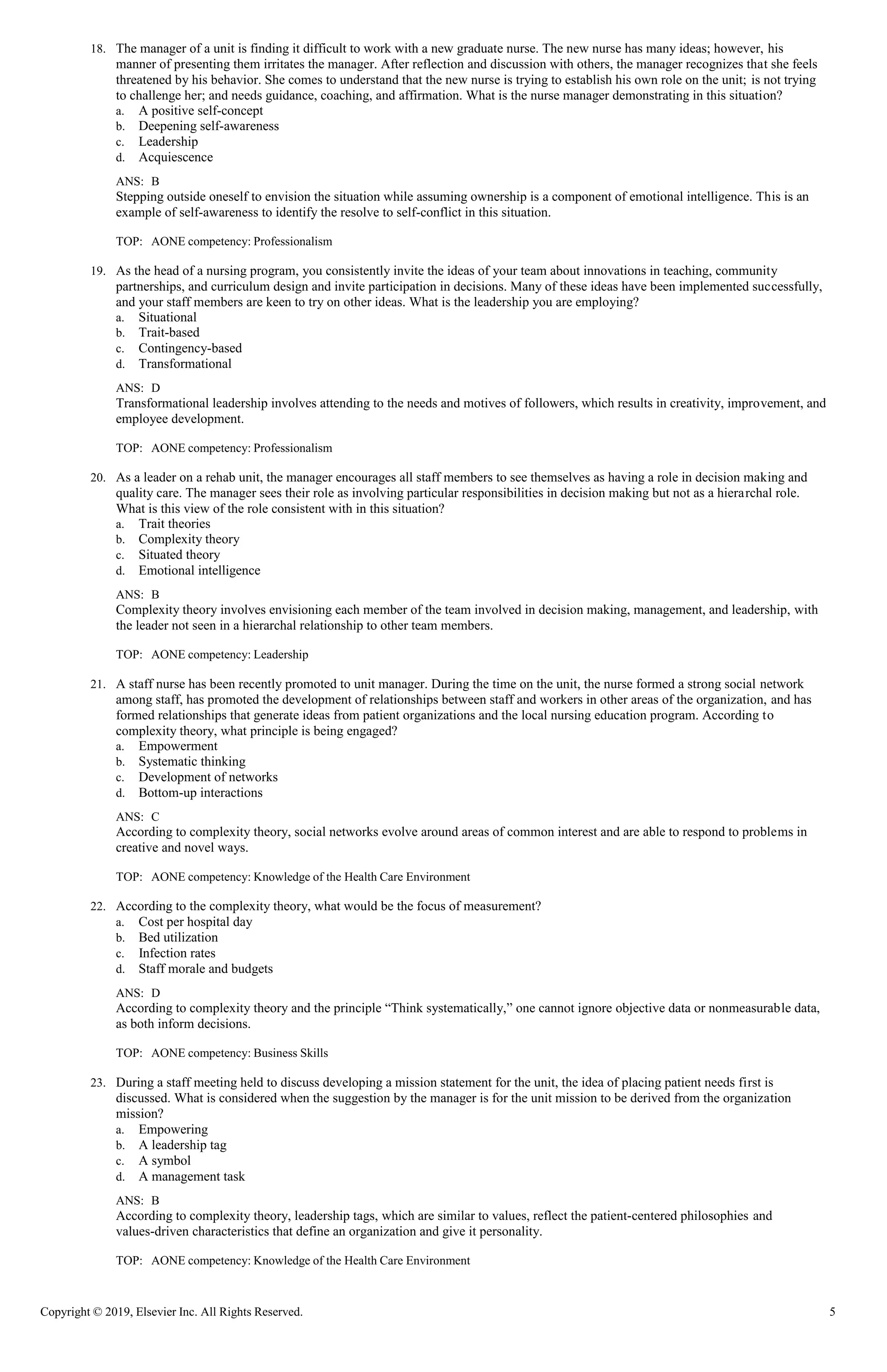 Copyright © 2019, Elsevier Inc. All Rights Reserved. 5
18. The manager of a unit is finding it difficult to work with a new graduate nurse. The new nurse has many ideas; however, his
manner of presenting them irritates the manager. After reflection and discussion with others, the manager recognizes that she feels
threatened by his behavior. She comes to understand that the new nurse is trying to establish his own role on the unit; is not trying
to challenge her; and needs guidance, coaching, and affirmation. What is the nurse manager demonstrating in this situation?
a. A positive self-concept
b. Deepening self-awareness
c. Leadership
d. Acquiescence
ANS: B
Stepping outside oneself to envision the situation while assuming ownership is a component of emotional intelligence. This is an
example of self-awareness to identify the resolve to self-conflict in this situation.
TOP: AONE competency: Professionalism
19. As the head of a nursing program, you consistently invite the ideas of your team about innovations in teaching, community
partnerships, and curriculum design and invite participation in decisions. Many of these ideas have been implemented successfully,
and your staff members are keen to try on other ideas. What is the leadership you are employing?
a. Situational
b. Trait-based
c. Contingency-based
d. Transformational
ANS: D
Transformational leadership involves attending to the needs and motives of followers, which results in creativity, improvement, and
employee development.
TOP: AONE competency: Professionalism
20. As a leader on a rehab unit, the manager encourages all staff members to see themselves as having a role in decision making and
quality care. The manager sees their role as involving particular responsibilities in decision making but not as a hierarchal role.
What is this view of the role consistent with in this situation?
a. Trait theories
b. Complexity theory
c. Situated theory
d. Emotional intelligence
ANS: B
Complexity theory involves envisioning each member of the team involved in decision making, management, and leadership, with
the leader not seen in a hierarchal relationship to other team members.
TOP: AONE competency: Leadership
21. A staff nurse has been recently promoted to unit manager. During the time on the unit, the nurse formed a strong social network
among staff, has promoted the development of relationships between staff and workers in other areas of the organization, and has
formed relationships that generate ideas from patient organizations and the local nursing education program. According to
complexity theory, what principle is being engaged?
a. Empowerment
b. Systematic thinking
c. Development of networks
d. Bottom-up interactions
ANS: C
According to complexity theory, social networks evolve around areas of common interest and are able to respond to problems in
creative and novel ways.
TOP: AONE competency: Knowledge of the Health Care Environment
22. According to the complexity theory, what would be the focus of measurement?
a. Cost per hospital day
b. Bed utilization
c. Infection rates
d. Staff morale and budgets
ANS: D
According to complexity theory and the principle “Think systematically,” one cannot ignore objective data or nonmeasurable data,
as both inform decisions.
TOP: AONE competency: Business Skills
23. During a staff meeting held to discuss developing a mission statement for the unit, the idea of placing patient needs first is
discussed. What is considered when the suggestion by the manager is for the unit mission to be derived from the organization
mission?
a. Empowering
b. A leadership tag
c. A symbol
d. A management task
ANS: B
According to complexity theory, leadership tags, which are similar to values, reflect the patient-centered philosophies and
values-driven characteristics that define an organization and give it personality.
TOP: AONE competency: Knowledge of the Health Care Environment
 