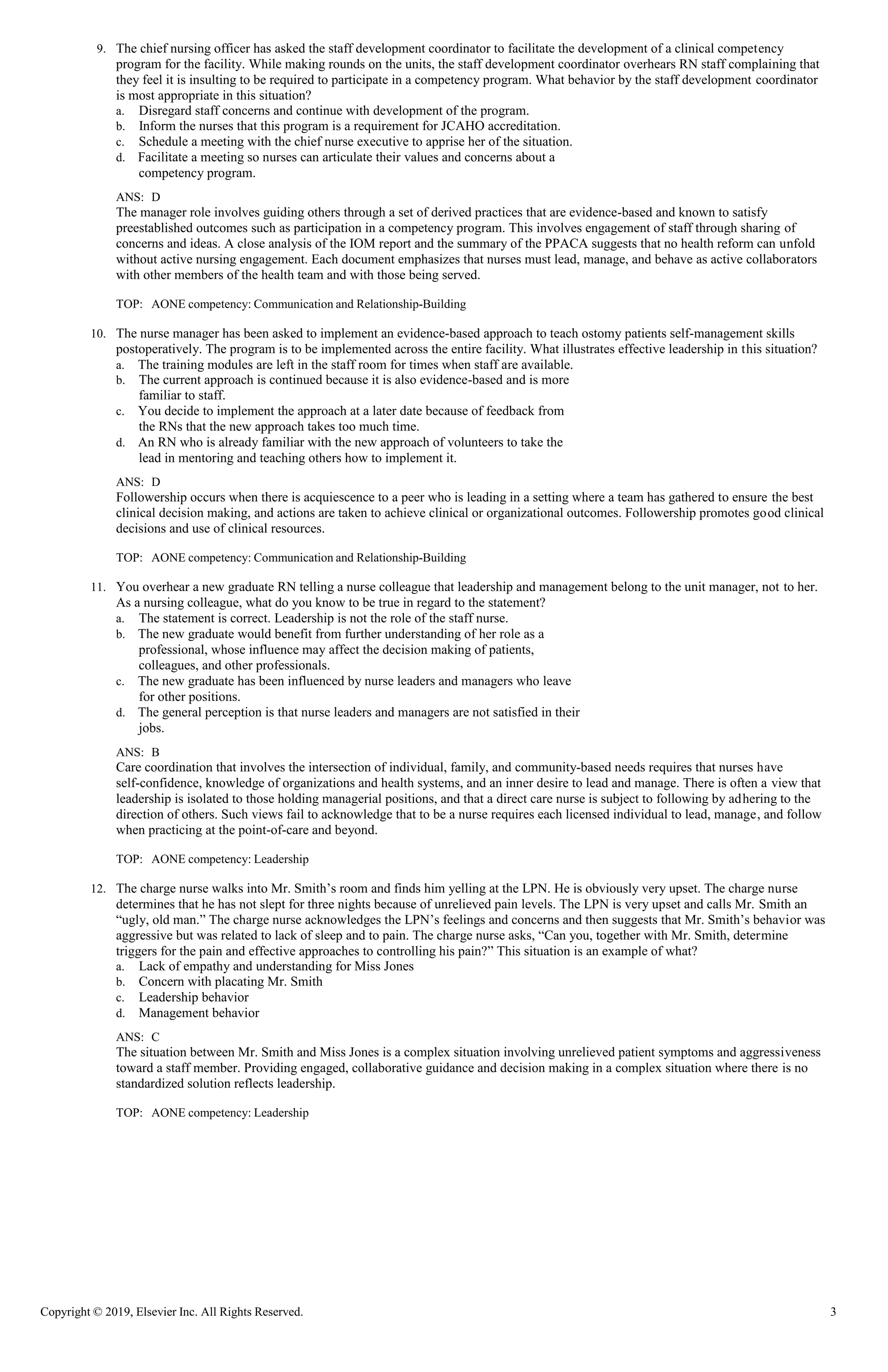 Copyright © 2019, Elsevier Inc. All Rights Reserved. 3
9. The chief nursing officer has asked the staff development coordinator to facilitate the development of a clinical competency
program for the facility. While making rounds on the units, the staff development coordinator overhears RN staff complaining that
they feel it is insulting to be required to participate in a competency program. What behavior by the staff development coordinator
is most appropriate in this situation?
a. Disregard staff concerns and continue with development of the program.
b. Inform the nurses that this program is a requirement for JCAHO accreditation.
c. Schedule a meeting with the chief nurse executive to apprise her of the situation.
d. Facilitate a meeting so nurses can articulate their values and concerns about a
competency program.
ANS: D
The manager role involves guiding others through a set of derived practices that are evidence-based and known to satisfy
preestablished outcomes such as participation in a competency program. This involves engagement of staff through sharing of
concerns and ideas. A close analysis of the IOM report and the summary of the PPACA suggests that no health reform can unfold
without active nursing engagement. Each document emphasizes that nurses must lead, manage, and behave as active collaborators
with other members of the health team and with those being served.
TOP: AONE competency: Communication and Relationship-Building
10. The nurse manager has been asked to implement an evidence-based approach to teach ostomy patients self-management skills
postoperatively. The program is to be implemented across the entire facility. What illustrates effective leadership in this situation?
a. The training modules are left in the staff room for times when staff are available.
b. The current approach is continued because it is also evidence-based and is more
familiar to staff.
c. You decide to implement the approach at a later date because of feedback from
the RNs that the new approach takes too much time.
d. An RN who is already familiar with the new approach of volunteers to take the
lead in mentoring and teaching others how to implement it.
ANS: D
Followership occurs when there is acquiescence to a peer who is leading in a setting where a team has gathered to ensure the best
clinical decision making, and actions are taken to achieve clinical or organizational outcomes. Followership promotes good clinical
decisions and use of clinical resources.
TOP: AONE competency: Communication and Relationship-Building
11. You overhear a new graduate RN telling a nurse colleague that leadership and management belong to the unit manager, not to her.
As a nursing colleague, what do you know to be true in regard to the statement?
a. The statement is correct. Leadership is not the role of the staff nurse.
b. The new graduate would benefit from further understanding of her role as a
professional, whose influence may affect the decision making of patients,
colleagues, and other professionals.
c. The new graduate has been influenced by nurse leaders and managers who leave
for other positions.
d. The general perception is that nurse leaders and managers are not satisfied in their
jobs.
ANS: B
Care coordination that involves the intersection of individual, family, and community-based needs requires that nurses have
self-confidence, knowledge of organizations and health systems, and an inner desire to lead and manage. There is often a view that
leadership is isolated to those holding managerial positions, and that a direct care nurse is subject to following by adhering to the
direction of others. Such views fail to acknowledge that to be a nurse requires each licensed individual to lead, manage, and follow
when practicing at the point-of-care and beyond.
TOP: AONE competency: Leadership
12. The charge nurse walks into Mr. Smith’s room and finds him yelling at the LPN. He is obviously very upset. The charge nurse
determines that he has not slept for three nights because of unrelieved pain levels. The LPN is very upset and calls Mr. Smith an
“ugly, old man.” The charge nurse acknowledges the LPN’s feelings and concerns and then suggests that Mr. Smith’s behavior was
aggressive but was related to lack of sleep and to pain. The charge nurse asks, “Can you, together with Mr. Smith, determine
triggers for the pain and effective approaches to controlling his pain?” This situation is an example of what?
a. Lack of empathy and understanding for Miss Jones
b. Concern with placating Mr. Smith
c. Leadership behavior
d. Management behavior
ANS: C
The situation between Mr. Smith and Miss Jones is a complex situation involving unrelieved patient symptoms and aggressiveness
toward a staff member. Providing engaged, collaborative guidance and decision making in a complex situation where there is no
standardized solution reflects leadership.
TOP: AONE competency: Leadership
 