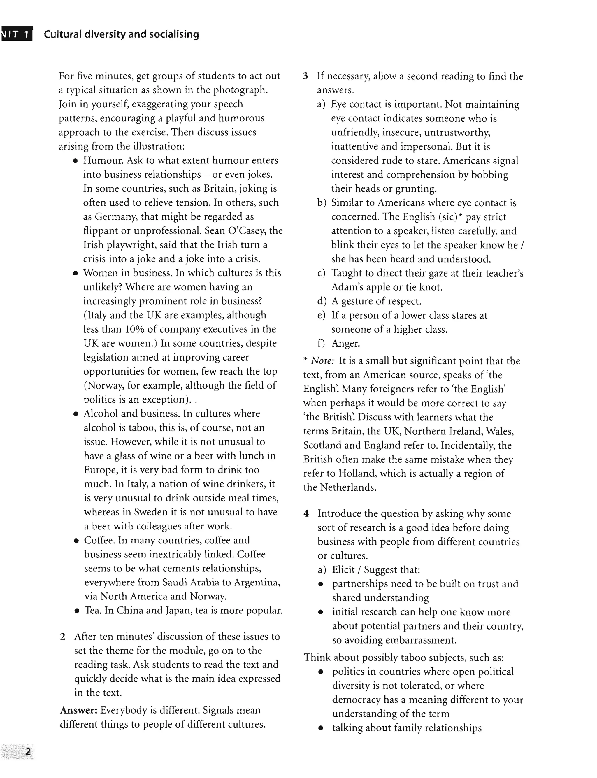 Cultural diversity and socialising
For five minutes, get groups of students to act out
a typical situation as shown in the photograph.
Join in yourself, exaggerating your speech
patterns, encouraging a playful and humorous
approach to the exercise. Then discuss issues
arising from the illustration:
• Humour. Ask to what extent humour enters
into business relationships - or even jokes.
In some countries, such as Britain, joking is
often used to relieve tension. In others, such
as Germany, that might be regarded as
flippant or unprofessional. Sean O'Casey, the
Irish playwright, said that the Irish turn a
crisis into a joke and a joke into a crisis.
• Women in business. In which cultures is this
unlikely? Where are women having an
increasingly prominent role in business?
(Italy and the UK are examples, although
less than 10% of company executives in the
UK are women.) In some countries, despite
legislation aimed at improving career
opportunities for women, few reach the top
(Norway, for example, although the field of
politics is an exception)..
• Alcohol and business. In cultures where
alcohol is taboo, this is, of course, not an
issue. However, while it is not unusual to
have a glass of wine or a beer with lunch in
Europe, it is very bad form to drink too
much. In Italy, a nation of wine drinkers, it
is very unusual to drink outside meal times,
whereas in Sweden it is not unusual to have
a beer with colleagues after work.
• Coffee. In many countries, coffee and
business seem inextricably linked. Coffee
seems to be what cements relationships,
everywhere from Saudi Arabia to Argentina,
via North America and Norway.
• Tea. In China and Japan, tea is more popular.
2 After ten minutes' discussion of these issues to
set the theme for the module, go on to the
reading task. Ask students to read the text and
quickly decide what is the main idea expressed
in the text.
Answer: Everybody is different. Signals mean
different things to people of different cultures.
3 If necessary, allow a second reading to find the
answers.
a) Eye contact is important. Not maintaining
eye contact indicates someone who is
unfriendly, insecure, untrustworthy,
inattentive and impersonal. But it is
considered rude to stare. Americans signal
interest and comprehension by bobbing
their heads or grunting.
b) Similar to Americans where eye contact is
concerned. The English (sic)><- pay strict
attention to a speaker, listen carefully, and
blink their eyes to let the speaker know he /
she has been heard and understood.
c) Taught to direct their gaze at their teacher's
Adam's apple or tie knot.
d) A gesture of respect.
e) If a person of a lower class stares at
someone of a higher class.
f) Anger.
><- Note: It is a small but significant point that the
text, from an American source, speaks of 'the
English'. Many foreigners refer to 'the English'
when perhaps it would be more correct to say
'the British'. Discuss with learners what the
terms Britain, the UK, Northern Ireland, Wales,
Scotland and England refer to. Incidentally, the
British often make the same mistake when they
refer to Holland, which is actually a region of
the Netherlands.
4 Introduce the question by asking why some
sort of research is a good idea before doing
business with people from different countries
or cultures.
a) Elicit / Suggest that:
• partnerships need to be built on trust and
shared understanding
• initial research can help one know more
about potential partners and their country,
so avoiding embarrassment.
Think about possibly taboo subjects, such as:
• politics in countries where open political
diversity is not tolerated, or where
democracy has a meaning different to your
understanding of the term
• talking about family relationships
 