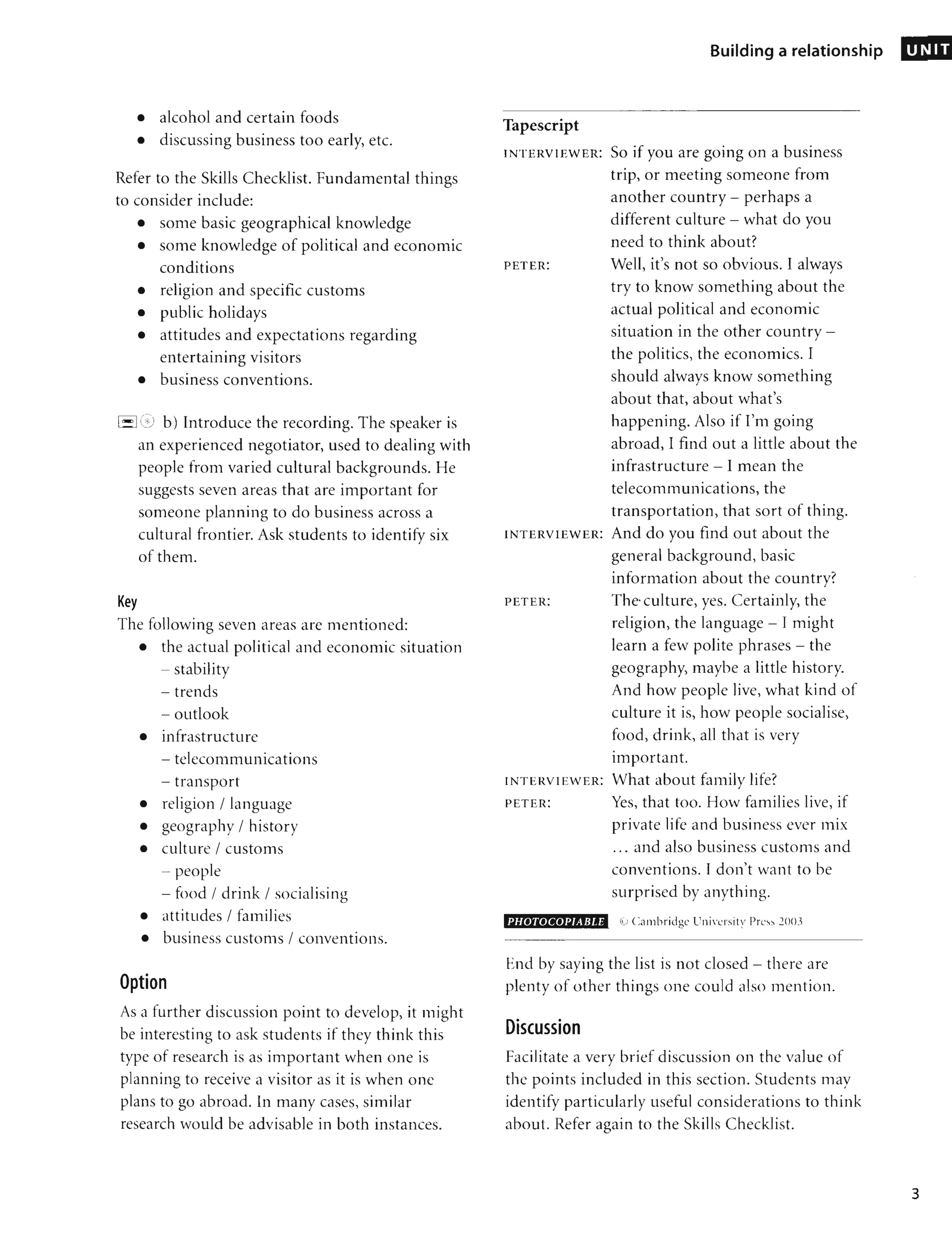 • alcohol and certain foods
• discussing business too early, etc.
Refer to the Skills Checklist. Fundamental things
to consider include:
• some basic geographical knowledge
• some knowledge of political and economic
conditions
• religion and specific customs
• public holidays
• attitudes and expectations regarding
entertaining visitors
• business conventions.
El C;) b) Introduce the recording. The speaker is
an experienced negotiator, used to dealing with
people from varied cultural backgrounds. He
suggests seven areas that are important for
someone planning to do business across a
cultural frontier. Ask students to identify six
of them.
Key
The following seven areas are mentioned:
• the actual political and economic situation
- stability
- trends
- outlook
• infrastructure
- telecommunications
- transport
• religion / language
• geography / history
• culture / customs
- people
- food / drink / socialising
• attitudes / families
• business customs / conventions.
Option
As a further discussion point to develop, it might
be interesting to ask students if they think this
type of research is as important when one is
planning to receive a visitor as it is when one
plans to go abroad. In many cases, similar
research would be advisable in both instances.
Building a relationship
Tapescript
INTERVIEWER: SO if you are going on a business
trip, or meeting someone from
another country - perhaps a
different culture - what do you
need to think about?
PETER: Well, it's not so obvious. I always
try to know something about the
actual political and economic
situation in the other country -
the politics, the economics. I
should always know something
about that, about what's
happening. Also if I'm going
abroad, I find out a little about the
infrastructure - I mean the
telecommunications, the
transportation, that sort of thing.
INTERVIEWER: And do you find out about the
general background, basic
information about the country?
PETER: The· culture, yes. Certainly, the
religion, the language - I might
learn a few polite phrases - the
geography, maybe a little history.
And how people live, what kind of
culture it is, how people socialise,
food, drink, all that is very
•
Important.
INTERVIEWER: What about family life?
PETER: Yes, that too. How families live, if
private life and business ever mix
... and also business customs and
conventions. I don't want to be
surprised by anything.
PHOTOCOPIABLE (i) Cambridge University Press 2003
End by saying the list is not closed - there are
plenty of other things one could also mention.
Discussion
Facilitate a very brief discussion on the value of
the points included in this section. Students may
identify particularly useful considerations to think
about. Refer again to the Skills Checklist.
UNIT
3
 