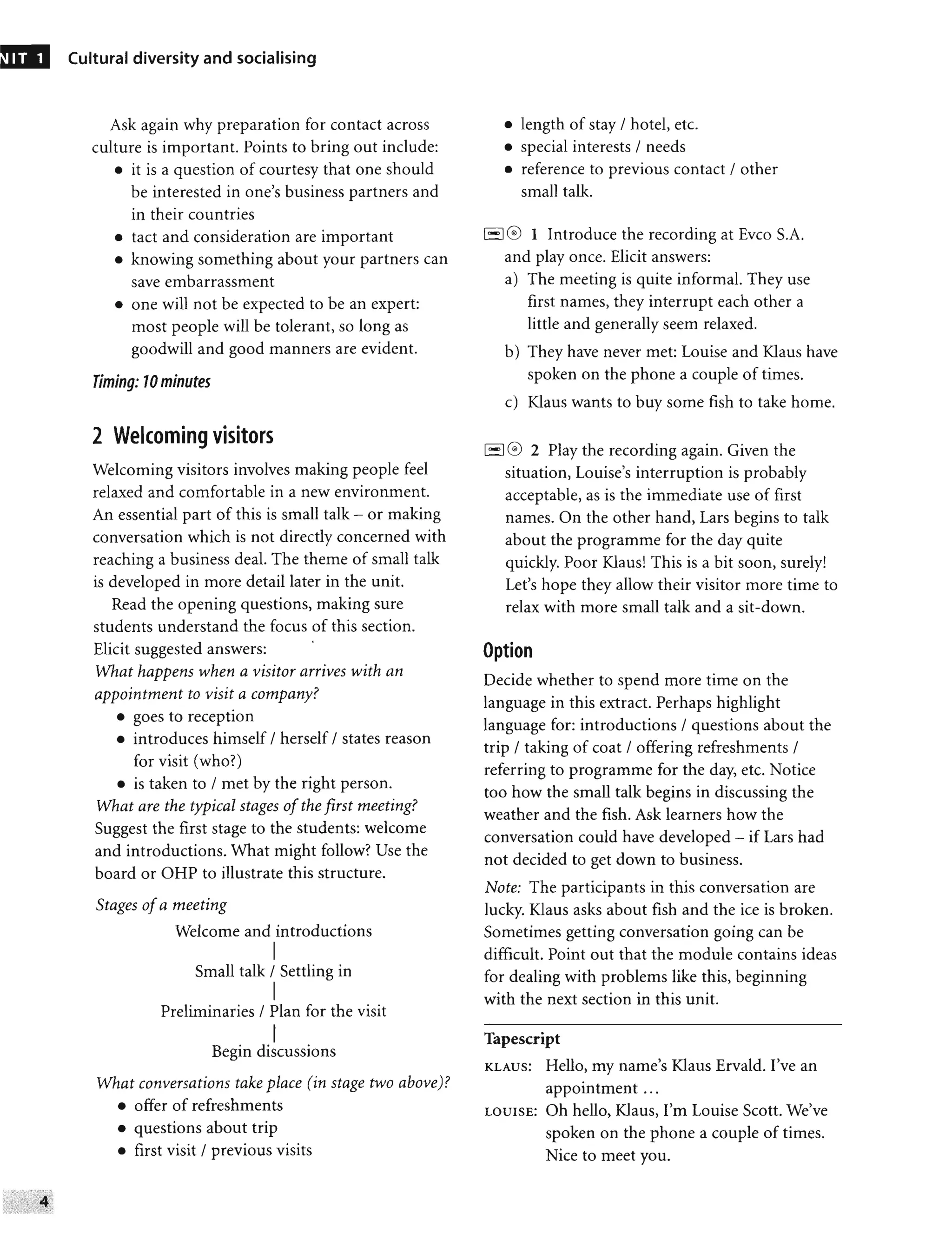 NIT 1 Cultural diversity and socialising
Ask again why preparation for contact across
culture is important. Points to bring out include:
• it is a question of courtesy that one should
be interested in one's business partners and
in their countries
• tact and consideration are important
• knowing something about your partners can
save embarrassment
• one will not be expected to be an expert:
most people will be tolerant, so long as
goodwill and good manners are evident.
Timing: 70 minutes
2 Welcoming visitors
Welcoming visitors involves making people feel
relaxed and comfortable in a new environment.
An essential part of this is small talk - or making
conversation which is not directly concerned with
reaching a business deal. The theme of small talk
is developed in more detail later in the unit.
Read the opening questions, making sure
students understand the focus of this section.
Elicit suggested answers:
•
What happens when a visitor arrives with an
appointment to visit a company?
• goes to reception
• introduces himself / herself / states reason
for visit (who?)
• is taken to / met by the right person.
What are the typical stages ofthe first meeting?
Suggest the first stage to the students: welcome
and introductions. What might follow? Use the
board or OHP to illustrate this structure.
Stages ofa meeting
Welcome and introductions
I
Small talk / Settling in
I
Preliminaries / Plan for the visit
I
Begin discussions
What conversations take place (in stage two above)?
• offer of refreshments
• questions about trip
• first visit / previous visits
• length of stay / hotel, etc.
• special interests / needs
• reference to previous contact / other
small talk.
1
'-1 0 1 Introduce the recording at Evco S.A.
and play once. Elicit answers:
a) The meeting is quite informal. They use
first names, they interrupt each other a
little and generally seem relaxed.
b) They have never met: Louise and Klaus have
spoken on the phone a couple of times.
c) Klaus wants to buy some fish to take home.
1-1 0 2 Play the recording again. Given the
situation, Louise's interruption is probably
acceptable, as is the immediate use of first
names. On the other hand, Lars begins to talk
about the programme for the day quite
quickly. Poor Klaus! This is a bit soon, surely!
Let's hope they allow their visitor more time to
relax with more small talk and a sit-down.
Option
Decide whether to spend more time on the
language in this extract. Perhaps highlight
language for: introductions / questions about the
trip / taking of coat / offering refreshments /
referring to programme for the day, etc. Notice
too how the small talk begins in discussing the
weather and the fish. Ask learners how the
conversation could have developed - if Lars had
not decided to get down to business.
Note: The participants in this conversation are
lucky. Klaus asks about fish and the ice is broken.
Sometimes getting conversation going can be
difficult. Point out that the module contains ideas
for dealing with problems like this, beginning
with the next section in this unit.
Tapescript
KLAUS: Hello, my name's Klaus Ervald. I've an
appointment ...
LOUISE: Oh hello, Klaus, I'm Louise Scott. We've
spoken on the phone a couple of times.
Nice to meet you.
 