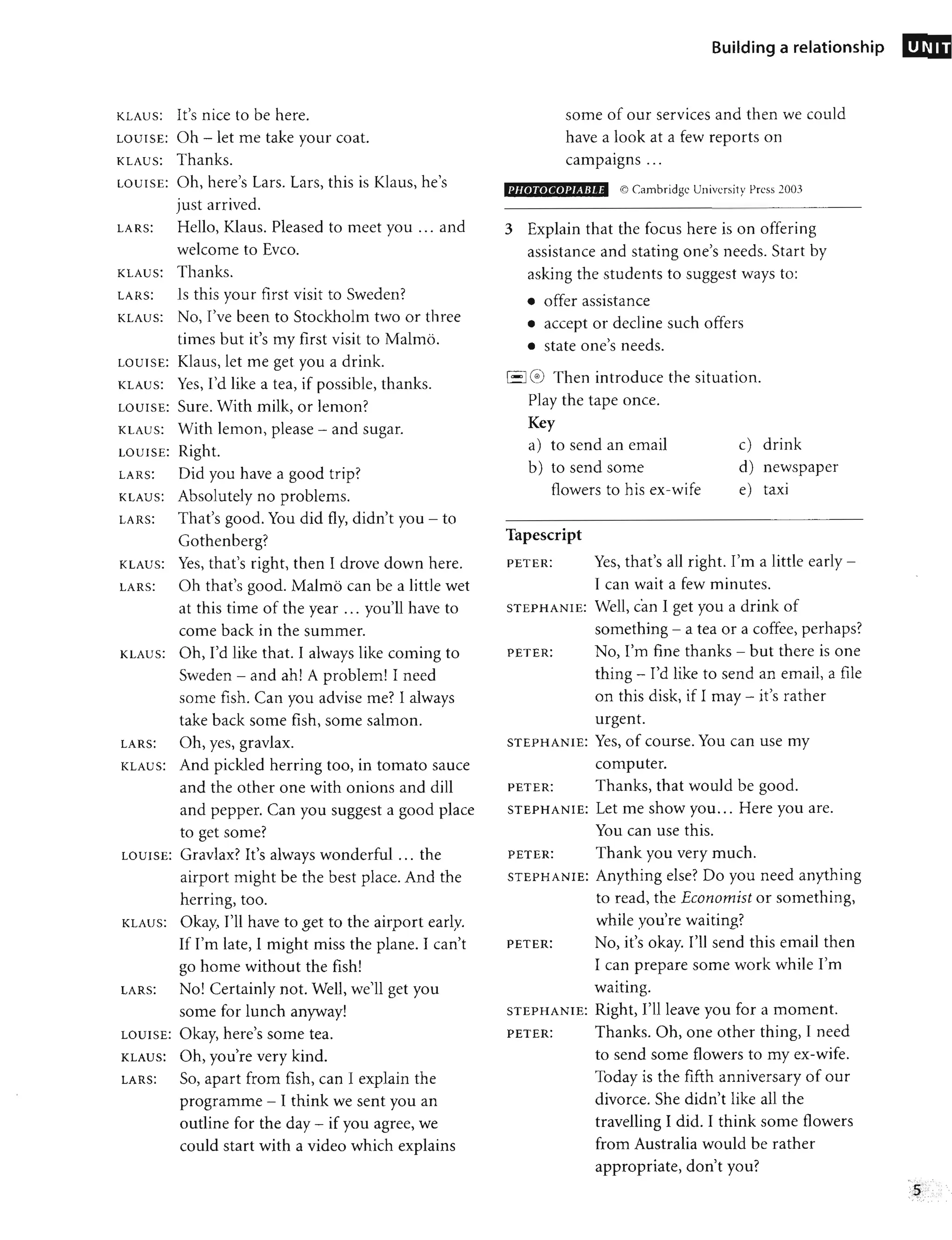 KLAUS: It's nice to be here.
LOUISE: Oh -let me take your coat.
KLAUS: Thanks.
LOUISE: Oh, here's Lars. Lars, this is Klaus, he's
just arrived.
LARS: Hello, Klaus. Pleased to meet you ... and
welcome to Evco.
KLAUS: Thanks.
LARS: Is this your first visit to Sweden?
KLAUS: No, I've been to Stockholm two or three
times but it's my first visit to Malmo.
LOUISE: Klaus, let me get you a drink.
KLAUS: Yes, I'd like a tea, if possible, thanks.
LOUISE: Sure. With milk, or lemon?
KLAUS: With lemon, please - and sugar.
LOUISE: Right.
LARS: Did you have a good trip?
KLAUS: Absolutely no problems.
LARS: That's good. You did fly, didn't you - to
Gothenberg?
KLAUS: Yes, that's right, then I drove down here.
LARS: Oh that's good. Malmo can be a little wet
at this time of the year ... you'll have to
come back in the summer.
KLAUS: Oh, I'd like that. I always like coming to
Sweden - and ah! A problem! I need
some fish. Can you advise me? I always
take back some fish, some salmon.
LARS: Oh, yes, gravlax.
KLAUS: And pickled herring too, in tomato sauce
and the other one with onions and dill
and pepper. Can you suggest a good place
to get some?
LOUISE: Gravlax? It's always wonderful ... the
airport might be the best place. And the
herring, too.
KLAUS: Okay, I'll have to get to the airport early.
If I'm late, I might miss the plane. I can't
go home without the fish!
LARS: No! Certainly not. Well, we'll get you
some for lunch anyway!
LOUISE: Okay, here's some tea.
KLAUS: Oh, you're very kind.
LARS: SO, apart from fish, can I explain the
programme - I think we sent you an
outline for the day - if you agree, we
could start with a video which explains
Building a relationship
some of our services and then we could
have a look at a few reports on
•
campaIgns ...
PHOTOCOPIABLE © Cambridge University Press 2003
3 Explain that the focus here is on offering
assistance and stating one's needs. Start by
asking the students to suggest ways to:
• offer assistance
• accept or decline such offers
• state one's needs.
1
- '1
(~) Then introduce the situation.
Play the tape once.
Key
a) to send an email
b) to send some
flowers to his ex-wife
Tapescript
c) drink
d) newspaper
e) taxi
PETER: Yes, that's all right. I'm a little early -
I can wait a few minutes.
STEPHANIE: Well, can I get you a drink of
something - a tea or a coffee, perhaps?
PETER: No, I'm fine thanks - but there is one
thing - I'd like to send an email, a file
on this disk, if I may - it's rather
urgent.
STEPHANIE: Yes, of course. You can use my
computer.
PETER: Thanks, that would be good.
STEPHANIE: Let me show you... Here you are.
You can use this.
PETER: Thank you very much.
STEPHANIE: Anything else? Do you need anything
to read, the Economist or something,
while you're waiting?
PETER: No, it's okay. I'll send this email then
I can prepare some work while I'm
waiting.
STEPHANIE: Right, I'll leave you for a moment.
PETER: Thanks. Oh, one other thing, I need
to send some flowers to my ex-wife.
Today is the fifth anniversary of our
divorce. She didn't like all the
travelling I did. I think some flowers
from Australia would be rather
appropriate, don't you?
UNIT
•
,', " ,', "
··5<
,:,,;, :.:' :""
" "
", ." .
 