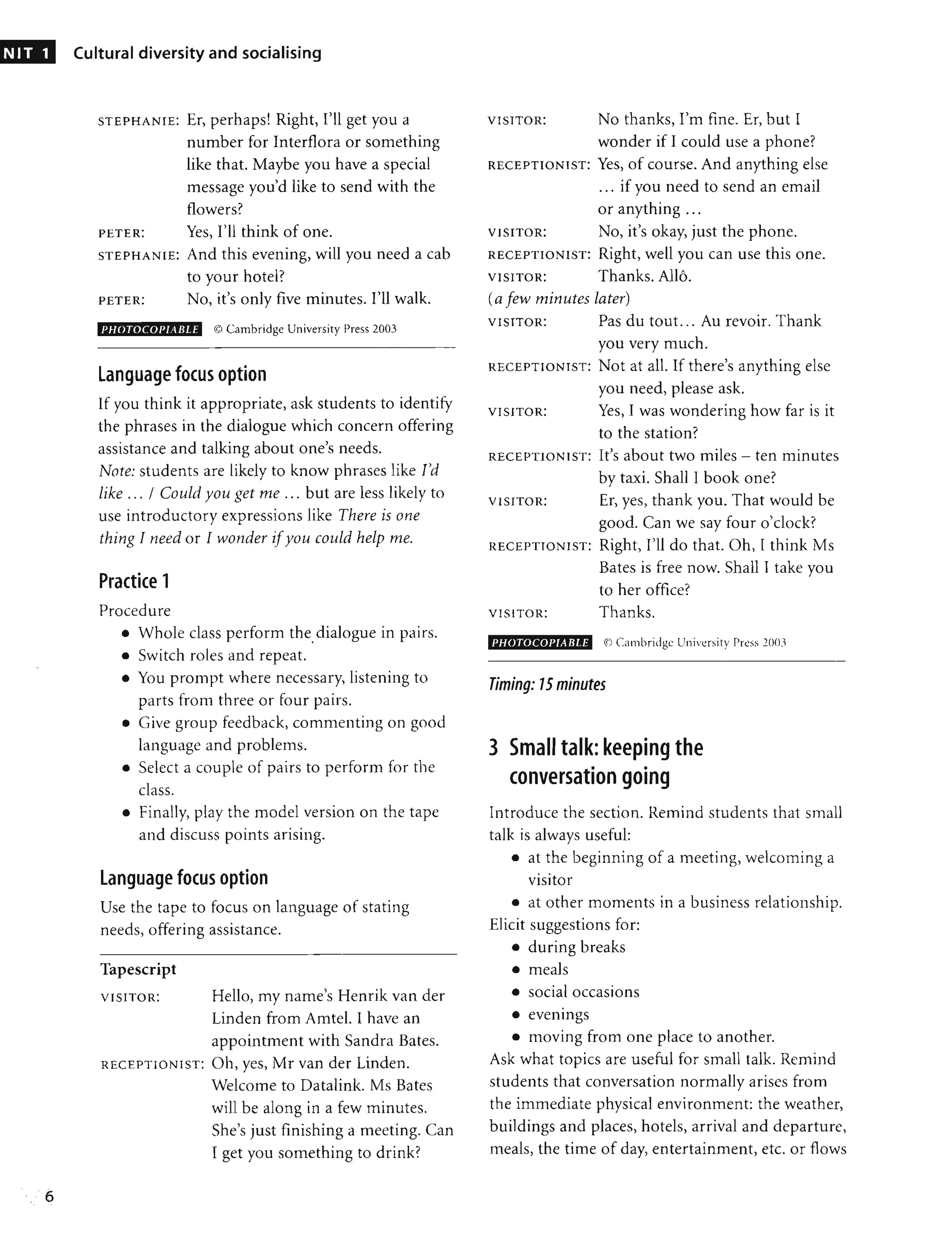 NIT 1
6
Cultural diversity and socialising
STEPHANIE: Er, perhaps! Right, I'll get you a
number for Interflora or something
like that. Maybe you have a special
message you'd like to send with the
flowers?
Yes, I'll think of one.
PETER:
PHOTOCOI'I/IBLE C9 Cambridge University Press 2003
language focus option
If you think it appropriate, ask students to identify
the phrases in the dialogue which concern offering
assistance and talking about one's needs.
Note: students are likely to know phrases like I'd
like ... / Could you get me ... but are less likely to
use introductory expressions like There is one
thing I need or I wonder ifyou could help me.
Practice 1
Procedure
• Whole class perform the dialogue in pairs.
•
• Switch roles and repeat.
• You prompt where necessary, listening to
parts from three or four pairs.
• Give group feedback, commenting on good
language and problems.
• Select a couple of pairs to perform for the
class.
• Finally, play the model version on the tape
and discuss points arising.
language focus option
Use the tape to focus on language of stating
needs, offering assistance.
Tapescript
VISITOR: Hello, my name's Henrik van der
Linden from Amtel. I have an
appointment with Sandra Bates.
RECEPTIONIST: Oh, yes, Mr van der Linden.
Welcome to Datalink. Ms Bates
will be along in a few minutes.
She's just finishing a meeting. Can
I get you something to drink?
VISITOR: No thanks, I'm fine. Er, but I
wonder if I could use a phone?
RECEPTIONIST: Yes, of course. And anything else
... if you need to send an email
or anything ...
VISITOR: No, it's okay, just the phone.
RECEPTIONIST: Right, well you can use this one.
VISITOR: Thanks. AHa.
(a few minutes later)
VISITOR: Pas du tout. .. Au revoir. Thank
you very much.
RECEPTIONIST: Not at all. If there's anything else
you need, please ask.
VISITOR: Yes, I was wondering how far is it
to the station?
RECEPTIONIST: It's about two miles - ten minutes
by taxi. Shall I book one?
VISITOR: Er, yes, thank you. That would be
good. Can we say four o'clock?
RECEPTIONIST: Right, I'll do that. Oh, I think Ms
Bates is free now. Shall J take you
to her office?
VISITOR: Thanks.
I'HOTOCOI'IABLE q) Cambridge University rr~ss 2()O'>
Timing: 15 minutes
3 Small talk: keeping the
conversation going
Introduce the section. Remind students that small
talk is always useful:
• at the beginning of a meeting, welcoming a
• •
VISItor
• at other moments in a business relationship.
Elicit suggestions for:
• during breaks
• meals
• social occasions
•
• eventngs
• moving from one place to another.
Ask what topics are useful for small talk. Remind
students that conversation normally arises from
the immediate physical environment: the weather,
buildings and places, hotels, arrival and departure,
meals, the time of day, entertainment, etc. or flows
 