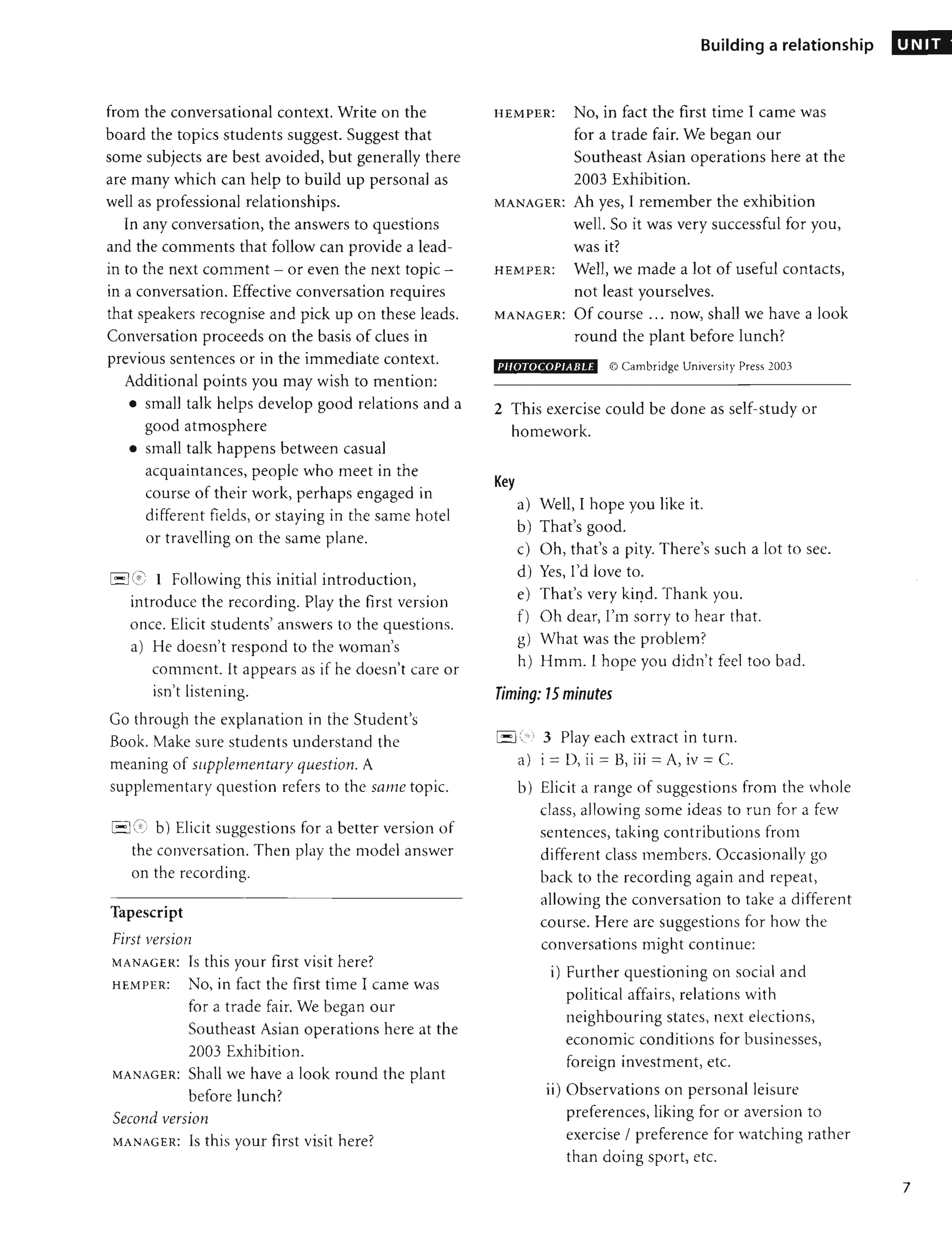 from the conversational context. Write on the
board the topics students suggest. Suggest that
some subjects are best avoided, but generally there
are many which can help to build up personal as
well as professional relationships.
In any conversation, the answers to questions
and the comments that follow can provide a lead-
in to the next comment - or even the next topic -
in a conversation. Effective conversation requires
that speakers recognise and pick up on these leads.
Conversation proceeds on the basis of clues in
previous sentences or in the immediate context.
Additional points you may wish to mention:
• small talk helps develop good relations and a
good atmosphere
• small talk happens between casual
acquaintances, people who meet in the
course of their work, perhaps engaged in
different fields, or staying in the same hotel
or travelling on the same plane.
I- IC
;:: 1 Following this initial introduction,
introduce the recording. Play the first version
once. Elicit students' answers to the questions.
a) He doesn't respond to the woman's
comment. It appears as if he doesn't care or
isn't listening.
Go through the explanation in the Student's
Book. Make sure students understand the
meaning of sllpplementary question. A
supplementary question refers to the same topic.
1·-1 (;) b) Elicit suggestions for a better version of
the conversation. Then play the model answer
on the recording.
Tapescript
First version
MANAGER: Is this your first visit here?
HEMPER: No, in fact the first time I came was
for a trade fair. We began our
Southeast Asian operations here at the
2003 Exhibition.
MANAGER: Shall we have a look round the plant
before lunch?
Second version
MANAGER: Is this your first visit here?
Building a relationship
HEM PER: No, in fact the first time I came was
for a trade fair. We began our
Southeast Asian operations here at the
2003 Exhibition.
MANAGER: Ah yes, I remember the exhibition
well. So it was very successful for you,
was it?
HEMPER: Well, we made a lot of useful contacts,
not least yourselves.
MANAGER: Of course ... now, shall we have a look
round the plant before lunch?
PJ/OTOCOPIABLE © Cambridge University Press 2003
2 This exercise could be done as self-study or
homework.
Key
a) Well, I hope you like it.
b) That's good.
c) Oh, that's a pity. There's such a lot to see.
d) Yes, I'd love to.
e) That's very kiqd. Thank you.
f) Oh dear, I'm sorry to hear that.
g) What was the problem?
h) Hmm. I hope you didn't feel too bad.
Timing: 15 minutes
1
'- '1
("" 3 Play each extract in turn.
a) i = D, ii = B, iii = A, iv = C.
b) Elicit a range of suggestions from the whole
class, allowing some ideas to run for a few
sentences, taking contributions from
different class members. Occasionally go
back to the recording again and repeat,
allowing the conversation to take a different
course. Here are suggestions for how the
conversations might continue:
i) Further questioning on social and
political affairs, relations with
neighbouring states, next elections,
economic conditions for businesses,
foreign investment, etc.
ii) Observations on personal leisure
preferences, liking for or aversion to
exercise / preference for watching rather
than doing sport, etc.
UNIT
7
 