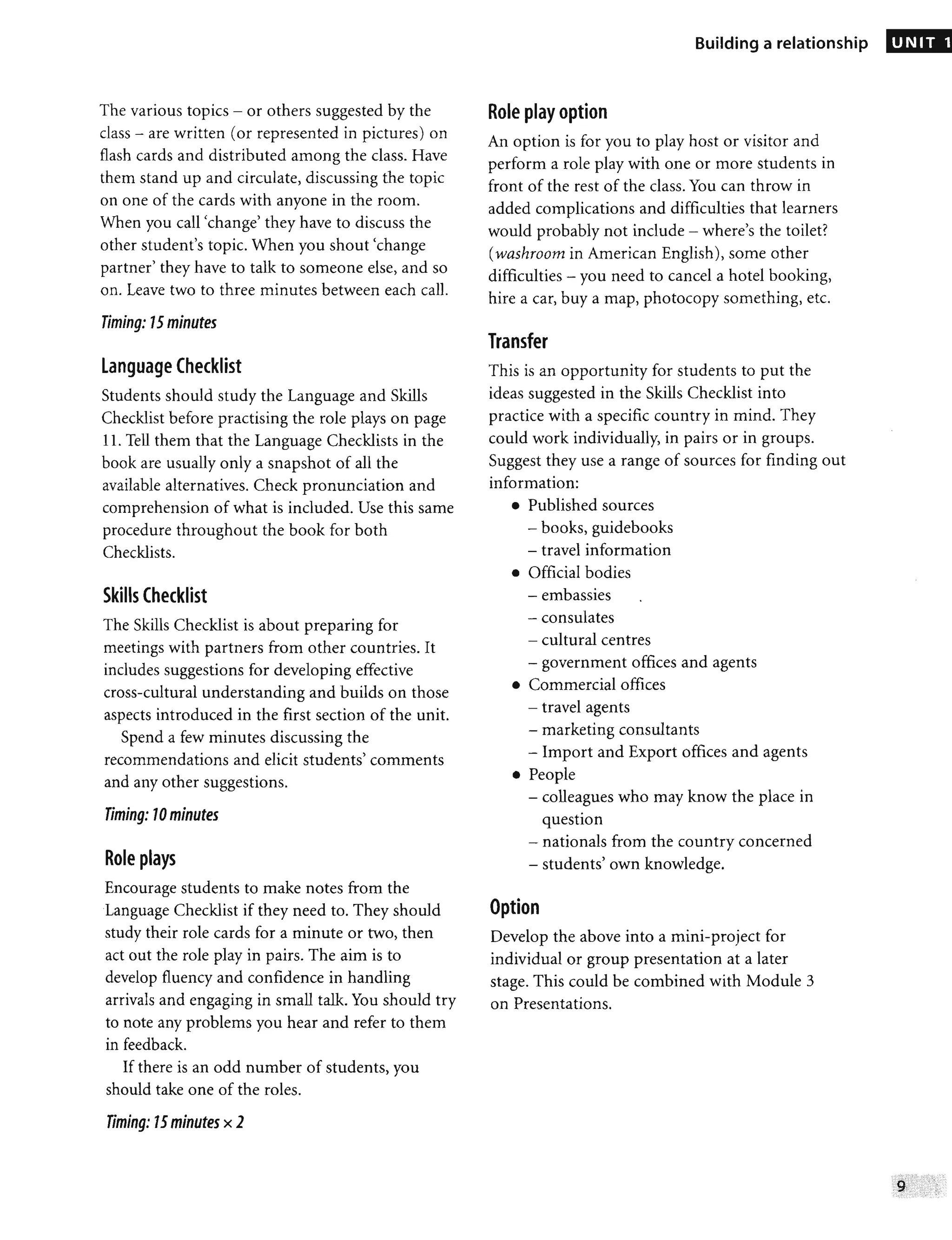 The various topics - or others suggested by the
class - are written (or represented in pictures) on
flash cards and distributed among the class. Have
them stand up and circulate, discussing the topic
on one of the cards with anyone in the room.
When you call 'change' they have to discuss the
other student's topic. When you shout 'change
partner' they have to talk to someone else, and so
on. Leave two to three minutes between each call.
Timing: 15 minutes
Language Checklist
Students should study the Language and Skills
Checklist before practising the role plays on page
11. Tell them that the Language Checklists in the
book are usually only a snapshot of all the
available alternatives. Check pronunciation and
comprehension of what is included. Use this same
procedure throughout the book for both
Checklists.
Skills Checklist
The Skills Checklist is about preparing for
meetings with partners from other countries. It
includes suggestions for developing effective
cross-cultural understanding and builds on those
aspects introduced in the first section of the unit.
Spend a few minutes discussing the
recommendations and elicit students' comments
and any other suggestions.
Timing: 10 minutes
Role plays
Encourage students to make notes from the
Language Checklist if they need to. They should
study their role cards for a minute or two, then
act out the role play in pairs. The aim is to
develop fluency and confidence in handling
arrivals and engaging in small talk. You should try
to note any problems you hear and refer to them
in feedback.
If there is an odd number of students, you
should take one of the roles.
Timing: 15minutes x 2
Building a relationship
Role play option
An option is for you to play host or visitor and
perform a role play with one or more students in
front of the rest of the class. You can throw in
added complications and difficulties that learners
would probably not include - where's the toilet?
(washroom in American English), some other
difficulties - you need to cancel a hotel booking,
hire a car, buy a map, photocopy something, etc.
Transfer
This is an opportunity for students to put the
ideas suggested in the Skills Checklist into
practice with a specific country in mind. They
could work individually, in pairs or in groups.
Suggest they use a range of sources for finding out
information:
• Published sources
- books, guidebooks
- travel information
• Official bodies
- embassies •
- consulates
- cultural centres
- government offices and agents
• Commercial offices
- travel agents
- marketing consultants
- Import and Export offices and agents
• People
- colleagues who may know the place in
question
- nationals from the country concerned
- students' own knowledge.
Option
Develop the above into a mini-project for
individual or group presentation at a later
stage. This could be combined with Module 3
on Presentations.
UNIT 1
 
