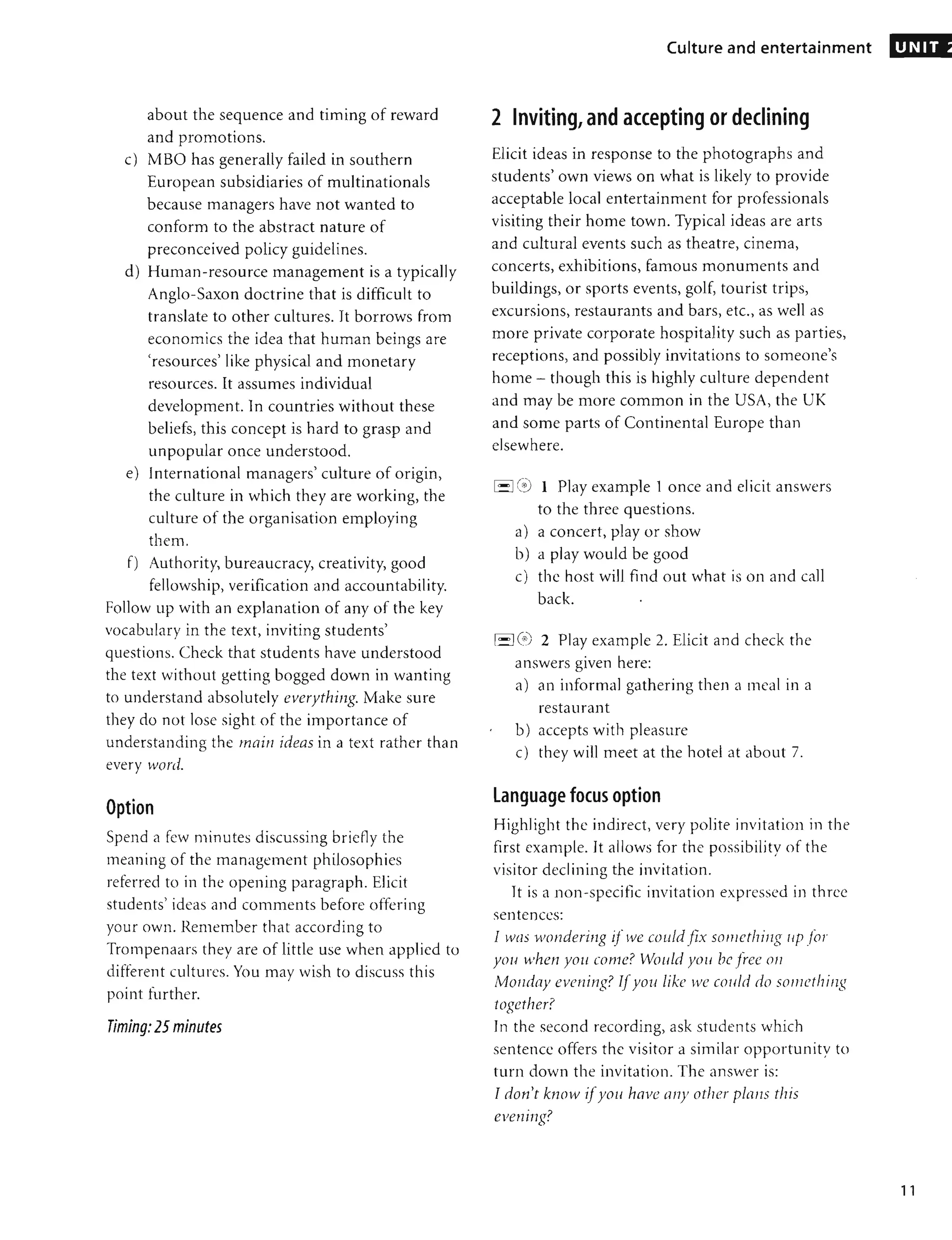 about the sequence and timing of reward
and promotions.
c) MBO has generally failed in southern
European subsidiaries of multinationals
because managers have not wanted to
conform to the abstract nature of
preconceived policy guidelines.
d) Human-resource management is a typically
Anglo-Saxon doctrine that is difficult to
translate to other cultures. It borrows from
economics the idea that human beings are
'resources' like physical and monetary
resources. It assumes individual
development. In countries without these
beliefs, this concept is hard to grasp and
unpopular once understood.
e) International managers' culture of origin,
the culture in which they are working, the
culture of the organisation employing
them.
f) Authority, bureaucracy, creativity, good
fellowship, verification and accountability.
Follow up with an explanation of any of the key
vocabulary in the text, inviting students'
questions. Check that students have understood
the text without getting bogged down in wanting
to understand absolutely everythillg. Make sure
they do not lose sight of the importance of
understanding the main ideas in a text rather than
every word.
Option
Spend a few minutes discussing bridly the
meaning of the management philosophies
referred to in the opening paragraph. Elicit
students' ideas and comments before offering
your own. Remember that according to
Trompenaars they are of little use when applied to
differen t cultures. You may wish to discuss this
point further.
Timing:25 minutes
,
Culture and entertainment
2 Inviting, and accepting or declining
Elicit ideas in response to the photographs and
students' own views on what is likely to provide
acceptable local entertainment for professionals
visiting their home town. Typical ideas are arts
and cultural events such as theatre, cinema,
concerts, exhibitions, famous monuments and
buildings, or sports events, golf, tourist trips,
excursions, restaurants and bars, etc., as well as
more private corporate hospitality such as parties,
receptions, and possibly invitations to someone's
home - though this is highly culture dependent
and may be more common in the USA, the UK
and some parts of Continental Europe than
elsewhere.
1-I C,i) 1 Play example 1 once and elicit answers
to the three questions.
a) a concert, play or show
b) a play would be good
c) the host will find out what is on and call
back. .
['-'I (<i') 2 Play example 2. Elicit and check the
answers given here:
a) an informal gathering then a meal in a
restaurant
b) accepts with pleasure
c) they will meet at the hotel at about 7.
language focus option
Highlight the indirect, very polite invitation in the
first example. It allows for the possibility of the
visitor declining the invitation.
It is a non-specific invitation expressed in three
sentences:
I WIlS wonderillg if we could fix sOlllcthing lip for
you when YOli come? Would YOIl bc Fec 011
Monday evening? TIyol/like we cOIl/d do something
together?
In the second recording, ask students which
sentence offers the visitor a similar opportunity to
turn down the invitation. The answer is:
Tdon't know iIyoII havc al1Y other plans this
evening?
UNIT
11
 