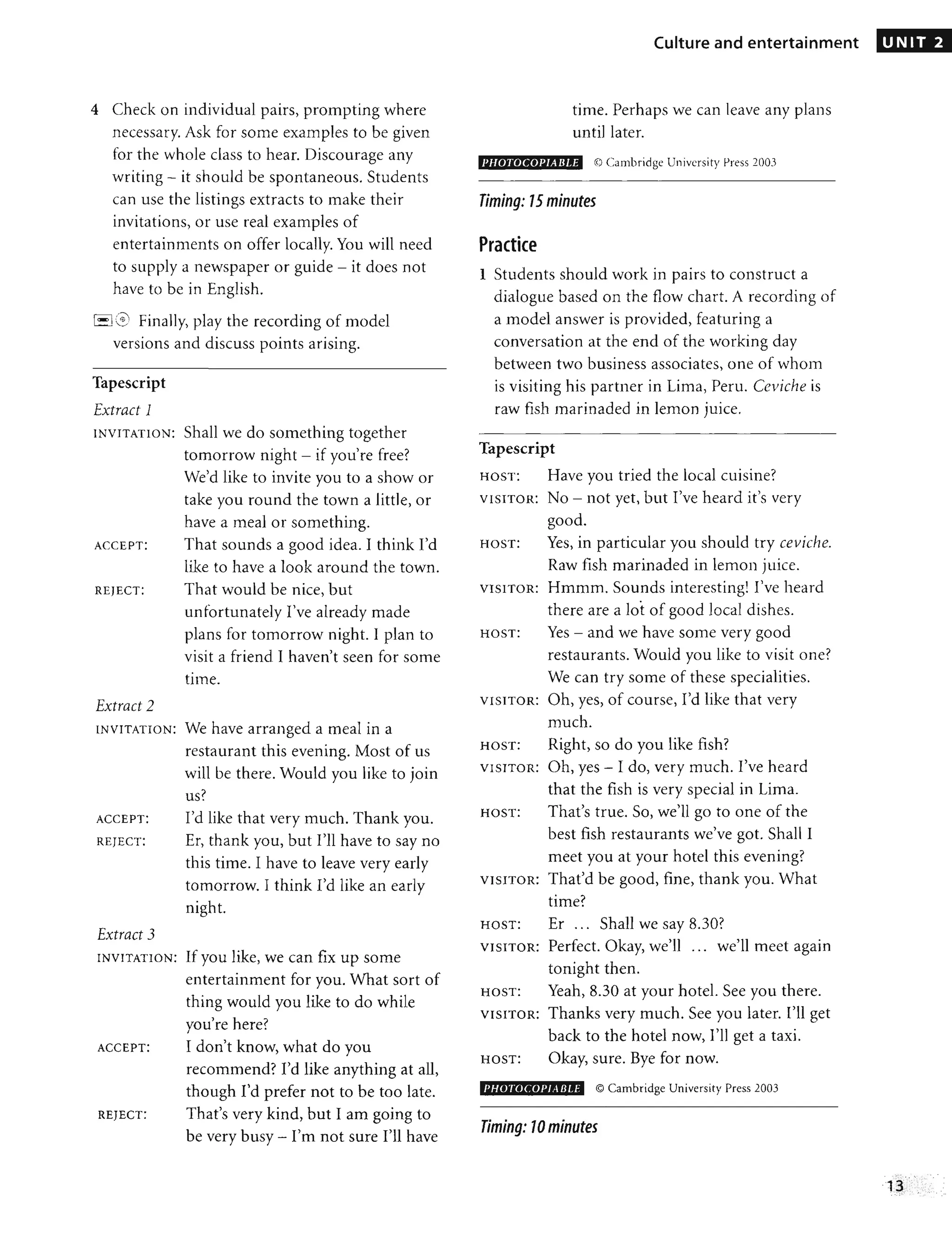 4 Check on individual pairs, prompting where
necessary. Ask for some examples to be given
for the whole class to hear. Discourage any
writing - it should be spontaneous. Students
can use the listings extracts to make their
invitations, or use real examples of
entertainments on offer locally. You will need
to supply a newspaper or guide - it does not
have to be in English.
8 3 Finally, play the recording of model
versions and discuss points arising.
Tapescript
Extract 1
INVITATION: Shall we do something together
tomorrow night - if you're free?
We'd like to invite you to a show or
take you round the town a little, or
have a meal or something.
ACCEPT: That sounds a good idea. I think I'd
like to have a look around the town.
REJECT: That would be nice, but
unfortunately I've already made
plans for tomorrow night. I plan to
visit a friend I haven't seen for some
time.
Extract 2
INVITATION: We have arranged a meal in a
restaurant this evening. Most of us
will be there. Would you like to join
us?
ACCEPT: I'd like that very much. Thank you.
REJECT: Er, thank you, but I'll have to say no
this time. I have to leave very early
tomorrow. I think I'd like an early
night.
Extract 3
INVITATION: If you like, we can fix up some
entertainment for you. What sort of
thing would you like to do while
you're here?
ACCEPT: I don't know, what do you
recommend? I'd like anything at all,
though I'd prefer not to be too late.
REJECT: That's very kind, but I am going to
be very busy - I'm not sure I'll have
Culture and entertainment
time. Perhaps we can leave any plans
until later.
PIIOTOCOPJABJ,E @ Cambridge University Press l003
Timing: 15 minutes
Practice
1 Students should work in pairs to construct a
dialogue based on the flow chart. A recording of
a model answer is provided, featuring a
conversation at the end of the working day
between two business associates, one of whom
is visiting his partner in Lima, Peru. Ceviche is
raw fish marinaded in lemon juice.
Tapescript
HOST: Have you tried the local cuisine?
VISITOR: No - not yet, but I've heard it's very
good.
HOST: Yes, in particular you should try ceviche.
Raw fish marinaded in lemon juice.
VISITOR: Hmmm. Sounds interesting! I've heard
there are a lot of good local dishes.
HOST: Yes - and we have some very good
restaurants. Would you like to visit one?
We can try some of these specialities.
VISITOR: Oh, yes, of course, I'd like that very
much.
HOST: Right, so do you like fish?
VISITOR: Oh, yes - I do, very much. I've heard
that the fish is very special in Lima.
HOST: That's true. So, we'll go to one of the
best fish restaurants we've got. Shall I
meet you at your hotel this evening?
VISITOR: That'd be good, fine, thank you. What
time?
HOST: Er... Shall we say 8.30?
VISITOR: Perfect. Okay, we'll .,. we'll meet again
tonight then.
HOST: Yeah, 8.30 at your hotel. See you there.
VISITOR: Thanks very much. See you later. I'll get
back to the hotel now, I'll get a taxi.
HOST: Okay, sure. Bye for now.
I'HOTOCOPJ, Ell.E © Cambridge University Press 2003
Timing: 10minutes
UNIT 2
13
",. :'.- "." ,', .:. ' :
. ' .. - .', "
 