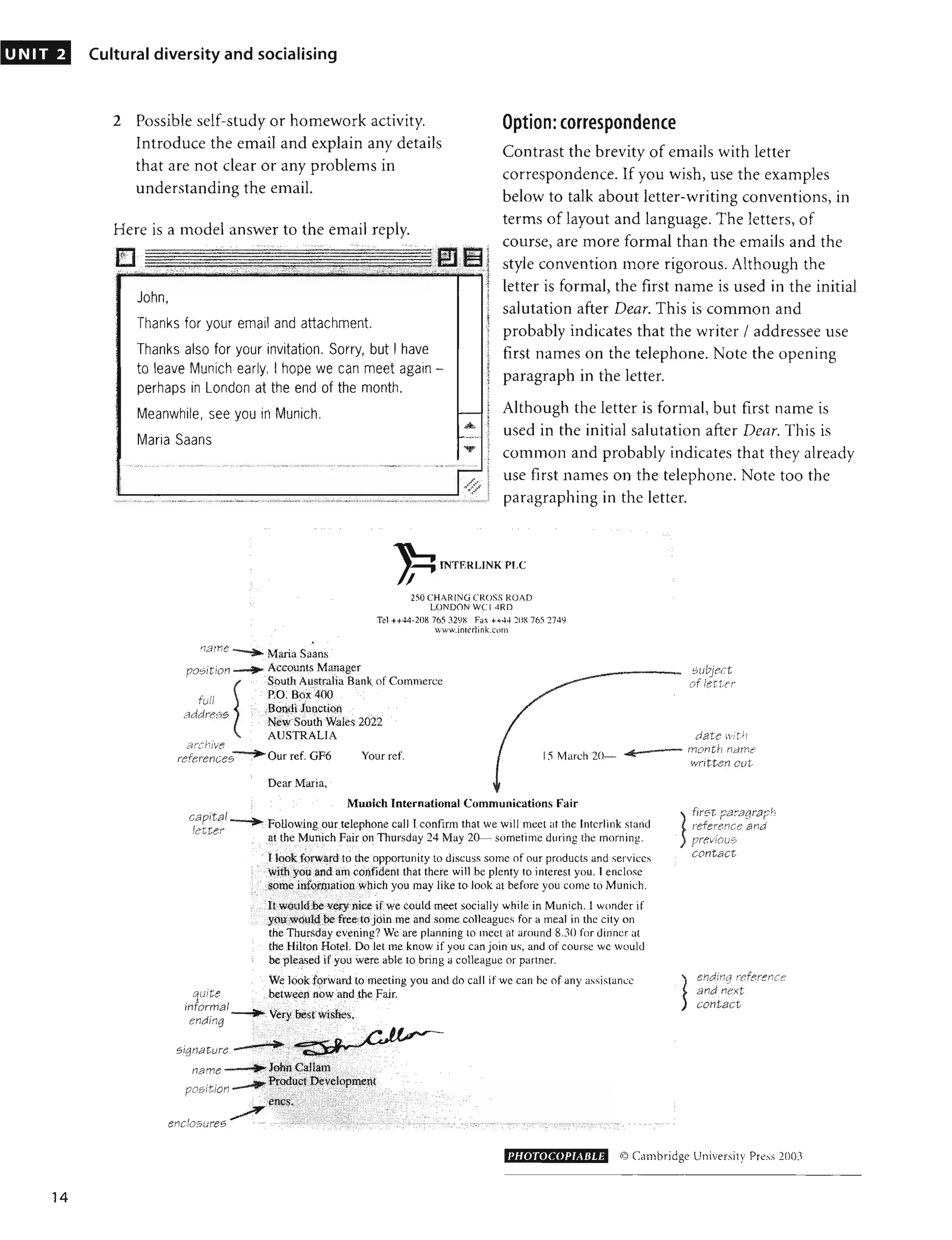 UNIT 2
14
Cultural diversity and socialising
2 Possible self-study or homework activity. Option: correspondence
Introduce the email and explain any details
that are not clear or any problems in
understanding the email.
Contrast the brevity of emails with letter
correspondence. If you wish, use the examples
below to talk about letter-writing conventions, in
terms of layout and language. The letters, of
course, are more formal than the emails and the
style convention more rigorous. Although the
letter is formal, the first name is used in the initial
salutation after Dear. This is common and
probably indicates that the writer / addressee use
first names on the telephone. Note the opening
paragraph in the letter.
Here is a model answer to the email reply.
1
.
1
"1..'
John,
Thanks for your email and attachment.
Thanks also for your invitation. Sorry, but I have
to leave Munich early. I hope we can meet again -
perhaps in London at the end of the month.
Meanwhile, see you in Munich.
Maria Saans
. .,
I' - :
.,..,),./", .
,~ ./
, '.,
Although the letter is formal, but first name is
used in the initial salutation after Dear. This is
common and probably indicates that they already
use first names on the telephone. Note too the
paragraphing in the letter.
•
.I1[:lme --il"'~
» MilTia Saans
INTERLINK PLC
I
2;0 CHARING CROSS ROAD
LONDON WCI 4RD
Tel ++44-208 765 J29~ Fax ++44 ::OR765 174Y
www.interJink.colll
position -~,
... Accounts Manager
South Australia Bank. of Commerce
>' PiO. Boi400 .
full
address ,
subject
of ienn
BOl)(H JunctiQI
N:~WSouth Wales 2022
AUSTRALIA
archive _ ....
references • Our ref. GF6 Your ref
dat:
e wit!;
15 March 20- ..
1((:--- month name'
written cut
Dear Maria, .
Munich International Communications Fair
capital --i"""'"
letter »Following onr telephone call I confirm that we will meet at the Interlink stand
quite
informal
ending
. aithe Munich Fajr on Thursday 24 May 20- sometime during the morning.
, ":' ' "
I lookf~rwardto ihe opponunity to discuss some of our products and services
'.' wllhyou .mdafuconfident that there will be plenty to interest you. I enclose
··· '.:$pille irifQrtn?tion Wllich you may like to look at before you come to Munich.
, "" .;.:';. ' ';'(,( "" :". ' ,:/, ~':'
ftWQilld be v~!:y"nice ifwe could meet socially while in Munich. I wonder if
, ,yqU'would qeft'ee.tojoin me and some colleagues for a meal in the city on
the Thursday evening? We are planning to meet at around 8.30 for dinner at
the Hilton Hotel. Do let me know if you can join us. and of course wc would
bepleased iryou were able to bring a colleague or partner.
'. We look fgrward to meeting you and do call if we can he of any assistance
. between itOw and.lhe fair.
" ',,,,'
Signature --"'" ~..; '
name - -
position- ..... - - - .
~ ":'.'.
enclosures '" ...........
firs t pa,agraph
reference and
prevIous
contact
ending reference
and next
contact
l'HOTOCOPIABLE © Cambridge University Pre>' J OO}
 