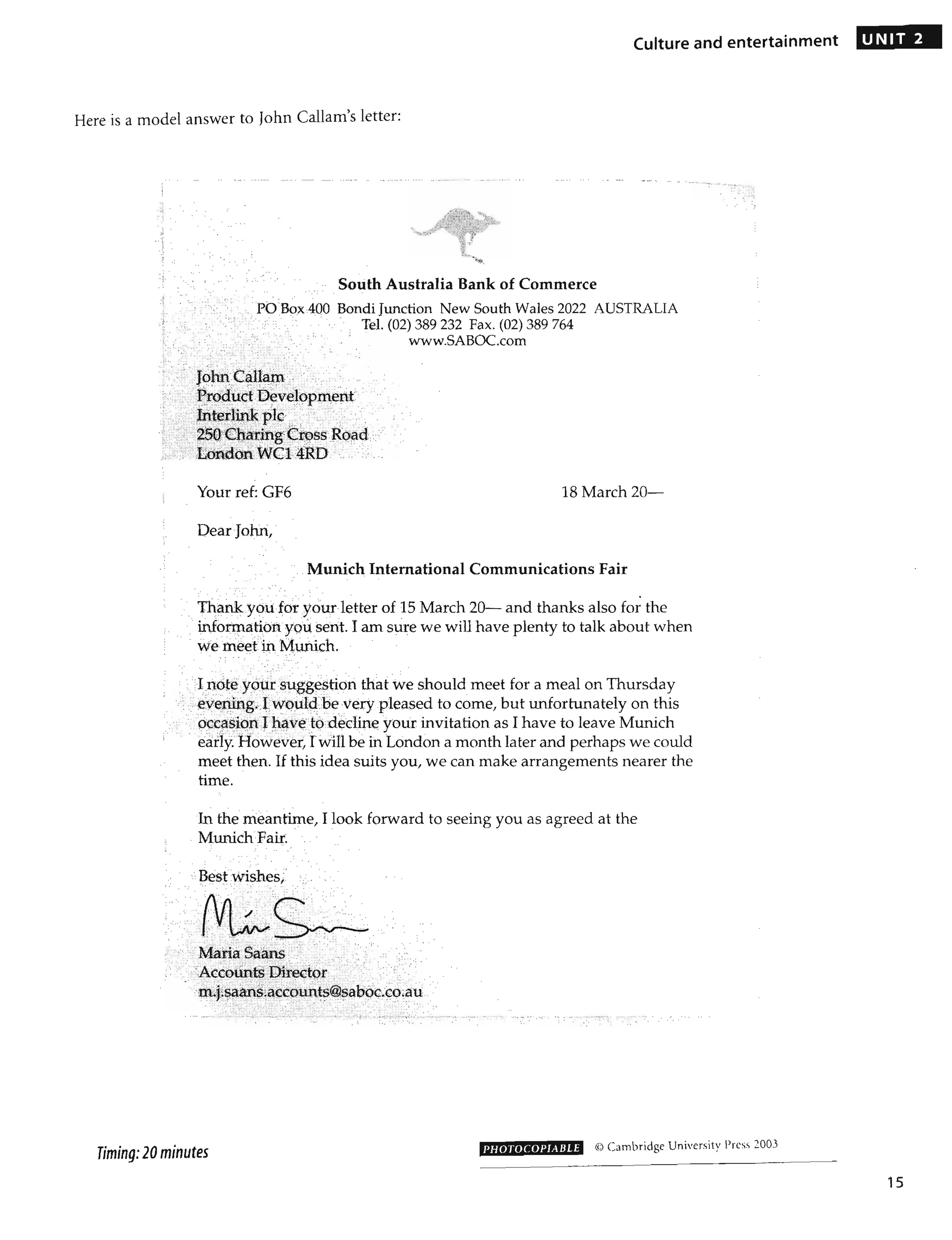 Culture and entertainment
Here is a model answer to John Callam's letter:
-- -,
,
"
, .- -
South Australia Bank of Commerce
,
• ->
,' PO Box400 Bondi Junction New South Wales 2022 AUSTRALIA
, '
, ,
,r ,,';', " Tel. (02) 389 232 Fax. (02) 389 764
'; www.SABOC.com
- , -- - ,
"','" ' ',' .: " ,",
"". - <" - "."
__.)c , --;.' : ~_': _ ~ '~- .:--:
Your ref: GF6 18 March 20-
Dear John,
, ,Munich International Communications Fair
•
Thank you foryour letter of 15 March 20 and thanks also for the
'," information you. sent. I am sure we will have plenty to talk about when
wemeetn Munich.
; , Incite your suggestion that we should meet for a meal on Thursday
.' eyerting.Twouldb~ very pleased to come, but unfortunately on this
". "',', occl'lsici:n J hl'j."etod~dine your invitation as I have to leave Munich
, early. However, Iwillbe in London a month later and perhaps we could
meet then. If this idea suits you, we can make arrangements nearer the
time.
In the meantime, I look forward to seeing you as agreed at the
Munich Fair.
" ;;Besfwishes
" _, ' - · ·c I
. "
._' -,'
. " ...
.-
" ,.:MariaSaans ·· .. .. '" .
,';,Accoi.ints Dir~~tor ·, ;
·m:J:§~~sia~cp~t~@$aboc,co.au
'---'-!~>,:,:- :i·i/"", ' > :',--: - , - , ::.:,
- ::.: :~
'. ; :':: , _;-'~':)',: - .:';".___c-," :'>_ :., -.- "",_ -- - -- - - _
______ .y. 'N __,_' __ .... ~. ~ ____'_'h' = __
'_ ~~~ ....__ __, ,~. """-____,., v :-~ : •• _ &" ,,~ :_". :... ;;.,.,.~* ~F -;-,;;" ' ..V ___'~'_ ~~. _'___ _ - __ • • _•• _____ , ___ , __ _ " ___ _ _
~
v
-
-
-
______
~
.-_____ - .. ,----
Timing: 20 minutes PHOTOCOPIABLE @ Cambridge University Press 2003
UNIT 2
15
 