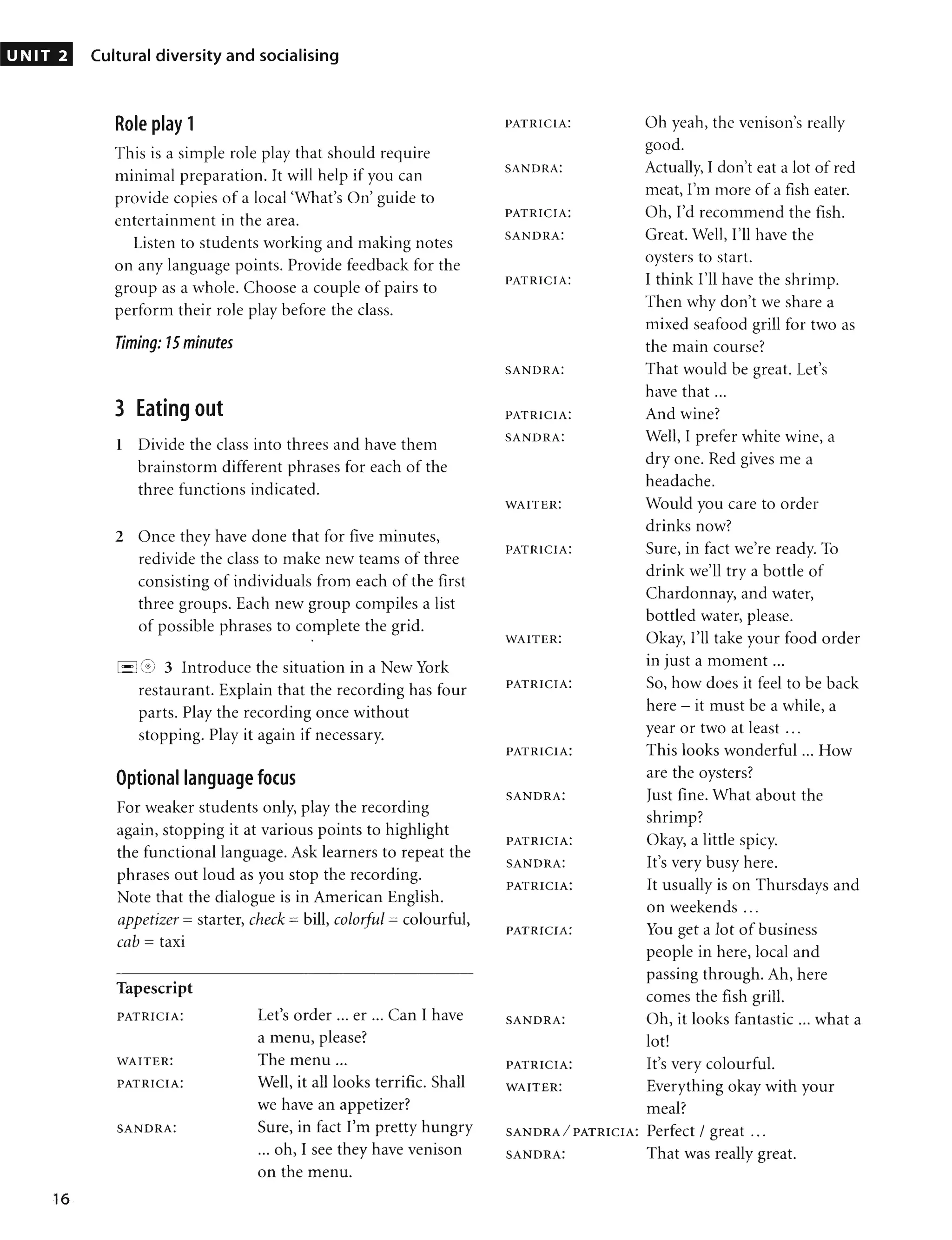 UNIT 2
16
Cultural diversity and socialising
Role play 1
This is a simple role play that should require
minimal preparation. It will help if you can
provide copies of a local 'What's On' guide to
entertainment in the area.
Listen to students working and making notes
on any language points. Provide feedback for the
group as a whole. Choose a couple of pairs to
perform their role play before the class.
Timing: 15 minutes
3 Eating out
1 Divide the class into threes and have them
brainstorm different phrases for each of the
three functions indicated.
2 Once they have done that for five minutes,
redivide the class to make new teams of three
consisting of individuals from each of the first
three groups. Each new group compiles a list
of possible phrases to complete the grid.
•
1'-'leG
; 3 Introduce the situation in a New York
restaurant. Explain that the recording has four
parts. Play the recording once without
stopping. Play it again if necessary.
Optional language focus
For weaker students only, play the recording
again, stopping it at various points to highlight
the functional language. Ask learners to repeat the
phrases out loud as you stop the recording.
Note that the dialogue is in American English.
appetizer =starter, check = bill, colorful =colourful,
cab = taxi
Tapescript
PATRICIA:
WAITER:
PATRICIA:
SANDRA:
Let's order ... er ... Can I have
a menu, please?
The menu ...
Well, it all looks terrific. Shall
we have an appetizer?
Sure, in fact I'm pretty hungry
... oh, I see they have venison
on the menu.
PATRICIA: Oh yeah, the venison's really
good.
SANDRA: Actually, I don't eat a lot of red
meat, I'm more of a fish eater.
PATRICIA: Oh, I'd recommend the fish.
SANDRA: Great. Well, I'll have the
oysters to start.
PATRICIA: I think I'll have the shrimp.
Then why don't we share a
mixed seafood grill for two as
the main course?
SANDRA: That would be great. Let's
have that ...
PATRICIA: And wine?
SANDRA: Well, I prefer white wine, a
dry one. Red gives me a
headache.
WAITER: Would you care to order
drinks now?
PATRICIA: Sure, in fact we're ready. To
drink we'll try a bottle of
Chardonnay, and water,
bottled water, please.
WAITER: Okay, I'll take your food order
• •
In Just a moment ...
PATRICIA: SO, how does it feel to be back
here - it must be a while, a
year or two at least ...
PATRICIA: This looks wonderful ... How
are the oysters?
SANDRA: Just fine. What about the
shrimp?
PATRICIA: Okay, a little spicy.
SANDRA: It's very busy here.
PATRICIA: It usually is on Thursdays and
on weekends ...
PATRICIA: You get a lot of business
people in here, local and
passing through. Ah, here
comes the fish grill.
SANDRA: Oh, it looks fantastic ... what a
lot!
PATRICIA: It's very colourful.
WAITER: Everything okay with your
meal?
SANDRA/PATRICIA: Perfect / great ...
SANDRA: That was really great.
 