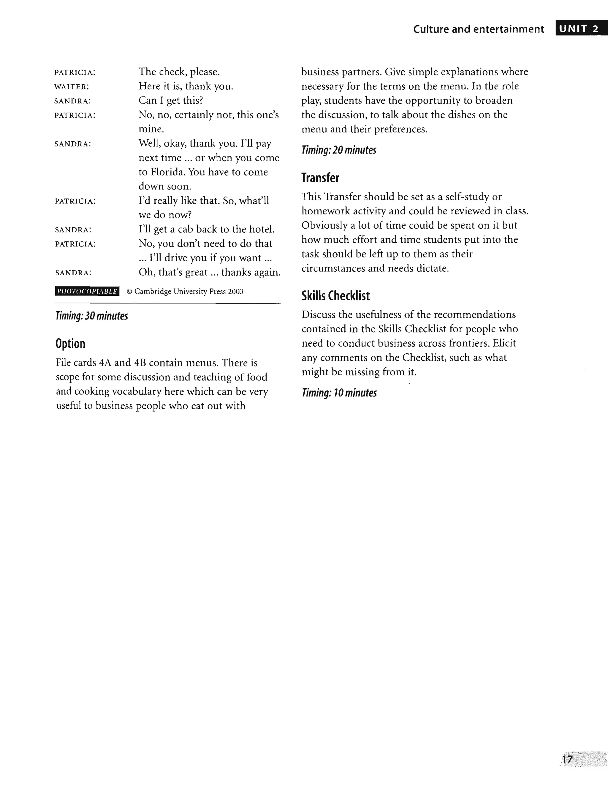 PATRICIA:
WAITER:
SANDRA:
PATRICIA:
SANDRA:
PATRICIA:
SANDRA:
PATRICIA:
SANDRA:
PH() roc '0 1'/.. IJ I,E
The check, please.
Here it is, thank you.
Can I get this?
No, no, certainly not, this one's
•
mme.
Well, okay, thank you. I'll pay
next time ... or when you come
to Florida. You have to come
down soon.
I'd really like that. So, what'll
we do now?
I'll get a cab back to the hotel.
No, you don't need to do that
... I'll drive you if you want ...
Oh, that's great ... thanks again.
© Cambridge University Press 2003
Timing:30minutes
Option
File cards 4A and 4B contain menus. There is
scope for some discussion and teaching of food
and cooking vocabulary here which can be very
useful to business people who eat out with
Culture and entertainment
business partners. Give simple explanations where
necessary for the terms on the menu. In the role
play, students have the opportunity to broaden
the discussion, to talk about the dishes on the
menu and their preferences.
Timing:20minutes
Transfer
This Transfer should be set as a self-study or
homework activity and could be reviewed in class.
Obviously a lot of time could be spent on it but
how much effort and time students put into the
task should be left up to them as their
circumstances and needs dictate.
Skills Checklist
Discuss the usefulness of the recommendations
contained in the Skills Checklist for people who
need to conduct business across frontiers. Elicit
any comments on the Checklist, such as what
might be missing from it.
•
Timing: 10minutes
UNIT 2
 