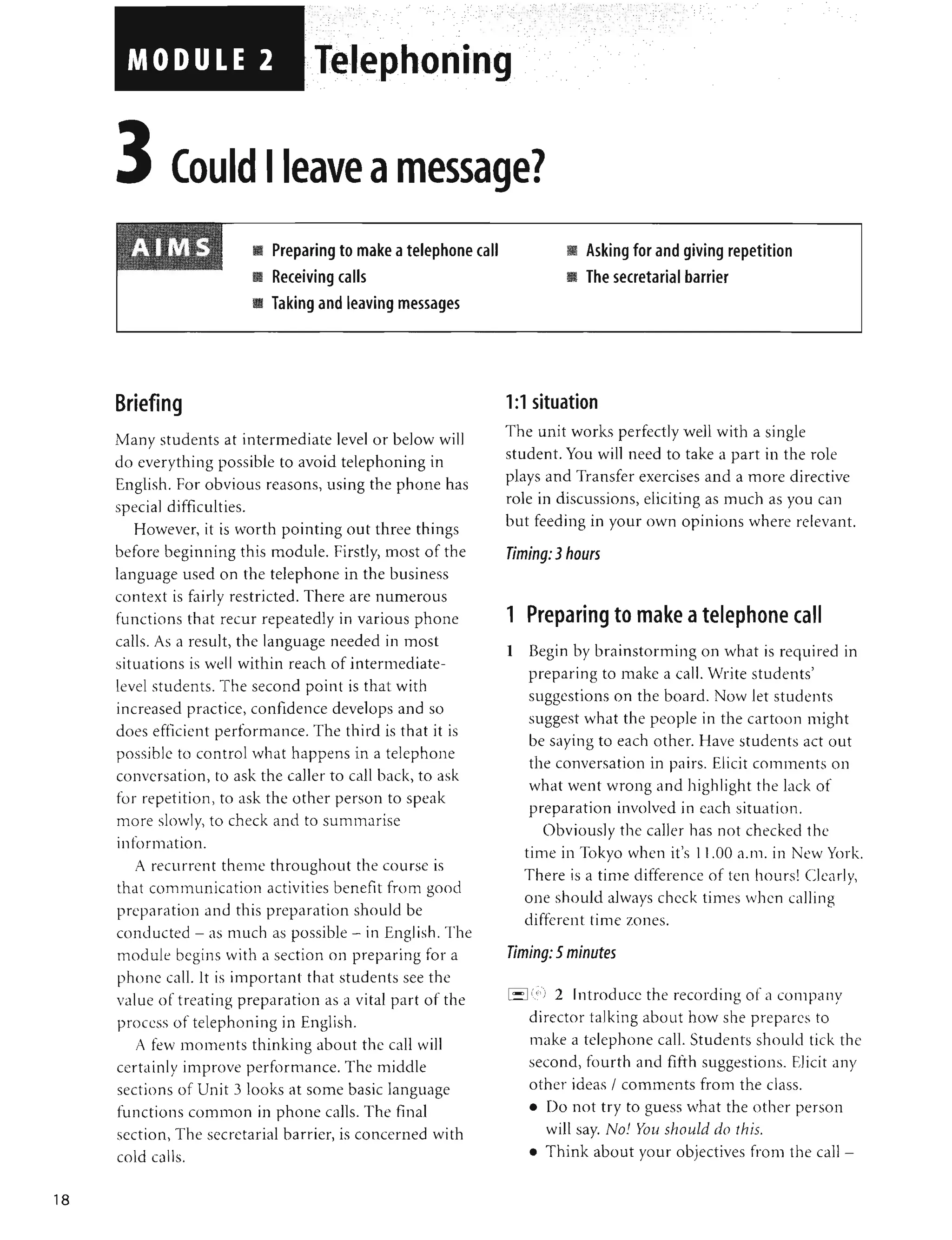 18
"," , '
, " '.
, ',', ,; ,', ',' ,
, , , . ',' ~: ,
, " " , .
, ,': :", ~, ' : ,:
. ,-- -
- -, .
- - "
Telephoning ·
eave a messa e?
Briefing
II Preparing to make atelephone call
II Receiving calis
II Taking and leaving messages
Many students at intermediate level or below will
do everything possible to avoid telephoning in
English. For obvious reasons, using the phone has
special difficulties.
However, it is worth pointing out three things
before beginning this module. Firstly, most of the
language used on the telephone in the business
context is fairly restricted. There are numerous
functions that recur repeatedly in various phone
calls. As a result, the language needed in most
situations is well within reach of intermediate-
level students. The second point is that with
increased practice, confidence develops and so
does efficient performance. The third is that it is
possible to control what happens in a telephone
conversation, to ask the caller to call back, to ask
for repetition, to ask the other person to speak
more slowly, to check and to summarise
information.
A recurrent theme throughout the course is
that communication activities benefit from good
preparation and this preparation should be
conducted - as much as possible - in English. The
module begins with a section on preparing for a
phone call. It is important that students see the
value of treating preparation as a vital part of the
process of telephoning in English.
A few moments thinking about the call will
certainly improve performance. The middle
sections of Unit 3 looks at some basic language
functions common in phone calls. The final
section, The secretarial barrier, is concerned with
cold calls.
II Asking for and giving repetition
II The secretarial barrier
1:1 situation
The unit works perfectly well with a single
student. You will need to take a part in the role
plays and Transfer exercises and a more directive
role in discussions, eliciting as much as you can
but feeding in your own opinions where relevant.
Timing: 3hours
1 Preparing to make atelephone call
1 Begin by brainstorming on what is required in
preparing to make a call. Write students'
suggestions on the board. Now let students
suggest what the people in the cartoon might
be saying to each other. Have students act out
the conversation in pairs. Elicit comments on
what went wrong and highlight the lack of
preparation involved in each situation.
Obviously the caller has not checked the
time in Tokyo when it's 11.00 a.lll. in New York.
There is a time difference of ten hours! Clearlv,
,
one should always check times when calling
different time zones.
Timing: 5 minutes
i - I(';') 2 Introduce the recording of a company
director talking about how she prepares to
make a telephone call. Students should tick the
second, fourth and fifth suggestions. Elicit any
other ideas / comments from the class.
• Do not try to guess what the other person
will say. No! You should do this.
• Think about your objectives from the call -
 