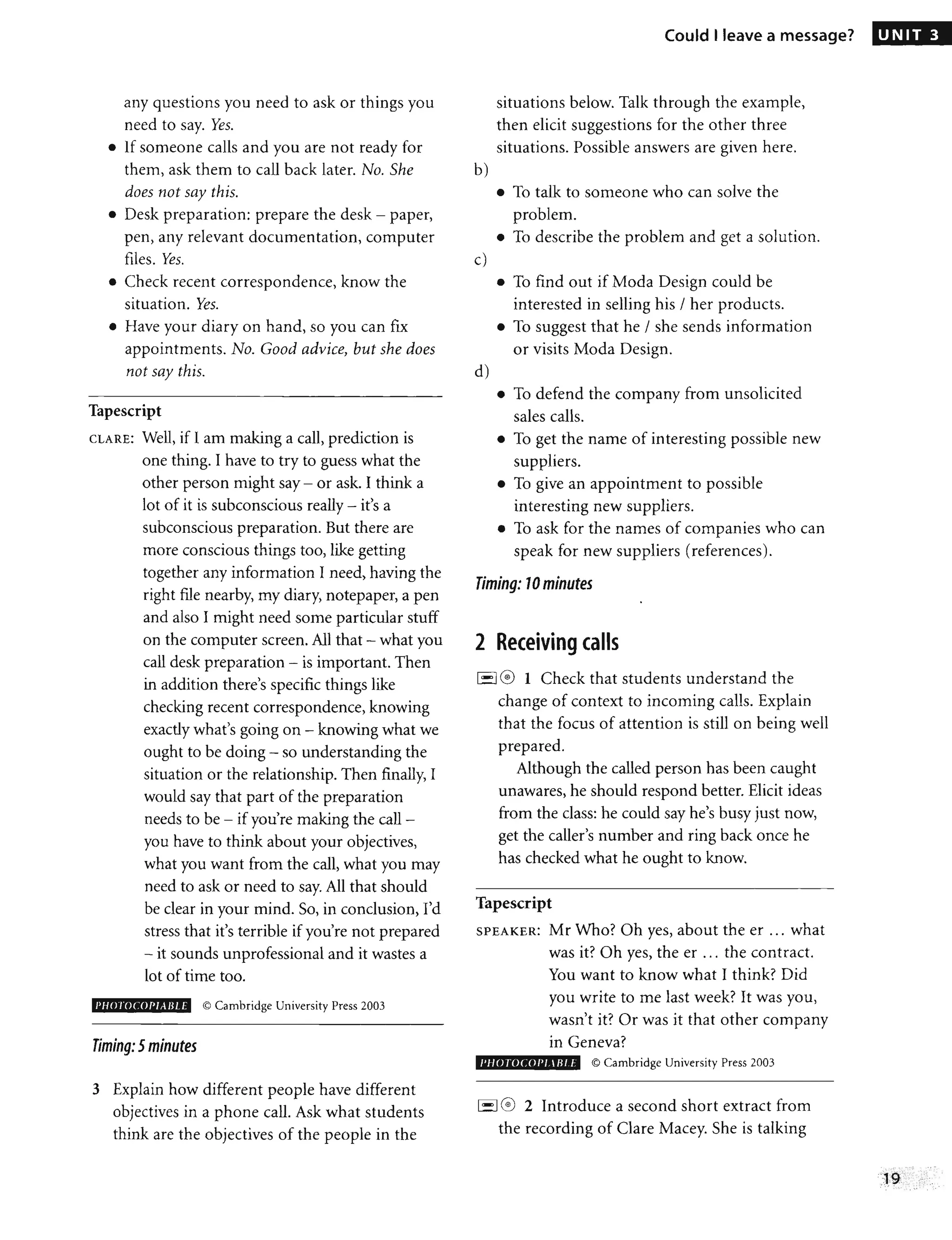 any questions you need to ask or things you
need to say. Yes.
• If someone calls and you are not ready for
them, ask them to call back later. No. She
does not say this.
• Desk preparation: prepare the desk - paper,
pen, any relevant documentation, computer
files. Yes.
• Check recent correspondence, know the
situation. Yes.
• Have your diary on hand, so you can fix
appointments. No. Good advice, but she does
not say this.
Tapescript
CLARE: Well, if I am making a call, prediction is
one thing. I have to try to guess what the
other person might say - or ask. I think a
lot of it is subconscious really - it's a
subconscious preparation. But there are
more conscious things too, like getting
together any information I need, having the
right file nearby, my diary, notepaper, a pen
and also I might need some particular stuff
on the computer screen. All that - what you
call desk preparation - is important. Then
in addition there's specific things like
checking recent correspondence, knowing
exactly what's going on - knowing what we
ought to be doing - so understanding the
situation or the relationship. Then finally, I
would say that part of the preparation
needs to be - if you're making the call -
you have to think about your objectives,
what you want from the call, what you may
need to ask or need to say. All that should
be clear in your mind. So, in conclusion, I'd
stress that it's terrible if you're not prepared
- it sounds unprofessional and it wastes a
lot of time too.
PliO roCOPI All/. f © Cambridge University Press 2003
Timing: 5minutes
3 Explain how different people have different
objectives in a phone call. Ask what students
think are the objectives of the people in the
b)
c)
d)
Could I leave a message?
situations below. Talk through the example,
then elicit suggestions for the other three
situations. Possible answers are given here.
• To talk to someone who can solve the
problem.
• To describe the problem and get a solution.
• To find out if Moda Design could be
interested in selling his / her products.
• To suggest that he / she sends information
or visits Moda Design.
• To defend the company from unsolicited
sales calls.
• To get the name of interesting possible new
suppliers.
• To give an appointment to possible
interesting new suppliers.
• To ask for the names of companies who can
speak for new suppliers (references).
Timing: 10minutes
•
2 Receiving calls
-I @ 1 Check that students understand the
change of context to incoming calls. Explain
that the focus of attention is still on being well
prepared.
Although the called person has been caught
unawares, he should respond better. Elicit ideas
from the class: he could say he's busy just now,
get the caller's number and ring back once he
has checked what he ought to know.
Tapescript
SPEAKER: Mr Who? Oh yes, about the er ... what
was it? Oh yes, the er '" the contract.
You want to know what I think? Did
you write to me last week? It was you,
wasn't it? Or was it that other company
in Geneva?
I'JlOf()UJI'1 IRI /- © Cambridge University Press 2003
I'--I@ 2 Introduce a second short extract from
the recording of Clare Macey. She is talking
UNIT 3
 